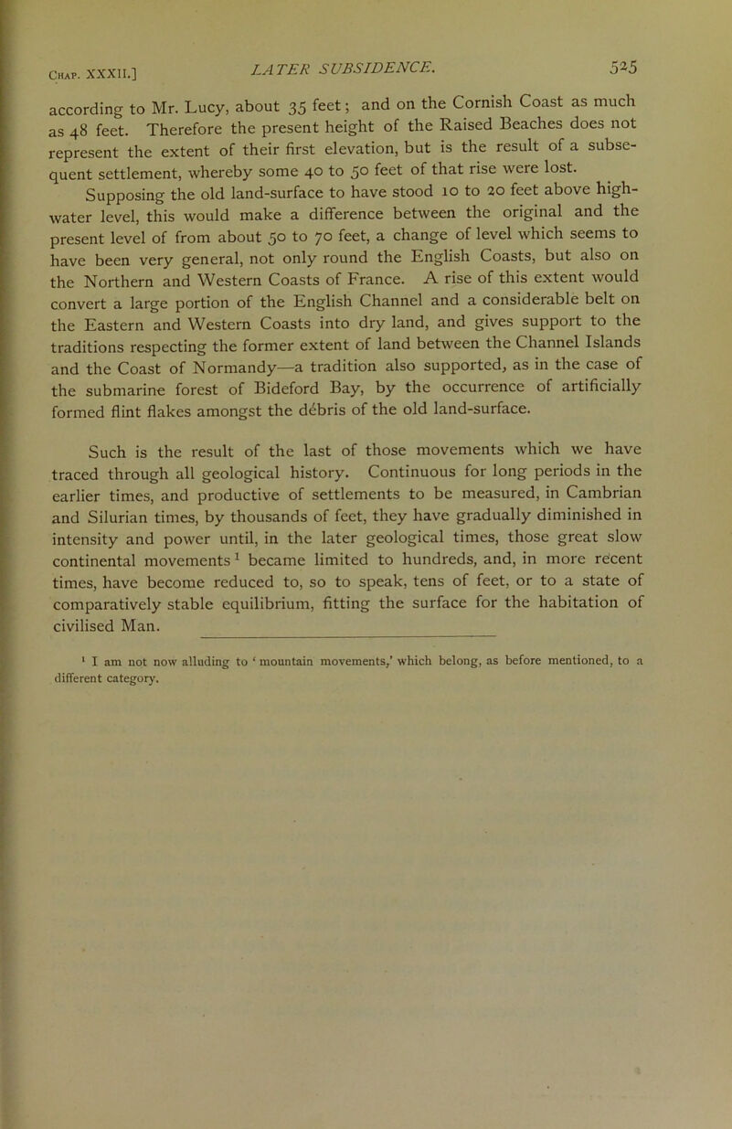according to Mr. Lucy, about 35 feet 5 an<^ on Cornish Coast as much as 48 feet. Therefore the present height of the Raised Beaches does not represent the extent of their first elevation, but is the result of a subse- quent settlement, whereby some 40 to 5° feet tliat rise were lost. Supposing the old land-surface to have stood 10 to 20 feet above high- water level, this would make a difference between the original and the present level of from about 50 to 70 feet, a change of level which seems to have been very general, not only round the English Coasts, but also on the Northern and Western Coasts of France. A rise of this extent would convert a large portion of the English Channel and a considerable belt on the Eastern and Western Coasts into dry land, and gives support to the traditions respecting the former extent of land between the Channel Islands and the Coast of Normandy—a tradition also supported, as in the case of the submarine forest of Bideford Bay, by the occurrence of artificially formed flint flakes amongst the debris of the old land-surface. Such is the result of the last of those movements which we have traced through all geological history. Continuous for long periods in the earlier times, and productive of settlements to be measured, in Cambrian and Silurian times, by thousands of feet, they have gradually diminished in intensity and power until, in the later geological times, those great slow continental movements 1 became limited to hundreds, and, in more recent times, have become reduced to, so to speak, tens of feet, or to a state of comparatively stable equilibrium, fitting the surface for the habitation of civilised Man. 1 I am not now alluding to ‘ mountain movements,’ which belong, as before mentioned, to a different category.
