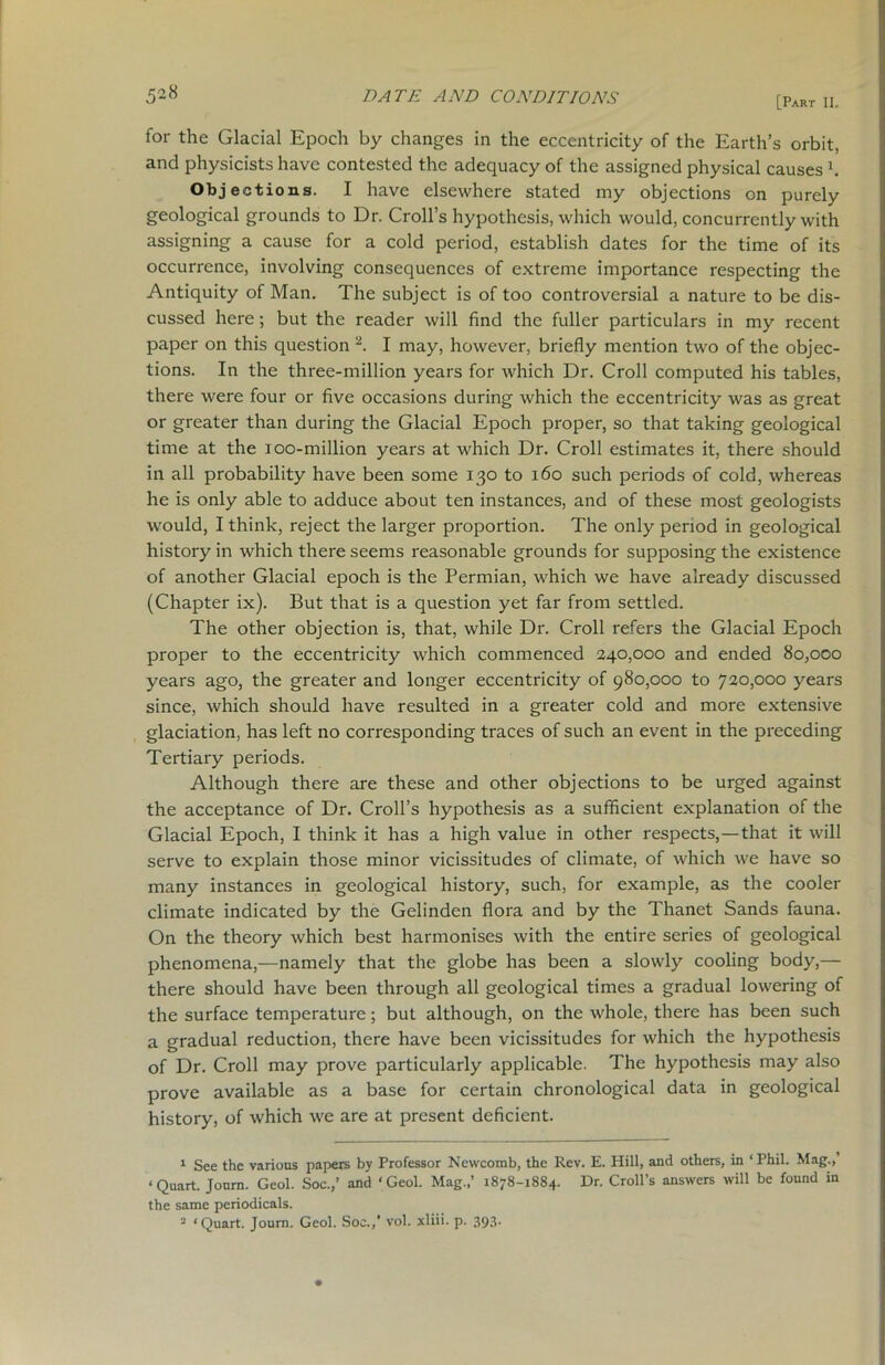 [Part II. for the Glacial Epoch by changes in the eccentricity of the Earth’s orbit, and physicists have contested the adequacy of the assigned physical causes b Objections. I have elsewhere stated my objections on purely geological grounds to Dr. Croll’s hypothesis, which would, concurrently with assigning a cause for a cold period, establish dates for the time of its occurrence, involving consequences of extreme importance respecting the Antiquity of Man. The subject is of too controversial a nature to be dis- cussed here; but the reader will find the fuller particulars in my recent paper on this question 1 2. I may, however, briefly mention two of the objec- tions. In the three-million years for which Dr. Croll computed his tables, there were four or five occasions during which the eccentricity was as great or greater than during the Glacial Epoch proper, so that taking geological time at the ioo-million years at which Dr. Croll estimates it, there should in all probability have been some 130 to 160 such periods of cold, whereas he is only able to adduce about ten instances, and of these most geologists would, I think, reject the larger proportion. The only period in geological history in which there seems reasonable grounds for supposing the existence of another Glacial epoch is the Permian, which we have already discussed (Chapter ix). But that is a question yet far from settled. The other objection is, that, while Dr. Croll refers the Glacial Epoch proper to the eccentricity which commenced 240,000 and ended 80,000 years ago, the greater and longer eccentricity of 980,000 to 720,000 years since, which should have resulted in a greater cold and more extensive glaciation, has left no corresponding traces of such an event in the preceding Tertiary periods. Although there are these and other objections to be urged against the acceptance of Dr. Croll’s hypothesis as a sufficient explanation of the Glacial Epoch, I think it has a high value in other respects,—that it will serve to explain those minor vicissitudes of climate, of which we have so many instances in geological history, such, for example, as the cooler climate indicated by the Gelinden flora and by the Thanet Sands fauna. On the theory which best harmonises with the entire series of geological phenomena,—namely that the globe has been a slowly cooling body,— there should have been through all geological times a gradual lowering of the surface temperature; but although, on the whole, there has been such a gradual reduction, there have been vicissitudes for which the hypothesis of Dr. Croll may prove particularly applicable. The hypothesis may also prove available as a base for certain chronological data in geological history, of which we are at present deficient. 1 See the various papers by Professor Newcomb, the Rev. E. Hill, and others, in ‘Phil. Mag.,’ ‘Quart. Jonm. Geol. Soc.,’ and ‘Geol. Mag.,’ 1878-1884. Dr. Croll’s answers will be found in the same periodicals. 2 ‘Quart. Journ. Geol. Soc.,’ vol. xliii. p. 393.