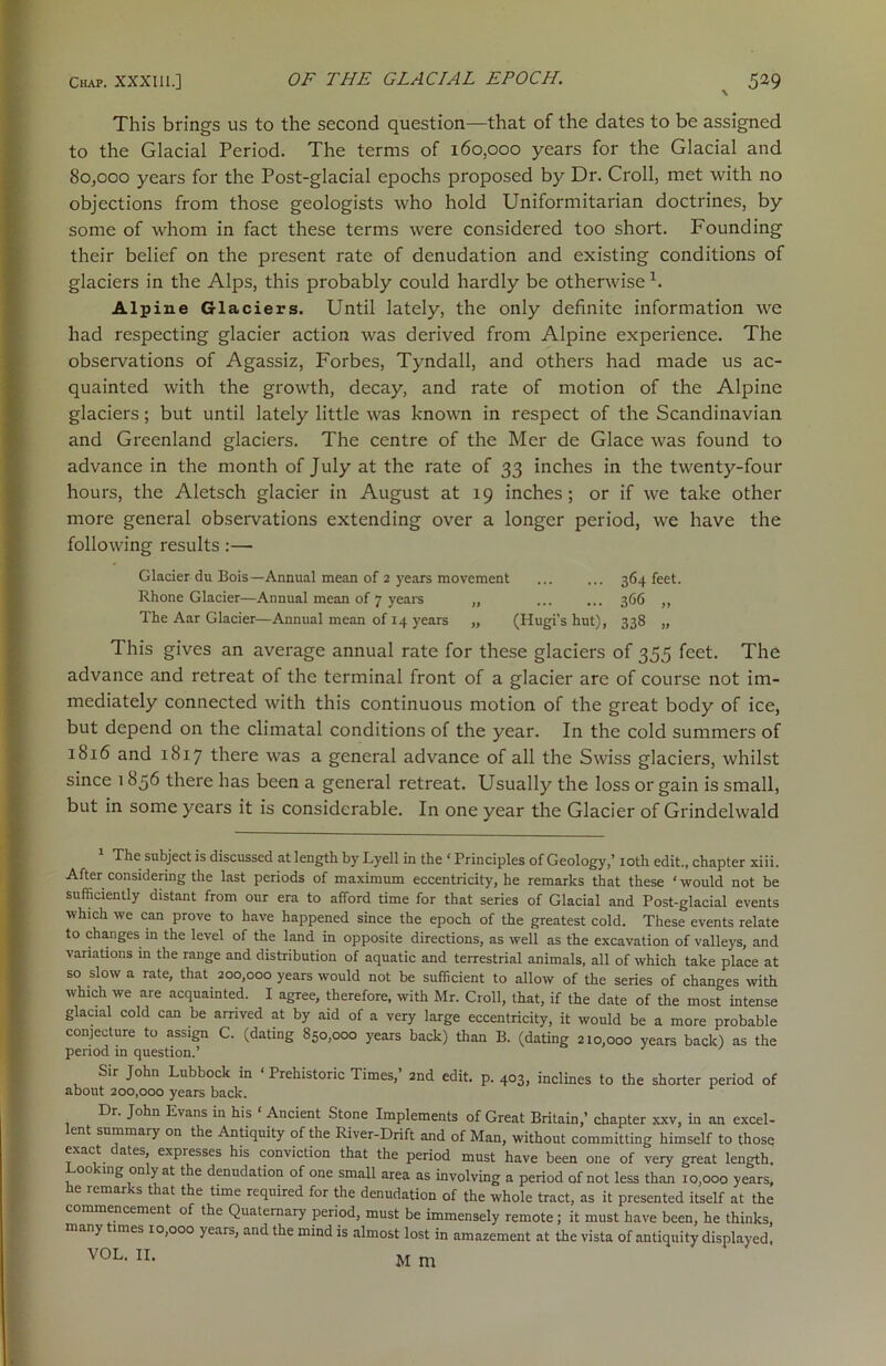 This brings us to the second question—that of the dates to be assigned to the Glacial Period. The terms of 160,000 years for the Glacial and 80,000 years for the Post-glacial epochs proposed by Dr. Croll, met with no objections from those geologists who hold Uniformitarian doctrines, by some of whom in fact these terms were considered too short. Founding their belief on the present rate of denudation and existing conditions of glaciers in the Alps, this probably could hardly be otherwise 1. Alpine Glaciers. Until lately, the only definite information we had respecting glacier action was derived from Alpine experience. The observations of Agassiz, Forbes, Tyndall, and others had made us ac- quainted with the growth, decay, and rate of motion of the Alpine glaciers; but until lately little was known in respect of the Scandinavian and Greenland glaciers. The centre of the Mer de Glace was found to advance in the month of July at the rate of 33 inches in the twenty-four hours, the Aletsch glacier in August at 19 inches; or if we take other more general observations extending over a longer period, we have the following results :—- Glacier du Bois—Annual mean of 2 years movement ... ... 364 feet. Rhone Glacier—Annual mean of 7 years „ 366 „ The Aar Glacier—Annual mean of 14 years „ (Hugi’s hut), 338 „ This gives an average annual rate for these glaciers of 355 feet. The advance and retreat of the terminal front of a glacier are of course not im- mediately connected with this continuous motion of the great body of ice, but depend on the climatal conditions of the year. In the cold summers of 1816 and 1817 there was a general advance of all the Swiss glaciers, whilst since 1856 there has been a general retreat. Usually the loss or gain is small, but in some years it is considerable. In one year the Glacier of Grindelwald 1 The subject is discussed at length by Lyell in the ‘ Principles of Geology,’ 10th edit., chapter xiii. After considering the last periods of maximum eccentricity, he remarks that these ‘ would not be sufficiently distant from our era to afford time for that series of Glacial and Post-glacial events which we can prove to have happened since the epoch of the greatest cold. These events relate to changes in the level of the land in opposite directions, as well as the excavation of valleys, and variations in the range and distribution of aquatic and terrestrial animals, all of which take place at so slow a rate, that. 200,000 years would not be sufficient to allow of the series of changes with which we are acquainted. I agree, therefore, with Mr. Croll, that, if the date of the most intense glacial cold can be arrived at by aid of a very large eccentricity, it would be a more probable conjecture to assign C. (dating 850,000 years back) than B. (dating 210,000 years back) as the period in question.’ Sir John Lubbock in ‘ Prehistoric Times,’ 2nd edit. p. 403, inclines to the shorter period of about 200,000 years back. Dr. John Evans in his ‘ Ancient Stone Implements of Great Britain,’ chapter xxv, in an excel- lent summary on the Antiquity of the River-Drift and of Man, without committing himself to those exact ates, expresses his conviction that the period must have been one of very great length, 00 mg on yat t e denudation of one small area as involving a period of not less than 10,000 years, e icmar -s tiat the time required for the denudation of the whole tract, as it presented itself at the commencement of the Quaternary period, must be immensely remote; it must have been, he thinks, many imes 10,000 years, and the mind is almost lost in amazement at the vista of antiquity displayed, VOL. II. M m