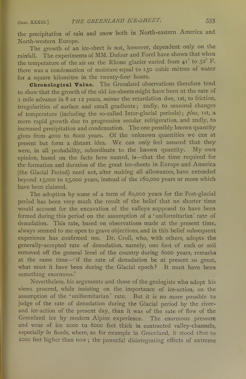 the precipitation of rain and snow both in North-eastern Ametica and North-western Europe. The growth of an ice-sheet is not, however, dependent only on the rainfall. The experiments of MM. Dufour and Forel have shown that when the temperature of the air on the Rhone glacier varied from 41 to 52 F. there was a condensation of moisture equal to 15° cubic metres of water for a square kilometre in the twenty-four hours. Chronological Value. The Greenland observations therefore tend to show that the growth of the old ice-sheets might have been at the rate of x mile advance in 8 or 13 years, minus the retardation due, 1st, to friction, irregularities of surface and small gradients ; 2ndly, to seasonal changes of temperature (including the so-called Inter-glacial periods); plus, 1st, a more rapid growth due to progressive secular refrigeration, and 2ndly, to increased precipitation and condensation. The one possibly known quantity gives from 4000 to 6000 years. Of the unknown quantities we can at present but form a distant idea. We can only feel assured that they were, in all probability, subordinate to the known quantity. My own opinion, based on the facts here named, is—that the time required for the formation and duration of the great ice-sheets in Europe and America (the Glacial Period) need not, after making all allowances, have extended beyond 15,000 to 25,000 years, instead of the 160,000 years or more which have been claimed. The adoption by some of a term of 80,000 years for the Post-glacial period has been very much the result of the belief that no shorter time would account for the excavation of the valleys supposed to have been formed during this period on the assumption of a ‘ uniformitarian’ rate of denudation. This rate, based on observations made at the present time, always seemed to me open to grave objections, and in this belief subsequent experience has confirmed me. Dr. Croll, who, with others, adopts the generally-accepted rate of denudation, namely, one foot of rock or soil removed off the general level of the country during 6000 years, remarks at the same time—1 if the rate of denudation be at present so great, what must it have been during the Glacial epoch ? It must have been something enormous.’ Nevertheless, his arguments and those of the geologists who adopt his views proceed, while insisting on the importance of ice-action, on the assumption of the ‘ uniformitarian ’ rate. But it is no more possible to judge of the rate of denudation during the Glacial period by the river- and ice-action of the present day, than it was of the rate of flow of the Greenland ice by modern Alpine experience. The enormous pressure and wear of ice 2000 to 6000 feet thick in contracted valley-channels, especially in fiords, where, as for example in Greenland, it stood 1800 to 2000 feet higher than now; the powerful disintegrating effects of extreme
