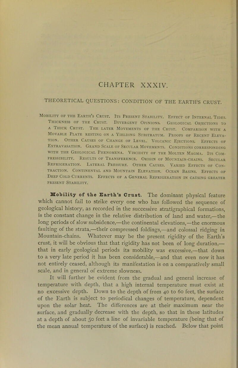 CHAPTER XXXIV. THEORETICAL QUESTIONS: CONDITION OF THE EARTH’S CRUST. Mobility of the Earth’s Crust. Its Present Stability. Effect of Internal Tides. Thickness of the Crust. Divergent Opinions. Geological Objections to a Thick Crust. The later Movements of the Crust. Comparison with a Movable Plate resting on a Yielding Substratum. Proofs of Recent Eleva- tion. Other Causes of Change of Level. Volcanic Ejections. Effects of Extravasation. Grand Scale of Secular Movements. Conditions corresponding with the Geological Phenomena. Viscidity of the Molten Magma. Its Com- pressibility. Results of Transference. Origin of Mountain-chains. Secular Refrigeration. Lateral Pressure. Other Causes. Varied Effects of Con- traction. Continental and Mountain Elevation. Ocean Basins. Effects of Deep Cold Currents. Effects of a General Refrigeration in causing greater present Stability. Mobility of the Earth’s Crust. The dominant physical feature which cannot fail to strike every one who has followed the sequence of geological history, as recorded in the successive stratigraphical formations, is the constant change in the relative distribution of land and water,—the long periods of slow subsidence,—the continental elevations,—the enormous faulting of the strata,—their compressed foldings,—and colossal ridging in Mountain-chains. Whatever may be the present rigidity of the Earth’s crust, it will be obvious that that rigidity has not been of long duration,— that in early geological periods its mobility was excessive,—that down to a very late period it has been considerable,—and that even now it has not entirely ceased, although its manifestation is on a comparatively small scale, and in general of extreme slowness. It will further be evident from the gradual and general increase of temperature with depth, that a high internal temperature must exist at no excessive depth. Down to the depth of from 40 to 60 feet, the surface of the Earth is subject to periodical changes of temperature, dependent upon the solar heat. The differences are at their maximum near the surface, and gradually decrease with the depth, so that in these latitudes at a depth of about 5° feet a line of invariable temperature (being that of the mean annual temperature of the surface) is reached. Below that point