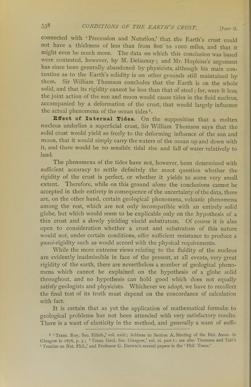 [Part II. connected with ‘Precession and Nutation,’ that the Earth’s crust could not have a thickness of less than from 800 to jooo miles, and that it might even be much more. The data on which this conclusion was based were contested, however, by M. Delaunay; and Mr. Hopkins’s argument has since been generally abandoned by physicists, although his main con- tention as to the Earth’s solidity is on other grounds still maintained by them. Sir William Thomson concludes that the Earth is on the whole solid, and that its rigidity cannot be less than that of steel; for, were it less, the joint action of the sun and moon would cause tides in the fluid nucleus, accompanied by a deformation of the crust, that would largely influence the actual phenomena of the ocean tides1. Effect of Internal Tides. On the supposition that a molten nucleus underlies a superficial crust, Sir William Thomson says that the solid crust would yield so freely to the deforming influence of the sun and moon, that it would simply carry the waters of the ocean up and down with it, and there would be no sensible tidal rise and fall of water relatively to land. The phenomena of the tides have not, however, been determined with sufficient accuracy to settle definitely the moot question whether the rigidity of the crust is perfect, or whether it yields to some very small extent. Therefore, while on this ground alone the conclusions cannot be accepted in their entirety in consequence of the uncertainty of the data, there are, on the other hand, certain geological phenomena, volcanic phenomena among the rest, which are not only incompatible with an entirely solid globe, but which would seem to be explicable only on the hypothesis of a thin crust and a slowly yielding viscid substratum. Of course it is also open to consideration whether a crust and substratum of this nature would not, under certain conditions, offer sufficient resistance to produce a quasi-v\g\dity such as would accord with the physical requirements. While the more extreme views relating to the fluidity of the nucleus are evidently inadmissible in face of the present, at all events, very great rigidity of the earth, there are nevertheless a number of geological pheno- mena which cannot be explained on the hypothesis of a globe solid throughout, and no hypothesis can hold good which does not equally satisfy geologists and physicists. Whichever we adopt, we have to recollect the final test of its truth must depend on the concordance of calculation with fact. It is certain that as yet the application of mathematical formulae to geological problems has not been attended with very satisfactory results. There is a want of elasticity in the method, and generally a want of suffi- 1 * Trans. Roy. Soc. Edinb.,’ vol. xxiii; Address to Section A, Meeting of the Brit. Assoc, in Glasgow in 1876, p. 5 ; ‘ Trans. Geol. Soc. Glasgow,’ vol. vi. part i: see also Thomson and Tail’s ‘ Treatise on Nat. Phil.,’ and Professor G. Darwin’s several papers in the ‘ Phil. Trans.’