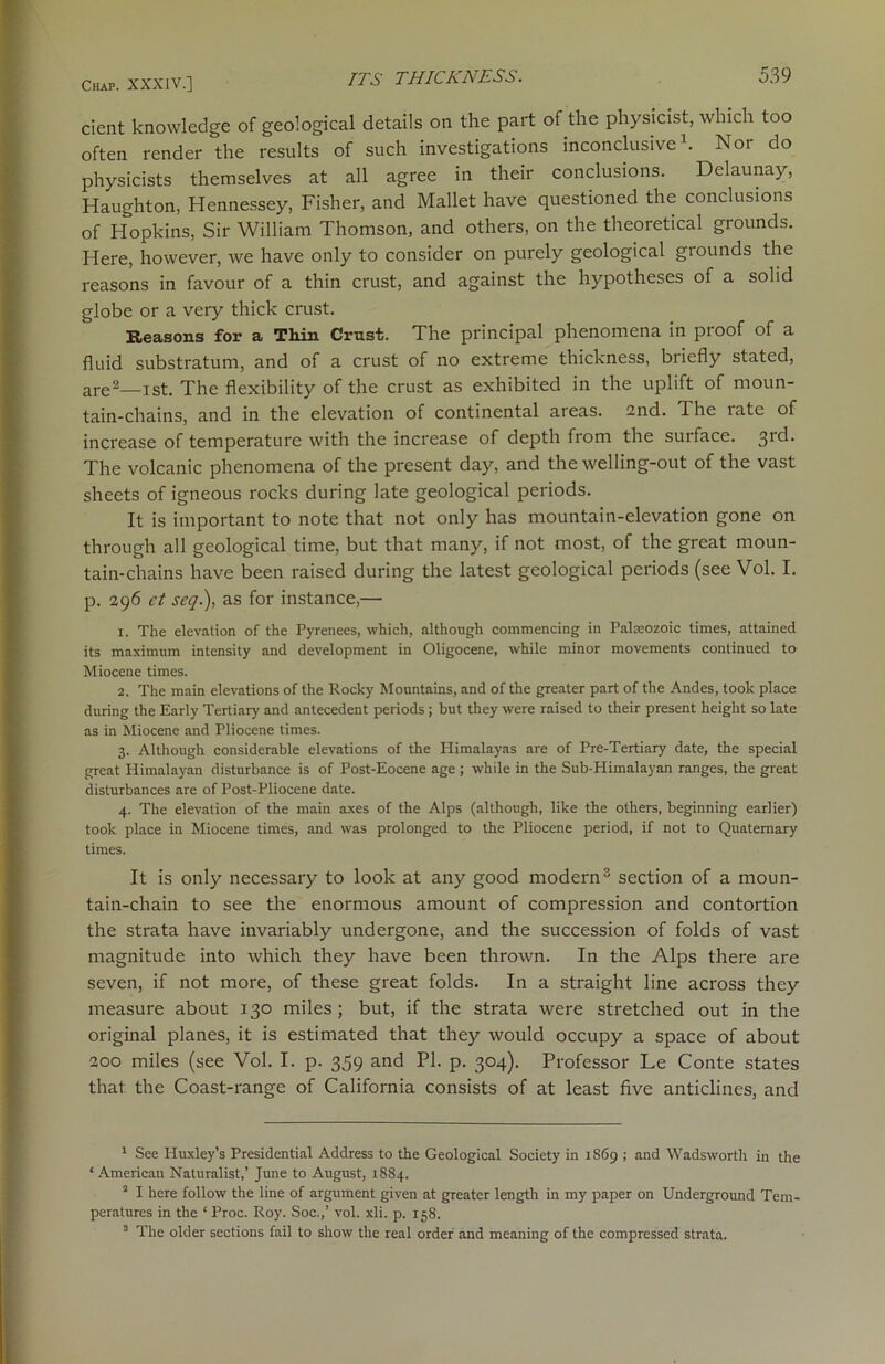 cient knowledge of geological details on the part of the physicist, which too often render the results of such investigations inconclusive1. Nor do physicists themselves at all agree in their conclusions. Delaunay, Haughton, Hennessey, Fisher, and Mallet have questioned the conclusions of Hopkins, Sir William Thomson, and others, on the theoretical grounds. Here, however, we have only to consider on purely geological grounds the reasons in favour of a thin crust, and against the hypotheses of a solid globe or a very thick crust. Reasons for a Thin Crust. The principal phenomena in proof of a fluid substratum, and of a crust of no extreme thickness, briefly stated, are2—ist. The flexibility of the crust as exhibited in the uplift of moun- tain-chains, and in the elevation of continental areas. 2nd. The rate of increase of temperature with the increase of depth from the surface. 3rd. The volcanic phenomena of the present day, and the welling-out of the vast sheets of igneous rocks during late geological periods. It is important to note that not only has mountain-elevation gone on through all geological time, but that many, if not most, of the great moun- tain-chains have been raised during the latest geological periods (see Vol. I. p. 296 et scq.), as for instance,— 1. The elevation of the Pyrenees, which, although commencing in Palaeozoic times, attained its maximum intensity and development in Oligocene, while minor movements continued to Miocene times. 2. The main elevations of the Rocky Mountains, and of the greater part of the Andes, took place during the Early Tertiary and antecedent periods ; but they were raised to their present height so late as in Miocene and Pliocene times. 3. Although considerable elevations of the Himalayas are of Pre-Tertiary date, the special great Himalayan disturbance is of Post-Eocene age ; while in the Sub-Himalayan ranges, the great disturbances are of Post-Pliocene date. 4. The elevation of the main axes of the Alps (although, like the others, beginning earlier) took place in Miocene times, and was prolonged to the Pliocene period, if not to Quaternary times. It is only necessary to look at any good modern3 section of a moun- tain-chain to see the enormous amount of compression and contortion the strata have invariably undergone, and the succession of folds of vast magnitude into which they have been thrown. In the Alps there are seven, if not more, of these great folds. In a straight line across they measure about 130 miles; but, if the strata were stretched out in the original planes, it is estimated that they would occupy a space of about 200 miles (see Vol. I. p. 359 and PI. p. 304). Professor Le Conte states that the Coast-range of California consists of at least five anticlines, and 1 See Huxley’s Presidential Address to the Geological Society in 1869 ; and Wadsworth in the ‘ American Naturalist,’ June to August, 1884. 2 I here follow the line of argument given at greater length in my paper on Underground Tem- peratures in the ‘ Proc. Roy. Soc.,’ vol. xli. p. 158. 3 The older sections fail to show the real order and meaning of the compressed strata.