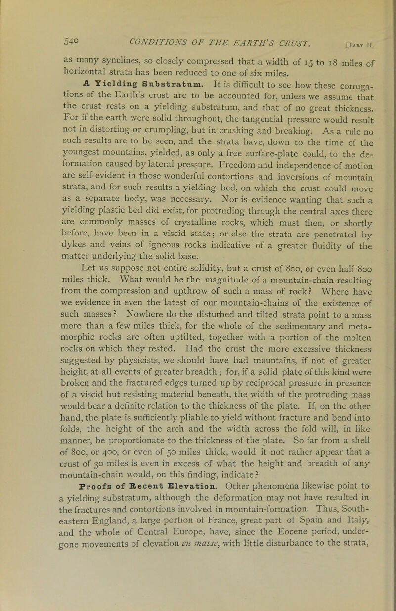 [Part II. as many synclines, so closely compressed that a width of 15 to 18 miles of horizontal strata has been reduced to one of six miles. A Yielding Substratum. It is difficult to see how these corruga- tions of the Earth’s crust are to be accounted for, unless we assume that the crust rests on a yielding substratum, and that of no great thickness. For if the earth were solid throughout, the tangential pressure would result not in distorting or crumpling, but in crushing and breaking. As a rule no such results are to be seen, and the strata have, down to the time of the youngest mountains, yielded, as only a free surface-plate could, to the de- formation caused by lateral pressure. Freedom and independence of motion are self-evident in those wonderful contortions and inversions of mountain strata, and for such results a yielding bed, on which the crust could move as a separate body, was necessary. Nor is evidence wanting that such a yielding plastic bed did exist, for protruding through the central axes there are commonly masses of crystalline rocks, which must then, or shortly before, have been in a viscid state; or else the strata are penetrated by dykes and veins of igneous rocks indicative of a greater fluidity of the matter underlying the solid base. Let us suppose not entire solidity, but a crust of 8co, or even half 800 miles thick. What would be the magnitude of a mountain-chain resulting from the compression and upthrow of such a mass of rock ? Where have we evidence in even the latest of our mountain-chains of the existence of such masses? Nowhere do the disturbed and tilted strata point to a mass more than a few miles thick, for the whole of the sedimentary and meta- morphic rocks are often uptilted, together with a portion of the molten rocks on which they rested. Had the crust the more excessive thickness suggested by physicists, we should have had mountains, if not of greater height, at all events of greater breadth ; for, if a solid plate of this kind were broken and the fractured edges turned up by reciprocal pressure in presence of a viscid but resisting material beneath, the width of the protruding mass would bear a definite relation to the thickness of the plate. If, on the other hand, the plate is sufficiently pliable to yield without fracture and bend into folds, the height of the arch and the width across the fold will, in like manner, be proportionate to the thickness of the plate. So far from a shell of 800, or 400, or even of 50 miles thick, would it not rather appear that a crust of 30 miles is even in excess of what the height and. breadth of any mountain-chain would, on this finding, indicate? Proofs of Recent Elevation. Other phenomena likewise point to a yielding substratum, although the deformation may not have resulted in the fractures and contortions involved in mountain-formation. Thus, South- eastern England, a large portion of France, great part of Spain and Italy, and the whole of Central Europe, have, since the Eocene period, under- gone movements of elevation cn masse, with little disturbance to the strata,