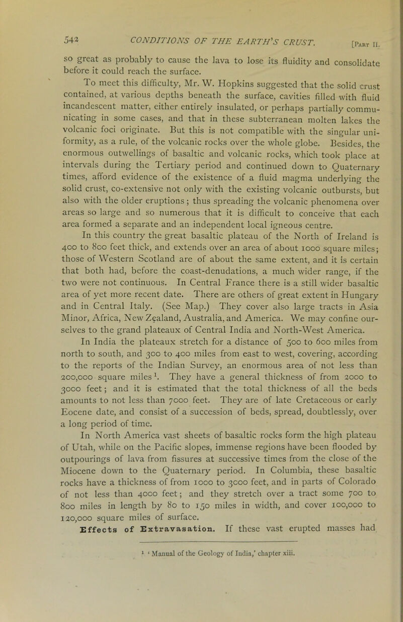 [Part Ii. so great as probably to cause the lava to lose its fluidity and consolidate before it could reach the surface. To meet this difficulty, Mr. W. Hopkins suggested that the solid crust contained, at various depths beneath the surface, cavities filled with fluid incandescent matter, either entirely insulated, or perhaps partially commu- nicating in some cases, and that in these subterranean molten lakes the volcanic foci originate. But this is not compatible with the singular uni- formity, as a rule, of the volcanic rocks over the whole globe. Besides, the enormous outwellings of basaltic and volcanic rocks, which took place at intervals during the Tertiary period and continued down to Quaternary times, afford evidence of the existence of a fluid magma underlying the solid crust, co-extensive not only with the existing volcanic outbursts, but also with the older eruptions ; thus spreading the volcanic phenomena over areas so large and so numerous that it is difficult to conceive that each area formed a separate and an independent local igneous centre. In this country the great basaltic plateau of the North of Ireland is 400 to 800 feet thick, and extends over an area of about 1000 square miles; those of Western Scotland are of about the same extent, and it is certain that both had, before the coast-denudations, a much wider range, if the two were not continuous. In Central France there is a still wider basaltic area of yet more recent date. There are others of great extent in Hungary and in Central Italy. (See Map.) They cover also large tracts in Asia Minor, Africa, New Zealand, Australia, and America. We may confine our- selves to the grand plateaux of Central India and North-West America. In India the plateaux stretch for a distance of fioo to 600 miles from north to south, and 300 to 400 miles from east to west, covering, according to the reports of the Indian Survey, an enormous area of not less than 200.000 square milesx. They have a general thickness of from 2000 to 3000 feet; and it is estimated that the total thickness of all the beds amounts to not less than 7000 feet. They are of late Cretaceous or early Eocene date, and consist of a succession of beds, spread, doubtlessly, over a long period of time. In North America vast sheets of basaltic rocks form the high plateau of Utah, while on the Pacific slopes, immense regions have been flooded by outpourings of lava from fissures at successive times from the close of the Miocene down to the Quaternary period. In Columbia, these basaltic rocks have a thickness of from 1000 to 3000 feet, and in parts of Colorado of not less than 4000 feet; and they stretch over a tract some 700 to 800 miles in length by 80 to 150 miles in width, and cover 100,000 to 120.000 square miles of surface. Effects of Extravasation. If these vast erupted masses had 1 ‘ Manual of the Geolog)’ of India,’ chapter xiii.