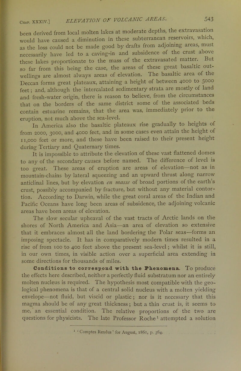 been derived from local molten lakes at moderate depths, the extravasation would have caused a diminution in these subterranean reservoirs, which, as the loss could not be made good by drafts from adjoining areas, must necessarily have led to a caving-in and subsidence of the crust above these lakes proportionate to the mass of the extravasated matter. But so far from this being the case, the areas of these great basaltic out- wellings are almost always areas of elevation. The basaltic area of the Deccan forms great plateaux, attaining a height of between 4000 to 5000 feet; and, although the intercalated sedimentary strata are mostly of land and fresh-water origin, there is reason to believe, from the circumstances that on the borders of the same district some of the associated beds contain estuarine remains, that the area was, immediately piior to the eruption, not much above the sea-level. In America also the basaltic plateaux rise gradually to heights of from 2000, 3000, and 4000 feet, and in some cases even attain the height of 11,000 feet or more, and these have been raised to their present height during Tertiary and Quaternary times. It is impossible to attribute the elevation of these vast flattened domes to any of the secondary causes before named. The difference of level is too great. These areas of eruption are areas of elevation—not as in mountain-chains by lateral squeezing and an upward thrust along narrow anticlinal lines, but by elevation cn masse of broad portions of the earth’s crust, possibly accompanied by fracture, but without any material contor- tion. According to Darwin, while the great coral areas of the Indian and Pacific Oceans have long been areas of subsidence, the adjoining volcanic areas have been areas of elevation. The slow secular upheaval of the vast tracts of Arctic lands on the shores of North America and Asia—an area of elevation so extensive that it embraces almost all the land bordering the Polar seas—forms an imposing spectacle. It has in comparatively modern times resulted in a rise of from 100 to 400 feet above the present sea-level; whilst it is still, in our own times, in visible action over a superficial area extending in some directions for thousands of miles. Conditions to correspond with the Phenomena. To produce the effects here described, neither a perfectly fluid substratum nor an entirely molten nucleus is required. The hypothesis most compatible with the geo- logical phenomena is that of a central solid nucleus with a molten yielding envelope—not fluid, but viscid or plastic ; nor is it necessary that this magma should be of any great thickness ; but a thin crust is, it seems to me, an essential condition. The relative proportions of the two are questions for physicists. The late Professor Roche1 attempted a solution 1 ‘ Comptes Rendus’ for August, 1861, p. 364.