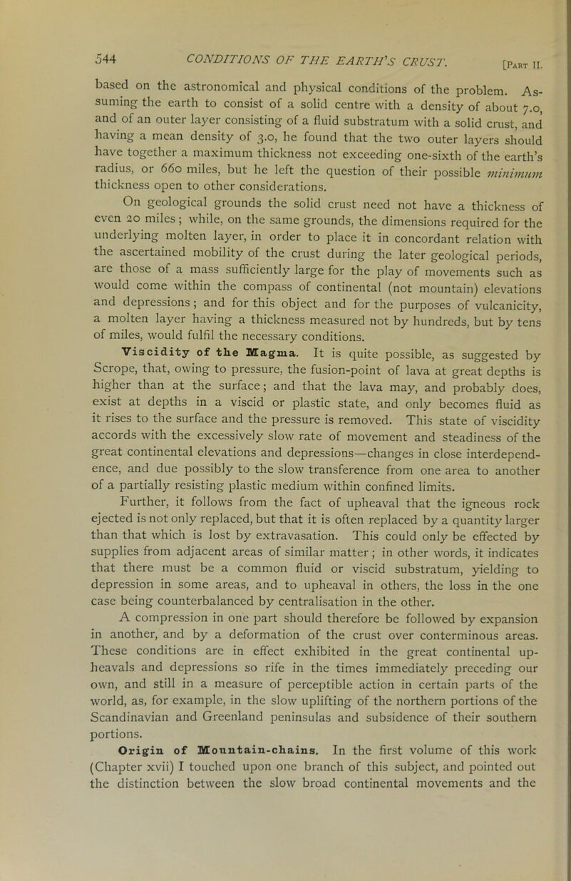 based on the astronomical and physical conditions of the problem. As- suming the earth to consist of a solid centre with a density of about 7.0, and of an outer layer consisting of a fluid substratum with a solid crust, and having a mean density of 3.0, he found that the two outer layers should have together a maximum thickness not exceeding one-sixth of the earth’s radius, or 660 miles, but he left the question of their possible minimum thickness open to other considerations. On geological grounds the solid crust need not have a thickness of even 20 miles; while, on the same grounds, the dimensions required for the underlying molten layer, in order to place it in concordant relation with the ascertained mobility of the crust during the later geological periods, are those of a mass sufficiently large for the play of movements such as would come within the compass of continental (not mountain) elevations and depressions; and for this object and for the purposes of vulcanicity, a molten layer having a thickness measured not by hundreds, but by tens of miles, would fulfil the necessary conditions. Viscidity of the Magma. It is quite possible, as suggested by Scrope, that, owing to pressure, the fusion-point of lava at great depths is higher than at the surface; and that the lava may, and probably does, exist at depths in a viscid or plastic state, and only becomes fluid as it rises to the surface and the pressure is removed. This state of viscidity accords with the excessively slow rate of movement and steadiness of the great continental elevations and depressions—changes in close interdepend- ence, and due possibly to the slow transference from one area to another of a partially resisting plastic medium within confined limits. Further, it follows from the fact of upheaval that the igneous rock ejected is not only replaced, but that it is often replaced by a quantity larger than that which is lost by extravasation. This could only be effected by supplies from adjacent areas of similar matter; in other words, it indicates that there must be a common fluid or viscid substratum, yielding to depression in some areas, and to upheaval in others, the loss in the one case being counterbalanced by centralisation in the other. A compression in one part should therefore be followed by expansion in another, and by a deformation of the crust over conterminous areas. These conditions are in effect exhibited in the great continental up- heavals and depressions so rife in the times immediately preceding our own, and still in a measure of perceptible action in certain parts of the world, as, for example, in the slow uplifting of the northern portions of the Scandinavian and Greenland peninsulas and subsidence of their southern portions. Origin of Mountain-chains. In the first volume of this work (Chapter xvii) I touched upon one branch of this subject, and pointed out the distinction between the slow broad continental movements and the