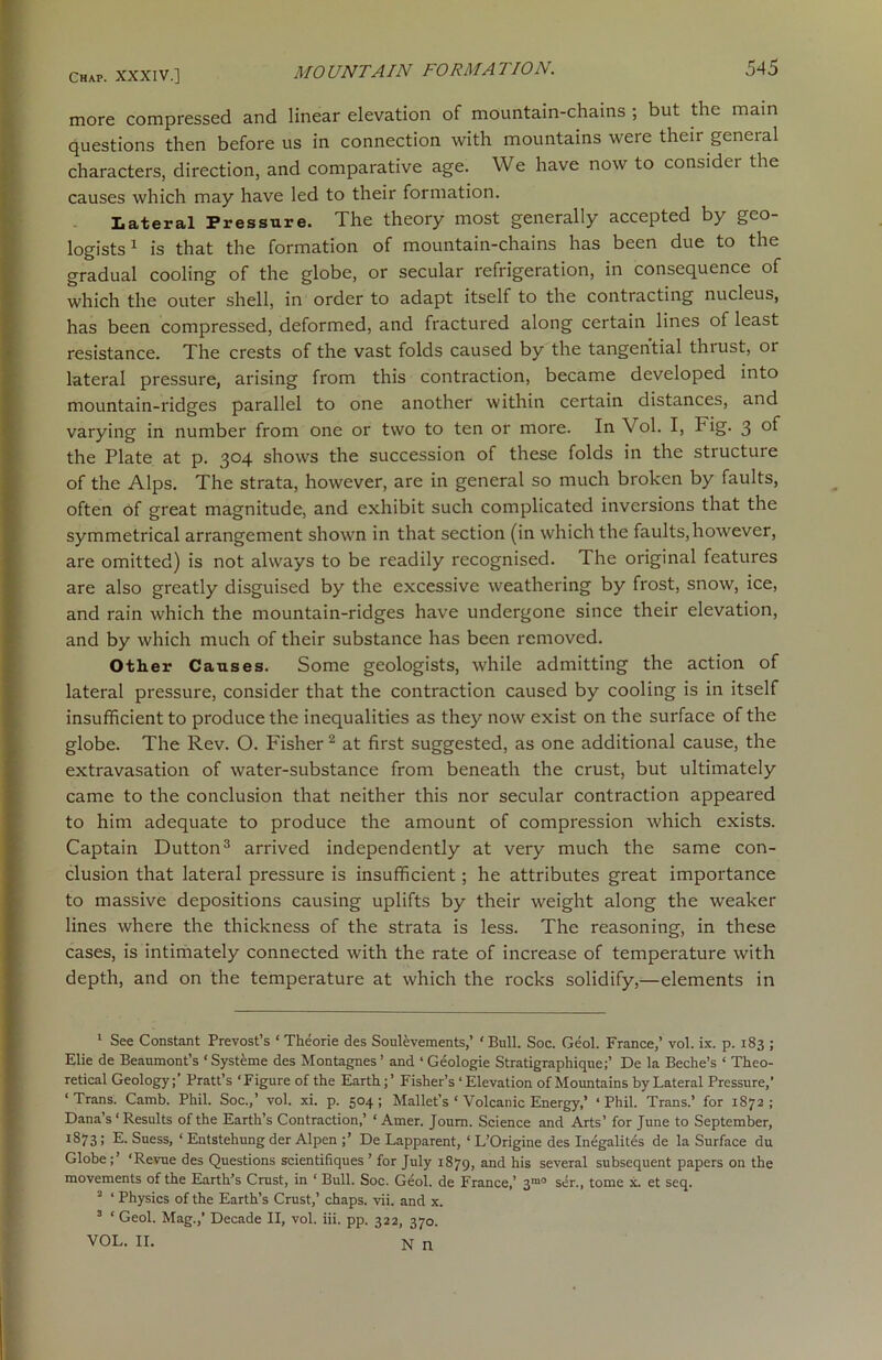 more compressed and linear elevation of mountain-chains ; but the main questions then before us in connection with mountains were their general characters, direction, and comparative age. We have now to consider the causes which may have led to their formation. Lateral Pressure. The theory most generally accepted by geo- logists1 is that the formation of mountain-chains has been due to the gradual cooling of the globe, or secular refrigeration, in consequence of which the outer shell, in order to adapt itself to the contracting nucleus, has been compressed, deformed, and fractured along certain lines of least resistance. The crests of the vast folds caused by the tangential thrust, or lateral pressure, arising from this contraction, became developed into mountain-ridges parallel to one another within certain distances, and varying in number from one or two to ten or more. In Vol. I, Fig. 3 of the Plate at p. 304 shows the succession of these folds in the structure of the Alps. The strata, however, are in general so much broken by faults, often of great magnitude, and exhibit such complicated inversions that the symmetrical arrangement shown in that section (in which the faults, however, are omitted) is not always to be readily recognised. The original features are also greatly disguised by the excessive weathering by frost, snow, ice, and rain which the mountain-ridges have undergone since their elevation, and by which much of their substance has been removed. Other Causes. Some geologists, while admitting the action of lateral pressure, consider that the contraction caused by cooling is in itself insufficient to produce the inequalities as they now exist on the surface of the globe. The Rev. O. Fisher 2 at first suggested, as one additional cause, the extravasation of water-substance from beneath the crust, but ultimately came to the conclusion that neither this nor secular contraction appeared to him adequate to produce the amount of compression which exists. Captain Dutton3 arrived independently at very much the same con- clusion that lateral pressure is insufficient ; he attributes great importance to massive depositions causing uplifts by their weight along the weaker lines where the thickness of the strata is less. The reasoning, in these cases, is intimately connected with the rate of increase of temperature with depth, and on the temperature at which the rocks solidify,—elements in 1 See Constant Prevost’s ‘ Theorie des Soulevements,’ ‘ Bull. Soc. Geol. France,’ vol. ix. p. 183 ; Elie de Beaumont’s ‘ Systeme des Montagnes’ and ‘Geologie Stratigraphique;’ De la Beche’s ‘ Theo- retical Geology;’ Pratt’s ‘Figure of the Earth;’ Fisher’s ‘ Elevation of Mountains by Lateral Pressure,’ ‘ Trans. Camb. Phil. Soc.,’ vol. xi. p. 504 ; Mallet’s ‘ Volcanic Energy,’ ‘ Phil. Trans.’ for 1872 ; Dana’s ‘ Results of the Earth’s Contraction,’ ‘ Amer. Joum. Science and Arts’ for June to September, 1S73» E. Suess, ‘ Entstehung der Alpen ;’ De Lapparent, ‘ L’Origine des Inegalites de la Surface du Globe ‘Revue des Questions scientifiques ’ for July 1879, and his several subsequent papers on the movements of the Earth’s Crust, in ‘ Bull. Soc. Geol. de France,’ 3,n0 ser., tome x. et seq. 2 ‘ Physics of the Earth’s Crust,’ chaps, vii. and x. 3 ‘ Geol. Mag.,’ Decade II, vol. iii. pp. 322, 370. VOL. II. N n