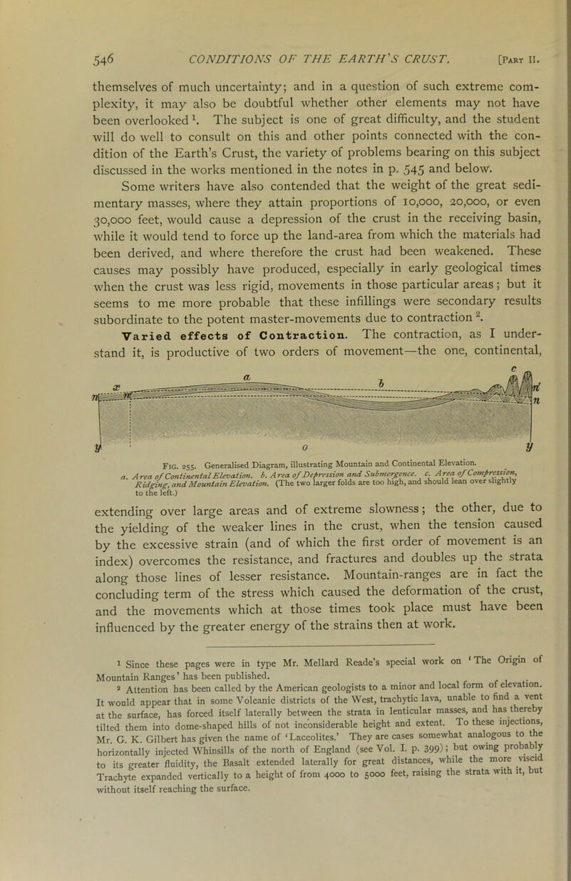 themselves of much uncertainty; and in a question of such extreme com- plexity, it may also be doubtful whether other elements may not have been overlooked \ The subject is one of great difficulty, and the student will do well to consult on this and other points connected with the con- dition of the Earth’s Crust, the variety of problems bearing on this subject discussed in the works mentioned in the notes in p. 545 a°d below. Some writers have also contended that the weight of the great sedi- mentary masses, where they attain proportions of 10,000, 20,000, or even 30,000 feet, would cause a depression of the crust in the receiving basin, while it would tend to force up the land-area from which the materials had been derived, and where therefore the crust had been weakened. These causes may possibly have produced, especially in early geological times when the crust was less rigid, movements in those particular areas; but it seems to me more probable that these infillings were secondary results subordinate to the potent master-movements due to contraction 2. Varied effects of Contraction. The contraction, as I under- stand it, is productive of two orders of movement—the one, continental, Fig. 255. Generalised Diagram, illustrating Mountain and Continental Elevation. a. Area of Continental Elevation, b. Area of Depression and Submergence, c. Area of Compression, Ridging, and Mountain Elevation. (The two larger folds are too high, and should lean over slightly to the left.) extending over large areas and of extreme slowness; the other, due to the yielding of the weaker lines in the crust, when the tension caused by the excessive strain (and of which the first order of movement is an index) overcomes the resistance, and fractures and doubles up the strata along those lines of lesser resistance. Mountain-ranges are in fact the concluding term of the stress which caused the deformation of the crust, and the movements which at those times took place must have been influenced by the greater energy of the strains then at work. 1 Since these pages were in type Mr. Mellard Reade’s special work on 1 The Origin of Mountain Ranges’has been published. . 2 Attention has been called by the American geologists to a minor and local form of elevation. It would appear that in some Volcanic districts of the West, trachytic lava, unable to find a vent at the surface, has forced itself laterally between the strata in lenticular masses, and has thereby tilted them into dome-shaped hills of not inconsiderable height and extent. To these injections, Mr. G. K. Gilbert has given the name of ‘Laccolites.’ They are cases somewhat analogous to the horizontally injected Whinsills of the north of England (see Vol. I. p. 399): but owln£ probably to its greater fluidity, the Basalt extended laterally for great distances, while the more visci Trachyte expanded vertically to a height of from 4000 to 5000 feet, raising the strata with it, but without itself reaching the surface.