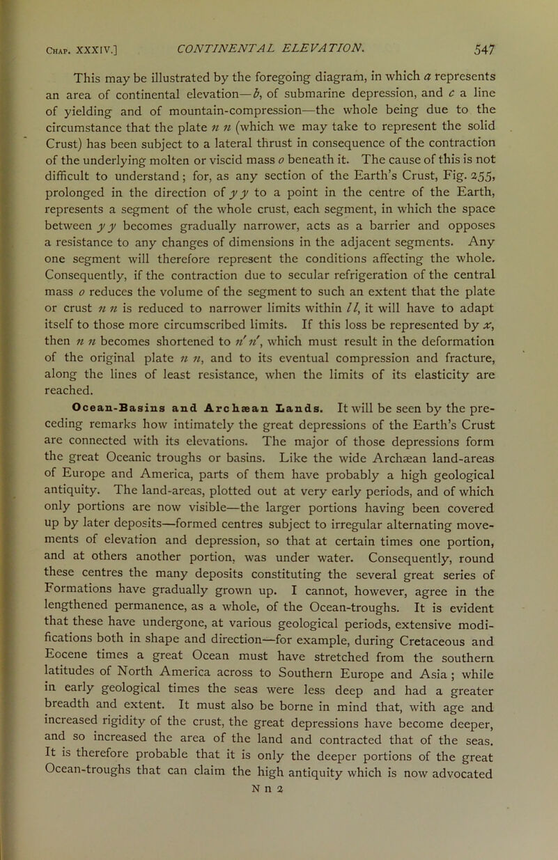 This may be illustrated by the foregoing diagram, in which a represents an area of continental elevation—£, of submarine depression, and c a line of yielding and of mountain-compression—the whole being due to the circumstance that the plate n n (which we may take to represent the solid Crust) has been subject to a lateral thrust in consequence of the contraction of the underlying molten or viscid mass o beneath it. The cause of this is not difficult to understand; for, as any section of the Earth’s Crust, Fig. 255, prolonged in the direction ofyy to a point in the centre of the Earth, represents a segment of the whole crust, each segment, in which the space between y y becomes gradually narrower, acts as a barrier and opposes a resistance to any changes of dimensions in the adjacent segments. Any one segment will therefore represent the conditions affecting the whole. Consequently, if the contraction due to secular refrigeration of the central mass 0 reduces the volume of the segment to such an extent that the plate or crust n 11 is reduced to narrower limits within //, it will have to adapt itself to those more circumscribed limits. If this loss be represented by x, then n n becomes shortened to n n, which must result in the deformation of the original plate n ?i, and to its eventual compression and fracture, along the lines of least resistance, when the limits of its elasticity are reached. Ocean-Basins and Archaean Lands. It will be seen by the pre- ceding remarks how intimately the great depressions of the Earth’s Crust are connected with its elevations. The major of those depressions form the great Oceanic troughs or basins. Like the wide Archaean land-areas of Europe and America, parts of them have probably a high geological antiquity. The land-areas, plotted out at very early periods, and of which only portions are now visible—the larger portions having been covered up by later deposits—formed centres subject to irregular alternating move- ments of elevation and depression, so that at certain times one portion, and at others another portion, was under water. Consequently, round these centres the many deposits constituting the several great series of Formations have gradually grown up. I cannot, however, agree in the lengthened permanence, as a whole, of the Ocean-troughs. It is evident that these have undergone, at various geological periods, extensive modi- fications both in shape and direction—for example, during Cretaceous and Eocene times a great Ocean must have stretched from the southern latitudes of North America across to Southern Europe and Asia ; while in early geological times the seas were less deep and had a greater breadth and extent. It must also be borne in mind that, with age and increased rigidity of the crust, the great depressions have become deeper, and so increased the area of the land and contracted that of the seas. It is therefore probable that it is only the deeper portions of the great Ocean-troughs that can claim the high antiquity which is now advocated N n 2
