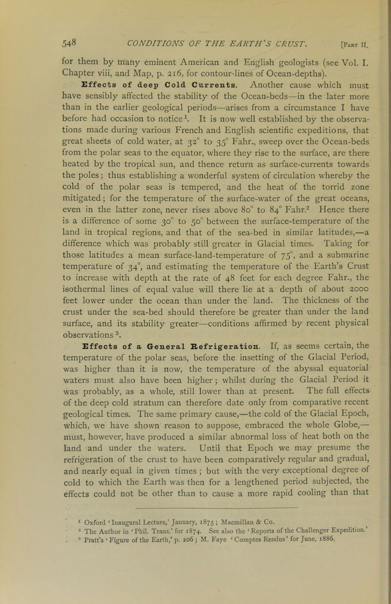 for them by many eminent American and English geologists (see Vol. I. Chapter viii, and Map, p. 316, for contour-lines of Ocean-depths). Effects of deep Cold Currents. Another cause which must have sensibly affected the stability of the Ocean-beds—in the later more than in the earlier geological periods—arises from a circumstance I have before had occasion to notice1. It is now well established by the observa- tions made during various French and English scientific expeditions, that great sheets of cold water, at 32° to 350 Fahr., sweep over the Ocean-beds from the polar seas to the equator, where they rise to the surface, are there heated by the tropical sun, and thence return as surface-currents towards the poles; thus establishing a wonderful system of circulation whereby the cold of the polar seas is tempered, and the heat of the torrid zone mitigated; for the temperature of the surface-water of the great oceans, even in the latter zone, never rises above 8o° to 84° Fahr.2 Hence there is a difference of some 30° to 50° between the surface-temperature of the land in tropical regions, and that of the sea-bed in similar latitudes,—a difference which was probably still greater in Glacial times. Taking for those latitudes a mean surface-land-temperature of 75°, and a submarine temperature of 340, and estimating the temperature of the Earth’s Crust to increase with depth at the rate of 48 feet for each degree Fahr., the isothermal lines of equal value will there lie at a depth of about 2000 feet lower under the ocean than under the land. The thickness of the crust under the sea-bed should therefore be greater than under the land surface, and its stability greater—conditions affirmed by recent physical observations 3. Effects of a General Refrigeration. If, as seems certain, the temperature of the polar seas, before the insetting of the Glacial Period, was higher than it is now, the temperature of the abyssal equatorial waters must also have been higher; whilst during the Glacial Period it was probably, as a whole, still lower than at present. The full effects of the deep cold stratum can therefore date only from comparative recent geological times. The same primary cause,—the cold of the Glacial Epoch, which, we have shown reason to suppose, embraced the whole Globe,— must, however, have produced a similar abnormal loss of heat both on the land and under the waters. Until that Epoch we may presume the refrigeration of the crust to have been comparatively regular and gradual, and nearly equal in given times ; but with the very exceptional degree of cold to which the Earth was then for a lengthened period subjected, the effects could not be other than to cause a more rapid cooling than that 1 Oxford ‘Inaugural Lecture,’ January, 1875 ; Macmillan & Co. 2 The Author in ‘Phil. Trans.’ for 1874. See also the ‘Reports of the Challenger Expedition.’ 3 Pratt’s * Figure of the Earth,’ p. 206 ; M. Faye ‘ Comptes Rendus ’ for June, 1886.
