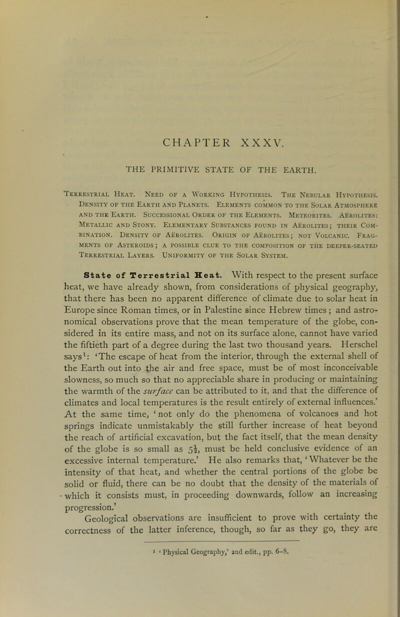 CHAPTER XXXV. THE PRIMITIVE STATE OF THE EARTH. Terrestrial Heat. Need of a Working Hypothesis. The Nebular Hypothesis. Density of the Earth ai>d Planets. Elements common to the Solar Atmosphere and the Earth. Successional Order of the Elements. Meteorites. Aerolites: Metallic and Stony. Elementary Substances found in Aerolites; their Com- bination. Density of Aerolites. Origin of Aerolites; not Volcanic. Frag- ments of Asteroids ; a possible clue to the composition of the deeper-seated Terrestrial Layers. Uniformity of the Solar System. State of Terrestrial Heat. With respect to the present surface heat, we have already shown, from considerations of physical geography, that there has been no apparent difference of climate due to solar heat in Europe since Roman times, or in Palestine since Hebrew times; and astro- nomical observations prove that the mean temperature of the globe, con- sidered in its entire mass, and not on its surface alone, cannot have varied the fiftieth part of a degree during the last two thousand years. Herschel says1: ‘The escape of heat from the interior, through the external shell of the Earth out into the air and free space, must be of most inconceivable slowness, so much so that no appreciable share in producing or maintaining the warmth of the surface can be attributed to it, and that the difference of climates and local temperatures is the result entirely of external influences.’ At the same time, ‘ not only do the phenomena of volcanoes and hot springs indicate unmistakably the still further increase of heat beyond the reach of artificial excavation, but the fact itself, that the mean density of the globe is so small as 5^, must be held conclusive evidence of an excessive internal temperature.’ He also remarks that, ‘Whatever be the intensity of that heat, and whether the central portions of the globe be solid or fluid, there can be no doubt that the density of the materials of which it consists must, in proceeding downwards, follow an increasing progression.’ Geological observations are insufficient to prove with certainty the correctness of the latter inference, though, so far as they go, they are 1 ‘ Physical Geography,’ and edit., pp. 6-S.