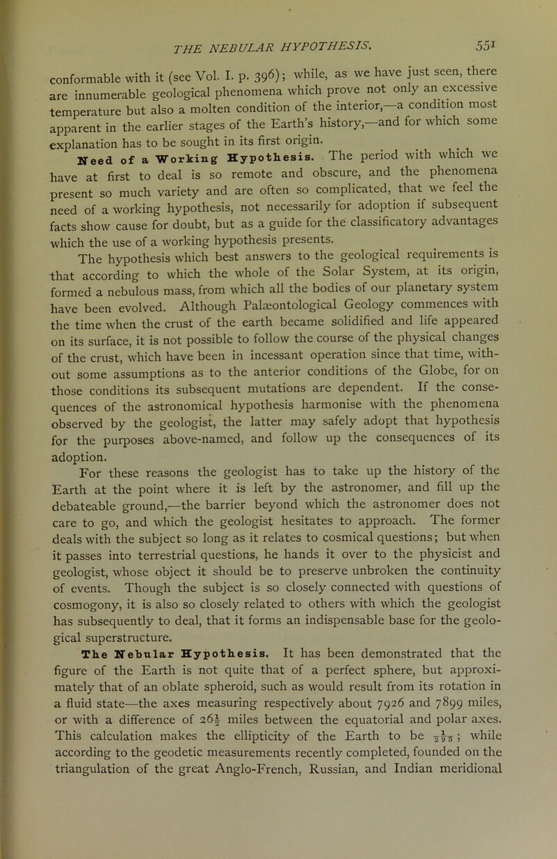 conformable with it (see Vol. I. p. 396); while> as we have just seen’ there are innumerable geological phenomena which prove not only an excessive temperature but also a molten condition of the interior—a condition most apparent in the earlier stages of the Earth’s history-and for which some explanation has to be sought in its first origin. Need of a Working Hypothesis. The period with which we have at first to deal is so remote and obscure, and the phenomena present so much variety and are often so complicated, that we feel the need of a working hypothesis, not necessarily for adoption if subsequent facts show cause for doubt, but as a guide for the classificatory advantages which the use of a working hypothesis presents. The hypothesis which best answers to the geological requirements is that according to which the whole of the Solar System, at its origin, formed a nebulous mass, from which all the bodies of our planetary system have been evolved. Although Palaeontological Geology commences with the time when the crust of the earth became solidified and life appeared on its surface, it is not possible to follow the course of the physical changes of the crust, which have been in incessant operation since that time, with- out some assumptions as to the anterior conditions of the Globe, for on those conditions its subsequent mutations are dependent. If the conse- quences of the astronomical hypothesis harmonise with the phenomena observed by the geologist, the latter may safely adopt that hypothesis for the purposes above-named, and follow up the consequences of its adoption. For these reasons the geologist has to take up the history of the Earth at the point where it is left by the astronomer, and fill up the debateable ground,—the barrier beyond which the astronomer does not care to go, and which the geologist hesitates to approach. The former deals with the subject so long as it relates to cosmical questions; but when it passes into terrestrial questions, he hands it over to the physicist and geologist, whose object it should be to preserve unbroken the continuity of events. Though the subject is so closely connected with questions of cosmogony, it is also so closely related to others with which the geologist has subsequently to deal, that it forms an indispensable base for the geolo- gical superstructure. The Nebular Hypothesis. It has been demonstrated that the figure of the Earth is not quite that of a perfect sphere, but approxi- mately that of an oblate spheroid, such as would result from its rotation in a fluid state—the axes measuring respectively about 7926 and 7899 miles, or with a difference of 26b miles between the equatorial and polar axes. This calculation makes the ellipticity of the Earth to be avs; while according to the geodetic measurements recently completed, founded on the triangulation of the great Anglo-French, Russian, and Indian meridional