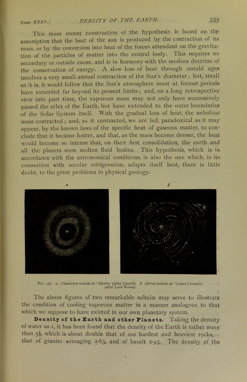 This more recent construction of the hypothesis is based on the assumption that the heat of the sun is produced by the contiaction of its mass, or by the conversion into heat of the foices attendant on the gravita- tion of the particles of matter into the central body. This requires no secondary or outside cause, and is in harmony with the modern doctrine of the conservation of energy. A slow loss of heat through untold ages involves a very small annual contraction of the Sun's diameter; but, small as it is, it would follow that the Sun’s atmosphere must at former periods have extended far beyond its present limits ; and, on a long retrospective view into past time, the vaporous mass may not only have successively passed the orbit of the Earth, but have extended to the outer boundaries of the Solar System itself. With the gradual loss of heat, the nebulous mass contracted ; and, as it contracted, we are led, paradoxical as it may appear, by the known laws of the specific heat of gaseous matter, to con- clude that it became hotter, and that, as the mass became denser, the heat would become so intense that, on their first consolidation, the earth and all the planets were molten fluid bodies. This hypothesis, which is in accordance with the astronomical conditions, is also the one which, in its connection with secular refrigeration, adapts itself best, there is little doubt, to the great problems in physical geology. Fig. 256. a. Planetary nebula in ‘ Hydra' (after Lassell). b. Spiral nebula in * Canes Pen at id (after Lord Rosse). ) The above figures of two remarkable nebulae may serve to illustrate the condition of cooling vaporous matter in a manner analogous to that which we suppose to have existed in our own planetary system. Density of the Earth and other Planets. Taking the density of water as 1, it has been found that the density of the Earth is rather more than 5^, which is about double that of our hardest and heaviest rocks,— that of granite averaging 2-65, and of basalt 2-95. The density of the