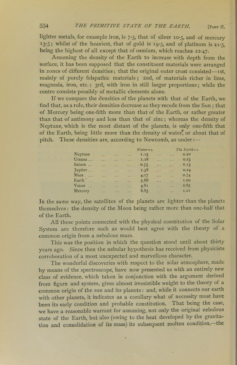 lighter metals, for example iron, is 7-5, that of silver 10-5, and of mercury 13-5; whilst of the heaviest, that of gold is 19*5, and of platinum is 21-5, being the highest of all except that of osmium, which reaches 22-47. Assuming the density of the Earth to increase with depth from the surface, it has been supposed that the constituent materials were arranged in zones of different densities; that the original outer crust consisted—1st, mainly of purely felspathic materials ; 2nd, of materials richer in lime, magnesia, iron, etc.; 3rd, with iron in still larger proportions; while the centre consists possibly of metallic elements alone. If we compare the densities of the planets with that of the Earth, we find that, as a rule, their densities decrease as they recede from the Sun ; that of Mercury being one-fifth more than that of the Earth, or rather greater than that of antimony and less than that of zinc; whereas the density of Neptune, which is the most distant of the planets, is only one-fifth that of the Earth, being little more than the density of water* or about that of pitch. These densities are, according to Newcomb, as under:— Water — 1. The Earth— i. 1.15 ... ... 0.20 1.28 O.23 0-75 °-!3 I.38 O.24 4-j7 °-74 5.66 1.00 4.81 0.85 6.85 I.2I Neptune Uranus ,. Saturn .. Jupiter .. Mars Earth . Venus ... Mercury In the same way, the satellites of the planets are lighter than the planets themselves: the density of the Moon being rather more than one-half that of the Earth. All these points connected with the physical constitution of the Solar System are therefore such as would best agree with the theory of a common origin from a nebulous mass. This was the position in which the question stood until about thirty years ago. Since then the nebular hypothesis has received from physicists corroboration of a most unexpected and marvellous character. The wonderful discoveries with respect to the solar atmosphere, made by means of the spectroscope, have now presented us with an entirely new class of evidence, which taken in conjunction with the argument derived from figure and system, gives almost irresistible weight to the theory of a common origin of the sun and its planets: and, while it connects our earth with other planets, it indicates as a corollary what of necessity must have been its early condition and probable constitution. That being the case, we have a reasonable warrant for assuming, not only the original nebulous state of the Earth, but also (owing to the heat developed by the gravita- tion and consolidation of its mass) its subsequent molten condition,—the