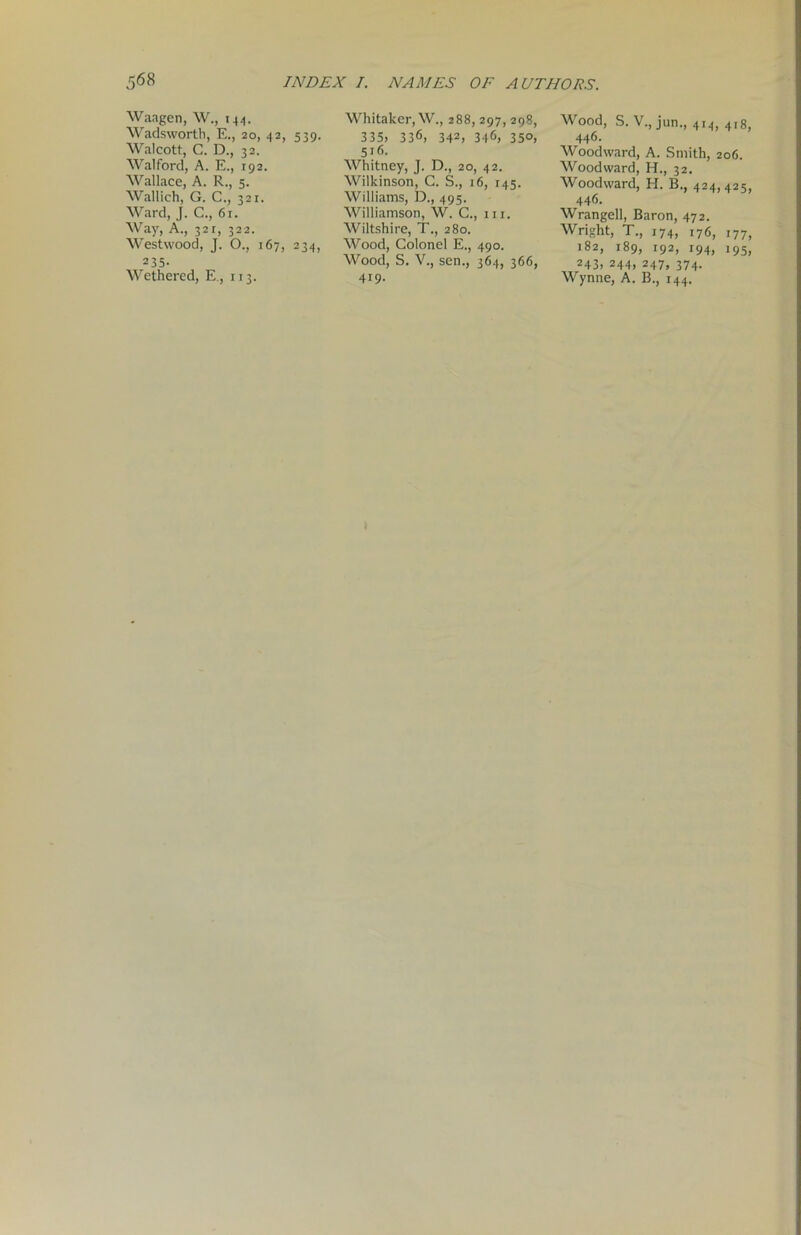 Waagen, W., 144. Wadsworth, E., 20, 42, 539. Walcott, C. D., 32. Walford, A. E., 192. Wallace, A. R., 5. Wallich, G. C., 321. Ward, J. C., 6r. Way, A., 32r, 322. Westwood, J. O., 167, 234, 235- Wethered, E., 113. Whitaker, W., 288, 297, 298, 335, 336, 342> 346, 350, 516. Whitney, J. D., 20, 42. Wilkinson, G. S., 16, 145. Williams, D., 495. Williamson, W. C., hi. Wiltshire, T., 280. Wood, Colonel E., 490. Wood, S. V., sen., 364, 366, 419- Wood, S. V., jun., 414, 4,8, 446. Woodward, A. Smith, 206. Woodward, H., 32. Woodward, H. B., 424,425, 446. Wrangell, Baron, 472. Wright, T., 174, 176, 177, 182, 189, 192, r94, i95, 243, 244, 247, 374. Wynne, A. B., 144.