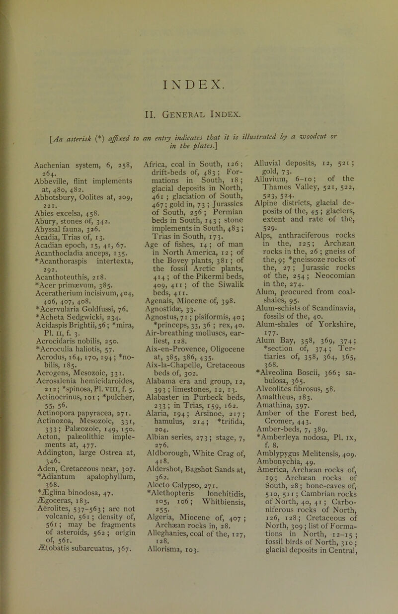 [An asterisk (*) affixed to Aachenian system, 6, 258, 264. Abbeville, flint implements at, 480, 482. Abbotsbury, Oolites at, 209, 221. Abies excelsa, 458. Abury, stones of, 342. Abyssal fauna, 326. Acadia, Trias of, 13. Acadian epoch, 15, 41, 67. Acanthocladia anceps, 135. *Acanthoraspis intertexta, 292. Acanthoteuthis, 218. *Acer primaevum, 385. Aceratherium incisivum,404, 406, 407, 408. *Acervularia Goldfussi, 76. *Acheta Sedgwicki, 234. Acidaspis Brightii, 56; *mira, PI. 11, f. 3. Acrocidaris nobilis, 250. *Acroculia haliotis, 57. Acrodus, 164,170, 194 ; *no- bilis, 185. Acrogens, Mesozoic, 331. Acrosalenia hemicidaroides, 212; *spinosa,Pl. vm, f. 5. Actinocrinus, 101; *pulcher, 55, 56. Actinopora papyracea, 271. Actinozoa, Mesozoic, 331, 333; Palaeozoic, 149, 150. Acton, palaeolithic imple- ments at, 477. Addington, large Ostrea at, 346. Aden, Cretaceous near, 307. *Adiantum apalophyllum, 368. *iEglina binodosa, 47. /Egoceras, 183. Aerolites, 537-563; are not volcanic, 561 ; density of, 561; may be fragments of asteroids, 562 ; origin of, 56r. -Etobatis subarcuatus, 367. II. General Index. an entry indicates that it is illustrated by a woodcut or in the plates.] Africa, coal in South, 126; drift-beds of, 483 ; For- mations in South, 18; glacial deposits in North, 461 ; glaciation of South, 467; gold in, 73 ; Jurassics of South, 256 ; Permian beds in South, 143 ; stone implements in South, 483 ; Trias in South, 173. Age of fishes, 14; of man in North America, 12 ; of the Bovey plants, 381; of the fossil Arctic plants, 414; of the Pikermi beds, 409, 411; of the Sisvalik beds, 411. Agenais, Miocene of, 398. Agnostidae, 33. Agnostus, 71; pisiformis, 40; *princeps, 33, 36 ; rex, 40. Air-breathing molluscs, ear- liest, 128. Aix-en-Provence, Oligocene at, 385, 386, 435. Aix-la-Chapelle, Cretaceous beds of, 302. Alabama era and group, 12, 393 ; limestones, 12, 13. Alabaster in Purbeck beds, 233 ; in Trias, 159, 162. Alaria, 194; Arsinoe, 217; hamulus, 214; *trifida, 204. Albian series, 273; stage, 7, 276. Aldborough, White Crag of, 418. Aldershot, Bagshot Sands at, 362. Alecto Calypso, 271. *Alethopteris lonchitidis, 105, 106; Whitbiensis, 255- Algeria, Miocene of, 407 ; Archaean rocks in, 28. Alleghanies, coal of the, 127, 128. Allorisma, 103. Alluvial deposits, 12, 521; gold, 73. Alluvium, 6-10; of the Thames Valley, 521, 522, 523, 524. Alpine districts, glacial de- posits of the, 45 ; glaciers, extent and rate of the, 529- Alps, anthraciferous rocks in the, 125; Archaean rocks in the, 26 ; gneiss of the, 9; *gneissoze rocks of the, 27; Jurassic rocks of the, 254 ; Neocomian in the, 274. Alum, procured from coal- shales, 95. Alum-schists of Scandinavia, fossils of the, 40. Alum-shales of Yorkshire, 177- Alum Bay, 358, 369, 374; ^section of, 374; Ter- tiaries of, 358, 364, 365, 368. *Alveolina Boscii, 366; sa- bulosa, 365. Alveolites fibrosus, 58. Amaltheus, 183. Amathina, 397. Amber of the Forest bed, Cromer, 443. Amber-beds, 7, 389. *Amberleya nodosa, PI. ix, f. 8. Amblypygus Melitensis, 409. Ambonychia, 49. America, Archaean rocks of, 19; Archaean rocks of South, 28 ; bone-caves of, 510, 511; Cambrian rocks of North, 40, 41; Carbo- niferous rocks of North, 126, 128; Cretaceous of North, 309 ; list of Forma- tions in North, 12-15 ! fossil birds of North, 310 ; glacial deposits in Central,