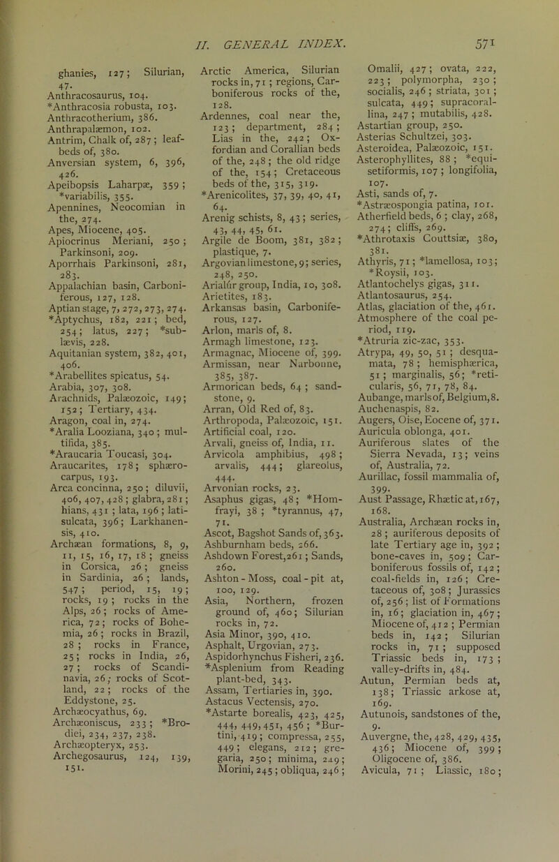 ghanies, 127; Silurian, 47- Anthracosaurus, 104. *Anthracosia robusta, 103. Anthracotherium, 386. Anthrapalaemon, 102. Antrim, Chalk of, 287 ; leaf- beds of, 380. Anversian system, 6, 396, 426. Apeibopsis Laharpae, 359 ; *variabilis, 355. Apennines, Neocomian in the, 274. Apes, Miocene, 405. Apiocrinus Meriani, 250; Parkinsoni, 209. Aporrhais Parkinsoni, 281, 283. Appalachian basin, Carboni- ferous, 127, 128. Aptian stage, 7, 272, 273, 274. *Aptychus, 182, 221; bed, 254; latus, 227; *sub- laevis, 228. Aquitanian system, 382, 401, 406. *Arabellites spicatus, 54. Arabia, 307, 308. Arachnids, Palaeozoic, 149; 152; Tertiary, 434. Aragon, coal in, 274. *Aralia Looziana, 340 ; mul- tilida, 385. *Araucaria Toucasi, 304. Araucarites, 178; sphaero- carpus, 193. Area concinna, 250 ; diluvii, 406, 407, 428 ; glabra, 281; hians, 431 ; lata, 196 ; lati- sulcata, 396; Larkhanen- sis, 410. Archaean formations, 8, 9, 11, 15, 16, 17, 18 ; gneiss in Corsica, 26; gneiss in Sardinia, 26 ; lands, 547; period, 15, 19; rocks, 19 ; rocks in the Alps, 26; rocks of Ame- rica, 72; rocks of Bohe- mia, 26; rocks in Brazil, 28 ; rocks in France, 25; rocks in India, 26, 27; rocks of Scandi- navia, 26; rocks of Scot- land, 22; rocks of the Eddystone, 25. Archaeocyathus, 69. Archaeoniscus, 233; *Bro- diei, 234, 237, 238. Archaeopteryx, 253. Archegosaurus, 124, 139, 151. Arctic America, Silurian rocks in, 71 ; regions, Car- boniferous rocks of the, 128. Ardennes, coal near the, 123; department, 284 ; Lias in the, 242; Ox- fordian and Corallian beds of the, 248 ; the old ridge of the, 154; Cretaceous beds of the, 315, 319. *Arenicolites, 37, 39, 40, 41, 64. Arenig schists, 8, 43 ; series, 43, 44, 45, 61. Argile de Boom, 381, 382; plastique, 7. Argovian limestone, 9; series, 248, 250. Arialur group, India, 10, 308. Arietites, 183. Arkansas basin, Carbonife- rous, 127. Arlon, marls of, 8. Armagh limestone, 123. Armagnac, Miocene of, 399. Armissan, near Narbonne, 385, 387. Artnorican beds, 64 ; sand- stone, 9. Arran, Old Red of, 83. Arthropoda, Palaeozoic, 151. Artificial coal, 120. Arvali, gneiss of, India, 11. Arvicola amphibius, 498; arvalis, 444; glareolus, 444. Arvonian rocks, 23. Asaphus gigas, 48; *Hom- frayi, 38 ; *tyrannus, 47, 7«- Ascot, Bagshot Sands of, 363. Ashburnham beds, 266. Ashdown Forest,261; Sands, 260. Ashton - Moss, coal - pit at, 100, 129. Asia, Northern, frozen ground of, 460; Silurian rocks in, 72. Asia Minor, 390, 410. Asphalt, Urgovian, 273. Aspidorhynchus Fisheri, 236. *Asplenium from Reading plant-bed, 343. Assam, Tertiaries in, 390. Astacus Vectensis, 270. *Astarte borealis, 423, 425, 444, 4t9,45i, 45<> ; *Bur- tini, 419; compressa, 255, 449 ; elegans, 212; gre- garia, 250; minima, 249; Morini, 245 ; obliqua, 246 ; Omalii, 427; ovata, 222, 223 ; polymorpha, 230 ; socialis, 246 ; striata, 301 ; sulcata, 449; supracoral- lina, 247 ; mutabilis, 428. Astartian group, 250. Asterias Schultzei, 303. Asteroidea, Palaeozoic, 151. Asterophyllites, 88 ; *equi- setiformis, 107; longifolia, 107. Asti, sands of, 7. *Astraeospongia patina, 101. Atherfield beds, 6 ; clay, 268, 274; cliffs, 269. *Athrotaxis Couttsiae, 380, 381. Athyris, 71; *lamellosa, 103; *Roysii, 103. Atlantochelys gigas, 311. Atlantosaurus, 254. Atlas, glaciation of the, 461. Atmosphere of the coal pe- riod, 119. *Atruria zic-zac, 353. Atrypa, 49, 50, 51 ; desqua- mata, 78 ; hemisphaerica, 51; marginalis, 56; *reti- cularis, 56, 71, 78, 84. Aubange, marlsof, Belgium,8. Auchenaspis, 82. Augers, Oise,Eocene of, 371. Auricula oblonga, 401. Auriferous slates of the Sierra Nevada, 13; veins of, Australia, 72. Aurillac, fossil mammalia of, 399- Aust Passage, Rhaetic at, 167, 168. Australia, Archaean rocks in, 28 ; auriferous deposits of late Tertiary age in, 392 ; bone-caves in, 509; Car- boniferous fossils of, 142 ; coal-fields in, 126; Cre- taceous of, 308; Jurassics of, 256 ; list of Formations in, 16; glaciation in, 467; Miocene of, 412 ; Permian beds in, 142; Silurian rocks in, 71 ; supposed Triassic beds in, 173 ; valley-drifts in, 484. Autun, Permian beds at, 138; Triassic arkose at, 169. Autunois, sandstones of the, 9- Auvergne, the, 428, 429, 435, 436; Miocene of, 399; Oligocene of, 386. Avicula, 71; Liassic, 180;