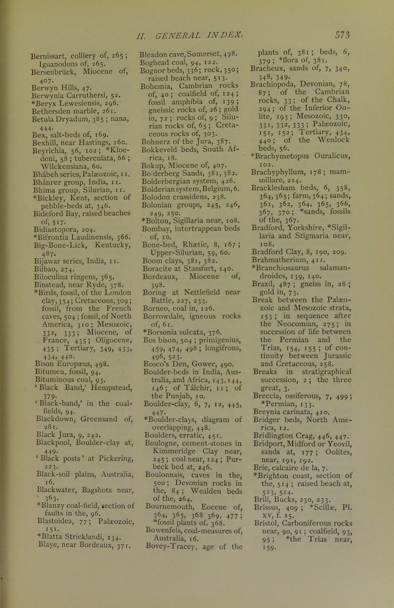 Bernissart, colliery of, 265 ; Iguanodons of, 265. Bersenbriick, Miocene of, 4°7- Berwyn Hills, 47. Berwynia Carruthersi, 52. *Beryx Lewesiensis, 296. Bethersden marble, 261. Betula Dryadum, 385 ; nana, 444* Bex, salt-beds of, 169. Bexhill, near Hastings, 260. Beyrichia, 56, 102 ; *Kloe- deni, 58 ; tuberculata, 66 ; Wilckensiana, 60. Bh&beh series, Palaeozoic, 11. Bhanrer group, India, 11. Bhima group, Silurian, 11. *Bickley, Kent, section of pebble-beds at, 346, Bideford Bay, raised beaches of, 517- Bidiastopora, 204. ♦Bifrontia Laudinensis, 366. Big-Bone-Lick, Kentucky, 487. Bijawar series, India, 11. Bilbao, 274. Biloculina ringens, 365. Binstead, near Ryde, 378. ♦Birds, fossil, of the London clay, 354; Cretaceous, 309; fossil, from the French caves, 504 ; fossil, of North America, 310; Mesozoic, 332, 333; Miocene, of France, 435; Oligocene, 435; Tertiary, 349, 433, 434, 440. Bison Europasus, 498. Bitumen, fossil, 94. Bituminous coal, 93. ‘ Black Band,’ Hempstead, 379- ‘ Black-band,’ in the coal- fields, 94. Blackdown, Greensand of, 281. Black Jura, 9, 242. Blackpool, Boulder-clay at, 449. ‘ Black posts ’ at Pickering, 223. Black-soil plains, Australia, 16. Blackwater, Bagshots near, 363. *Blanzy coal-field, section of faults in the, 96. Blastoidea, 77; Pakcozoic, 151. *Blatta Stricklandi, 234. Blaye, near Bordeaux, 371. II. GENERAL INDEX. Bleadon cave, Somerset, 498. Boghead coal, 94, 122. Bognorbeds, 336; rock, 350; raised beach near, 513. Bohemia, Cambrian rocks of, 40 ; coalfield of, 124 ; fossil amphibia of, t39 ; gneissic rocks of, 26 ; gold in, 72 ; rocks of, 9 ; Silu- rian rocks of, 65 ; Creta- ceous rocks of, 303. Bohnerz of the Jura, 387. Bokkeveld beds, South Af- rica, 18. Bokup, Miocene of, 407. Bo'.derberg Sands, 38r, 382. Bolderbergian system, 426. Bolderian system, Belgium, 6. Bolodon crassidens, 238. Bolonian groups, 245, 246, 249, 250. ♦Bolton, Sigillaria near, ro8. Bombay, intertrappean beds of, ro. Bone-bed, Rhaetic, 8, 167; Upper-Silurian, 59, 60. Boom clays, 381, 382. Boracite at Stassfurt, t40. Bordeaux, Miocene of, 398. Boring at Nettlefield near Battle, 227, 233. Borneo, coal in, 126. Borrowdale, igneous rocks of, 61. ♦Borsonia sulcata, 376. Bos bison, 504 ; primigenius, 459, 474, 498 ; longifrons, 496, 523- Bosco’s Den, Gower, 490. Boulder-beds in India, Aus- tralia, and Africa, 143,144, 146; of T&lchir, 11; of the Punjab, 10. Boulder-clay, 6, 7, 12, 445, 447- ♦Boulder-clays, diagram of overlapping, 448. Boulders, erratic, 451. Boulogne, cement-stones in Kimmeridge Clay near, 245 ; coal near, 124 ; Pur- beck bed at, 246. Boulonnais, caves in the, 500; Devonian rocks in the, 84 ; Wealden beds of the, 264. Bournemouth, Eocene of, 364, 365, 368 369, 477; ♦fossil plants of, 368. Bowenfels, coal-measures of, Australia, 16. Bovey-T racey, age of the 573 plants of, 381; beds, 6, 379 ; *flora of, 381. Bracheux, sands of, 7, 340, 348, 349. Brachiopoda, Devonian, 78, 87; of the Cambrian rocks, 33; of the Chalk, 294; of the Inferior Oo- lite, 193; Mesozoic, 330, 331, 332, 333 ! Palaeozoic, 151, 152; Tertiary, 434, 440; of the Wenlock beds, 56. ♦Brachymetopus Ouralicus, 102. BrachyphyHum, 178 ; mam- millare, 214. Bracklesham beds, 6, 358, 364,365; farm,364; sands, 361, 362, 364, 365, 366, 367, 370; *sands, fossils of the, 367. Bradford, Yorkshire, ♦Sigil- laria and Stigmaria near, 108. Bradford Clay, 8, 190, 209. Brahmatherium, 411. ♦Branchiosaurus salaman- droides, 139, 140. Brazil, 487 ; gneiss in, 28 ; gold in, 73. Break between the Palaeo- zoic and Mesozoic strata, 153 ; in sequence after the Neocomian, 275; in succession of life between the Permian and the Trias, 154, 155 ; of con- tinuity between Jurassic and Cretaceous, 258. Breaks in stratigraphical succession, 2 ; the three great, 3. Breccia, ossiferous, 7, 499; ♦Permian, 133. Breynia carinata, 410. Bridger beds, North Ame- rica, 12. Bridlington Crag, 446, 447. Bridport, Midford or Yeovil, sands at, 177 ; Oolites, near, 191, 192. Brie, calcaire de la, 7. ♦Brighton coast, section of the, 514 ; raised beach at, 513j 514- Brill, Bucks, 230, 233. Brissus, 409 ; *Scillae, PI. xv, f. 15. Bristol, Carboniferous rocks near, 90, 91; coalfield, 93, 95; *the Trias near, 159-