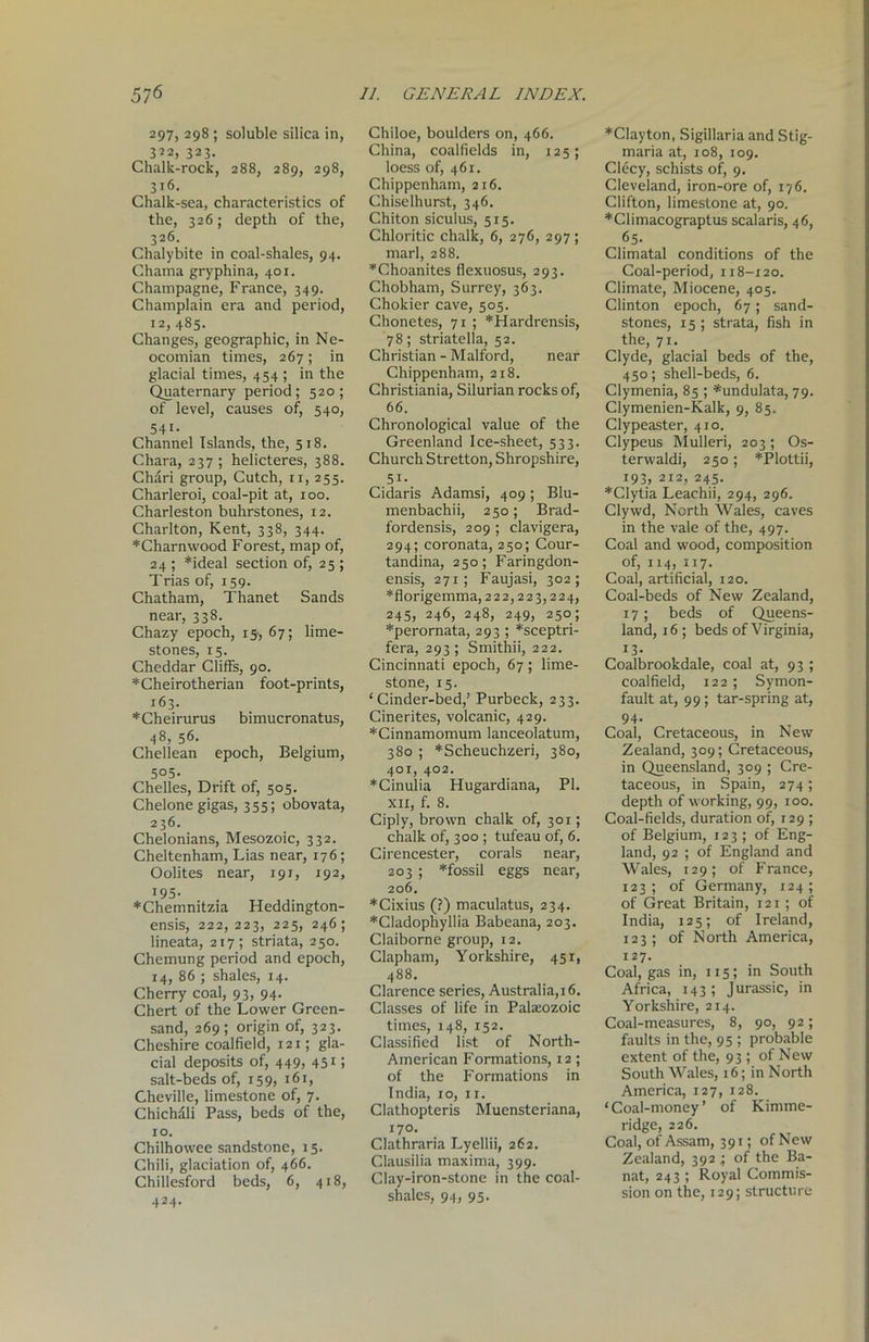 297, 298 ! soluble silica in, 322, 323. Chalk-rock, 288, 289, 298, 316. Chalk-sea, characteristics of the, 326; depth of the, 326. Chalybite in coal-shales, 94. Chama gryphina, 401. Champagne, France, 349. Champlain era and period, 12, 485. Changes, geographic, in Ne- ocomian times, 267; in glacial times, 454 ; in the Quaternary period; 520; of level, causes of, 540, 541- Channel Islands, the, 518. Chara, 237; helicteres, 388. Chari group, Cutch, ix, 255. Charleroi, coal-pit at, 100. Charleston buhrstones, 12. Charlton, Kent, 338, 344. *Charnwood Forest, map of, 24 ; *ideal section of, 25 ; Trias of, 159. Chatham, Thanet Sands near, 338. Chazy epoch, 15, 67; lime- stones, 15. Cheddar Cliffs, 90. *Cheirotherian foot-prints, 163. *Cheirurus bimucronatus, 48, 56. Chellean epoch, Belgium, 505. Chelles, Drift of, 505. Chelone gigas, 355; obovata, 236. Chelonians, Mesozoic, 332. Cheltenham, Lias near, 176; Oolites near, 191, 192, 195. *Chemnitzia Heddington- ensis, 222, 223, 225, 246; lineata, 217; striata, 250. Chemung period and epoch, 14, 86 ; shales, 14. Cherry coal, 93, 94. Chert of the Lower Green- sand, 269 ; origin of, 323. Cheshire coalfield, 121; gla- cial deposits of, 449, 4515 salt-beds of, 159, 161, Cheville, limestone of, 7. Chichali Pass, beds of the, 10. Chilhowee sandstone, 15. Chili, glaciation of, 466. Chillesford beds, 6, 418, 424. Chiloe, boulders on, 466. China, coalfields in, 125; loess of, 461. Chippenham, 216. Chiselhurst, 346. Chiton siculus, 515. Chloritic chalk, 6, 276, 297; marl, 288. *Choanites flexuosus, 293. Chobham, Surrey, 363. Chokier cave, 505. Chonetes, 71 ; *Hardrensis, 78; striatella, 52. Christian - Malford, near Chippenham, 218. Christiania, Silurian rocks of, 66. Chronological value of the Greenland Ice-sheet, 533. Church Stretton, Shropshire, 5i- Cidaris Adamsi, 409; Blu- menbachii, 250; Brad- fordensis, 209 ; clavigera, 294; coronata, 250; Cour- tandina, 250; Faringdon- ensis, 271; Faujasi, 302; * flor igemma, 222,223,224, 245, 246, 248, 249, 250; *perornata, 293 ; *sceptri- fera, 293 ; Smithii, 222. Cincinnati epoch, 67 ; lime- stone, 15. ‘Cinder-bed,3 Purbeck, 233. Cinerites, volcanic, 429. *Cinnamomum lanceolatum, 380 ; *Scheuchzeri, 380, 401, 402. *Cinulia Hugardiana, PI. xii, f. 8. Ciply, brown chalk of, 301; chalk of, 300 ; tufeau of, 6. Cirencester, corals near, 203 ; *fossil eggs near, 206. *Cixius (?) maculatus, 234. *Cladophyllia Babeana, 203. Claiborne group, 12. Clapham, Yorkshire, 451, 488. Clarence series, Australia, 16. Classes of life in Palaeozoic times, 148, 152. Classified list of North- American Formations, 12; of the Formations in India, 10, 11. Clathopteris Muensteriana, 170. Clathraria Lyellii, 262. Clausilia maxima, 399. Clay-iron-stone in the coal- shales, 94, 95. *Clayton, Sigillaria and Stig- maria at, 108, 109. Clecy, schists of, 9. Cleveland, iron-ore of, 176. Clifton, limestone at, 90. *Climacograptus scalaris, 46, 65. Climatal conditions of the Coal-period, 118-120. Climate, Miocene, 405. Clinton epoch, 67; sand- stones, 15; strata, fish in the, 71. Clyde, glacial beds of the, 450; shell-beds, 6. Clymenia, 85 ; *undulata, 79. Clymenien-Kalk, 9, 85. Clypeaster, 410. Clypeus Mulleri, 203; Os- terwaldi, 250; *Plottii, 193, 212, 245. *Clytia Leachii, 294, 296. Clywd, North Wales, caves in the vale of the, 497. Coal and wood, composition of, 114, 117. Coal, artificial, 120. Coal-beds of New Zealand, 17; beds of Queens- land, 16 ; beds of Virginia, 13- Coalbrookdale, coal at, 93 ; coalfield, 122; Symon- fault at, 99; tar-spring at, 94. Coal, Cretaceous, in New Zealand, 309; Cretaceous, in Queensland, 309 ; Cre- taceous, in Spain, 274; depth of working, 99, 100. Coal-fields, duration of, 129 ; of Belgium, 123 ; of Eng- land, 92 ; of England and Wales, 129; of France, 123; of Germany, 124; of Great Britain, 121 ; of India, 125; of Ireland, 123; of North America, 127. Coal, gas in, 115; in South Africa, 143; Jurassic, in Yorkshire, 214. Coal-measures, 8, 90, 92; faults in the, 95 ; probable extent of the, 93 ; of New South Wales, 16; in North America, 127, 128. ‘Coal-money’ of Kimme- ridge, 226. Coal, of Assam, 391; of New Zealand, 392 ; of the Ba- nat, 243 ; Royal Commis- sion on the, 129; structure