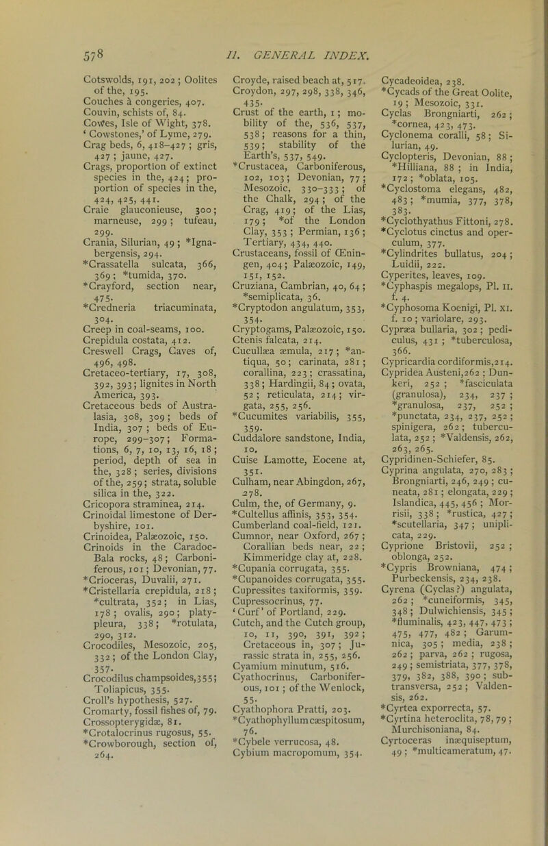 5/8 Cotswolds, 191, 202 ; Oolites of the, 195. Couches it congeries, 407. Couvin, schists of, 84. Co\tfes, Isle of Wight, 378. * Covvstones,’ of Lyme, 279. Crag beds, 6, 418-427 ; gris, 427 ; jaune, 427. Crags, proportion of extinct species in the, 424; pro- portion of species in the, 424, 425, 441. Craie glauconieuse, 300; marneuse, 299; tufeau, 299- Crania, Silurian, 49 ; *Igna- bergensis, 294. *Crassatella sulcata, 366, 369; *tumida, 370. *Crayford, section near, 475- *Credneria triacuminata, 304- Creep in coal-seams, 100. Crepidula costata, 412. Creswell Crags, Caves of, 496, 498. Cretaceo-tertiary, 17, 308, 392, 393; lignites in North America, 393. Cretaceous beds of Austra- lasia, 308, 309; beds of India, 307 ; beds of Eu- rope, 299-307; Forma- tions, 6, 7, 10, 13, 16, 18 ; period, depth of sea in the, 328 ; series, divisions of the, 259; strata, soluble silica in the, 322. Cricopora straminea, 214. Crinoidal limestone of Der- byshire, 101. Crinoidea, Palaeozoic, 150. Crinoids in the Caradoc- Bala rocks, 48 ; Carboni- ferous, 101; Devonian, 77. ♦Crioceras, Duvalii, 271. ♦Cristellaria crepidula, 218; *cultrata, 352; in Lias, 178; ovalis, 290; platy- pleura, 338; *rotulata, 290, 312. Crocodiles, Mesozoic, 205, 332 ; of the London Clay, 357- Crocodilus champsoides, 355; Toliapicus, 355. Croll’s hypothesis, 527. Cromarty, fossil fishes of, 79. Crossopterygidae, 81. *Crotalocrinus rugosus, 55. *Crowborough, section of, 264. II. GENERAL INDEX. Croyde, raised beach at, 517. Croydon, 297, 298, 338, 346, 435- Crust of the earth, 1; mo- bility of the, 536, 537, 538; reasons for a thin, 539; stability of the Earth’s, 537, 549. ’''Crustacea, Carboniferous, 102, 103; Devonian, 77; Mesozoic, 330-333; of the Chalk, 294; of the Crag, 419; of the Lias, 179; *of the London Clay, 353 ; Permian, 136 ; Tertiary, 434, 440. Crustaceans, fossil of CEnin- gen, 404; Palaeozoic, 149, 151, 152. Cruziana, Cambrian, 40, 64 ; *semiplicata, 36. *Cryptodon angulatum, 353, 354- Cryptogams, Palaeozoic, 150. Ctenis falcata, 214. Cucullaea aemula, 217; *an- tiqua, 50; carinata, 281; corallina, 223; crassatina, 338 ; Hardingii, 84; ovata, 52; reticulata, 214; vir- gata, 255, 256. ♦Cucumites variabilis, 355, 359- Cuddalore sandstone, India, 10. Cuise Lamotte, Eocene at, 35i- Culham, near Abingdon, 267, .278. Culm, the, of Germany, 9. *Cultellus affinis, 353, 354. Cumberland coal-field, 121, Cumnor, near Oxford, 267 ; Corallian beds near, 22 ; Kimmeridge clay at, 228. *Cupania corrugata, 355. ♦Cupanoides corrugata, 355. Cupressites taxiformis, 359. Cupressocrinus, 77. ‘Curf’ of Portland, 229. Cutch, and the Cutch group, 10, 11, 390, 391, 392; Cretaceous in, 307; Ju- rassic strata in, 255, 256. Cyamium minutum, 516. Cyathocrinus, Carbonifer- ous, 1 oi; of the Wenlock, 55- Cyathophora Pratti, 203. *Cyathophyllumcaespitosum, 76. ♦Cybele verrucosa, 48. Cybium macropomum, 354. Cycadeoidea, 238. *Cycads of the Great Oolite, 19; Mesozoic, 331. Cyclas Brongniarti, 262; ♦cornea, 423, 473. Cyclonema coralli, 58 ; Si- lurian, 49. Cyclopteris, Devonian, 88 ; ♦Hilliana, 88 ; in India, 172; *obIata, 105. * Cyclostoma elegans, 482, 483; *mumia, 377, 378, 383. *Cyclothyathus Fittoni, 278. ♦Cyclotus cinctus and oper- culum, 377. *Cylindrites bullatus, 204 ; Luidii, 222. Cyperites, leaves, 109. ♦Cyphaspis megalops, PI. 11. f-4- ♦Cyphosoma Koenigi, PI. xi. f. 10 ; variolare, 293. Cypraea bullaria, 302 ; pedi- culus, 431 ; *tuberculosa, 366. Cypricardia cordifor mis, 214. Cypridea Austeni,262 ; Dun- keri, 252 ; *fasciculata (granulosa), 234, 237 ; *granulosa, 237, 252 ; ♦punctata, 234, 237, 252; spinigera, 262; tubercu- lata, 252 ; *Valdensis, 262, 263, 265. Cypridinen-Schiefer, 85. Cyprina angulata, 270, 283 ; Brongniarti, 246, 249 ; cu- neata, 281; elongata, 229 ; Islandica, 445, 456 ; Mor- risii, 338; *rustica, 427; ♦scutellaria, 347 ; unipli- ca ta, 229. Cyprione Bristovii, 252 ; oblonga, 252. ♦Cypris Browniana, 474; Purbeckensis, 234, 238. Cyrena (Cyclas?) angulata, 262; *cuneiformis, 345, 348 ; Dulwichiensis, 345 ; ♦fluminalis, 423, 447, 473 ; 475, 477, 482 5 Garum- nica, 305 ; media, 238 ; 262; parva, 262; rugosa, 249 ; semistriata, 377, 378, 379, 382, 388, 390; sub- transversa, 252; Valden- sis, 262. ♦Cyrtea exporrecta, 57. ♦Cyrtina heteroclita, 78, 79 ; Murchisoniana, 84. Cyrtoceras ina:quiseptum, 49; *multicameratum, 47.