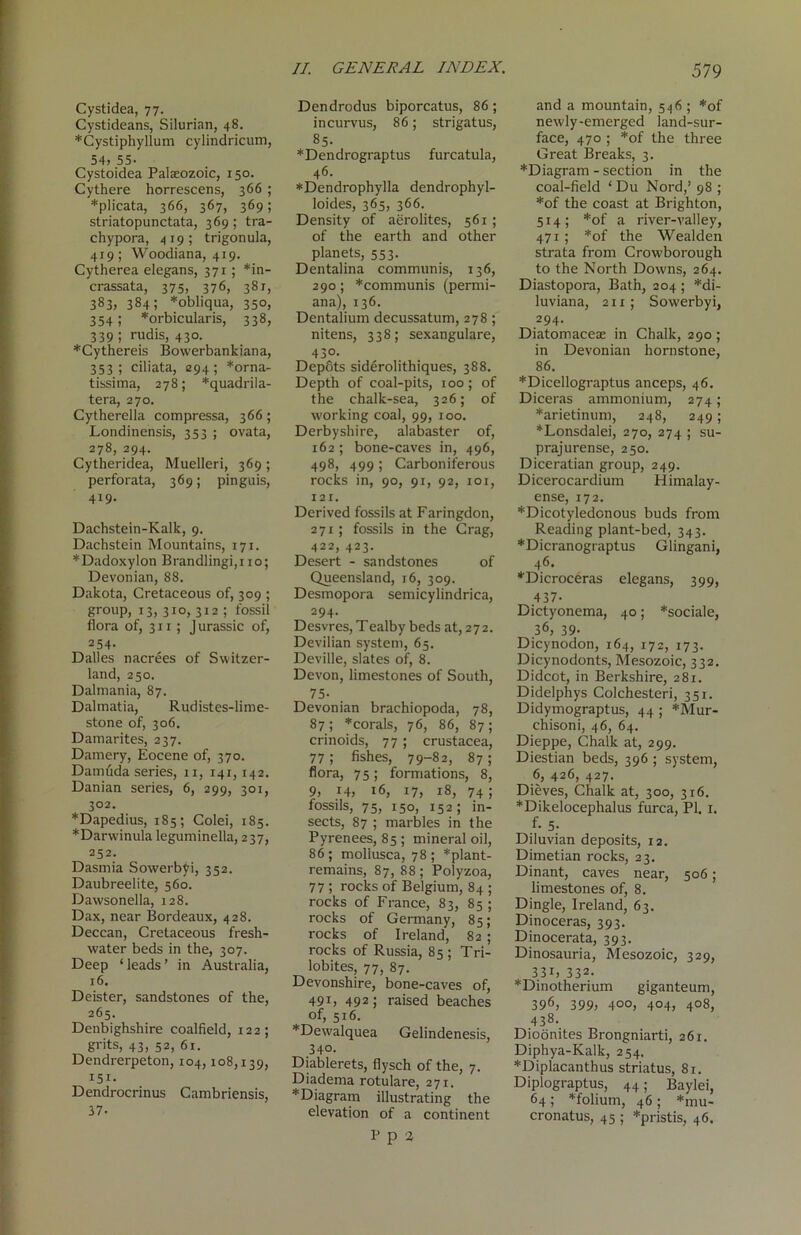 Cystidea, 77. Cystideans, Silurian, 48. ♦Cystiphyllum cylindricum, 54, 55- Cystoidea Palaeozoic, 150. Cythere horrescens, 366 ; *plicata, 366, 367, 369; striatopunctata, 369; tra- chypora, 419; trigonula, 419; Woodiana, 419. Cytherea elegans, 371 ; *in- crassata, 375, 376, 381, 383, 384; *obliqua, 350, 354; ‘•‘orbicularis, 338, 339; rudis, 430. *Cythereis Bowerbankiana, 353; ciliata, 294; *orna- tissima, 278; *quadrila- tera, 270. Cytherella compressa, 366 ; Londinensis, 353 ; ovata, 278, 294. Cytheridea, Muelleri, 369 ; perforata, 369; pinguis, 4x9. Dachstein-Kalk, 9. Dachstein Mountains, 171. *Dadoxylon Brandlingi,i 10; Devonian, 88. Dakota, Cretaceous of, 309 ; group, 13, 310, 312 ; fossil flora of, 311; J urassic of, 254- Dalles nacrees of Switzer- land, 250. Dalmania, 87. Dalmatia, Rudistes-lime- stone of, 306. Damarites, 237. Damery, Eocene of, 370. Damtida series, 11, 141,142. Danian series, 6, 299, 301, 302. *Dapedius, 185; Colei, 185. *Darwinula leguminella, 237, 252. Dasmia Sowerbyi, 352. Daubreelite, 560. Dawsonella, 128. Dax, near Bordeaux, 428. Deccan, Cretaceous fresh- water beds in the, 307. Deep ‘leads’ in Australia, 16. Deister, sandstones of the, 265. Denbighshire coalfield, 122; grits, 43, 52, 61. Dendrerpeton, 104,108,139, 151- Dendrocrinus Cambriensis, 37- Dendrodus biporcatus, 86 ; incurvus, 86; strigatus, 85. ♦Dendrograptus furcatula, 46. ♦Dendrophylla dendrophyl- loides, 365, 366. Density of aerolites, 561; of the earth and other planets, 553. Dentalina communis, 136, 290; *communis (permi- ana), 136. Dentalium decussatum, 278 ; nitens, 338; sexangulare, 430- Depots siderolithiques, 388. Depth of coal-pits, 100 ; of the chalk-sea, 326; of W'orking coal, 99, 100. Derbyshire, alabaster of, 162 ; bone-caves in, 496, 498, 499 ; Carboniferous rocks in, 90, 91, 92, 101, 121. Derived fossils at Faringdon, 271; fossils in the Crag, 422, 423. Desei-t - sandstones of Queensland, 16, 309. Desmopora semicylindrica, 294. Desvres, Tealby beds at, 2 7 2. Devilian system, 65. Deville, slates of, 8. Devon, limestones of South, 75- Devonian brachiopoda, 78, 87; ♦corals, 76, 86, 87; crinoids, 77; Crustacea, 77 ; fishes, 79-82, 87; flora, 75; formations, 8, 9, 14, 16, 17, 18, 74! fossils, 75, 150, 152; in- sects, 87 ; marbles in the Pyrenees, 85; mineral oil, 86; mollusca, 78; “‘plant- remains, 87, 88; Polyzoa, 77 5 rocks of Belgium, 84 ; rocks of France, 83, 85 ; rocks of Germany, 85; rocks of Ireland, 82 ; rocks of Russia, 85 ; Tri- lobites, 77, 87. Devonshire, bone-caves of, 491, 492; raised beaches of, 516. ♦Dewalquea Gelindenesis, 340. Diablerets, flysch of the, 7. Diadenxa rotulare, 271. ♦Diagram illustrating the elevation of a continent P p 3 and a mountain, 546 ; *of newly-emerged land-sur- face, 470 ; *of the three Gi-eat Breaks, 3. ♦Diagram - section in the coal-field ‘ Du Nord,’ 98 ; ♦of the coast at Brighton, 514; *of a river-valley, 471 ; *of the Wealden strata from Crowborough to the North Downs, 264. Diastopora, Bath, 204 ; *di- luviana, 211; Sowerbyi, 294. Diatomaceae in Chalk, 290; in Devonian hornstone, 86. ♦Dicellograptus anceps, 46. Diceras ammonium, 274; ♦arietinum, 248, 249; ♦Lonsdalei, 270, 274 ; su- prajurense, 250. Diceratian group, 249. Dicerocardium Himalay- ense, 172. ♦Dicotyledonous buds from Reading plant-bed, 343. ♦Dicranograptus Glingani, 46. ♦Dicroceras elegans, 399, 437- Dictyonema, 40; *sociale, 36, 39- Dicynodon, 164, 172, 173. Dicynodonts, Mesozoic, 332. Didcot, in Berkshire, 281. Didelphys Colchesteri, 351. Didymograptus, 44 ; *Mur- chisoni, 46, 64. Dieppe, Chalk at, 299. Diestian beds, 396 ; system, 6, 426, 427. Dieves, Chalk at, 300, 3x6. ♦Dikelocephalus furca, PI. 1. f. 5. Diluvian deposits, 12. Dimetian rocks, 23. Dinant, caves near, 506; limestones of, 8. Dingle, Ireland, 63. Dinoceras, 393. Dinocerata, 393. Dinosauria, Mesozoic, 329, 33i, 332. ♦Dinotherium giganteum, 396) 399; 4°o, 404, 408, 438. Dioonites Brongniarti, 261. Diphya-Kalk, 254. ♦Diplacanthus striatus, 81. Diplograptus, 44; Baylei, 64; ♦folium, 46 ; *mu- cronatus, 45 ; *pristis, 46.