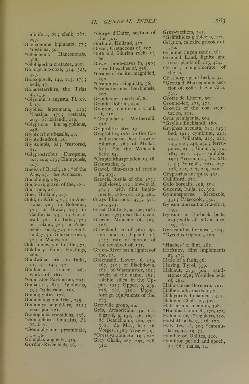 minifera, 67 ; chalk, 282, 297. Glauconome bipinnata, 77 ; *disticha, 50. *Gleichenia Hantonensis, 368. *Globigerina cretacea, 290. Globigerina-ooze, 324, 325, 327, Glossopteris, 142, 143, 173; beds, 17. Gloucestershire, the Trias in, 153. *Glycimeris angusta, PI. xv. f. 17. Glyphea leptomana, 219; *liassina, 179; rostrata, 203; Stricklandi, 219. *Glypticus hieroglyphicus, 248. Glyptocrinus basalis, 48. Glyptodendron, 46. Glyptolepis, 82 ; *restored, 81. *Glyptostrobus Europaeus, 401,402, 413; CEningensis, 407- Gneiss of Brazil, 28 ; *of the Alps, 27. See Archaean. Godaiming, 269. Goddvari, gravel of the, 484. Godstone, 281. Goes, Holland, 427. Gold, in Africa, 73 ; in Aus- tralia, 72; in Bohemia, 72; in Brazil, 73 ; in California, 73 ; in Corn- wall, 72 ; in India, 72 ; in Ireland, 72 ; in Palae- ozoic rocks, 72 ; in Scot- land, 72 ; in Silurian rocks, 72 ; in Wales, 72. Gold-mines, yield of the, 73. Goldbury Point, Hastings, 260. Gondwana series in India, 11, 141, 144, 172. Gonhenans, F ranee, salt- works of, 161. *Goniaster Parkinsoni, 293. Goniatites, 85 ; *globosus, 79; *sphaericus, 103. Gonioglyptus, 172. Goniolina geometrica, 249. Goniomya angulifera, 212; v-scripta, 221. Goniopholis crassidens, 236. *Goniophorus lunulatus, PI. xi. f. 7. *Goniophyllum pyramidale, 54. 55- Gonoplax angulata, 419. Gordon-River beds, 16. *Gorge d’Enfer, section of the, 501. Gorhum, Holland, 427. Gosau, Cretaceous of, 307. Gothland, Silurian rocks of, 66. Gower, bone-caves in, 490; raised beaches of, 518. *Grains of oolite, magnified, 192. *Grammysia cingulata, 56. *Granatocrinus Derbiensis, 102. Grandcourt, marls of, 8. Grande Oolithe, 250. Granton, coniferous trunk at, 110. * Graphularia Wetherelli, 352- Graptolite slates, 17. Graptolites, 176 ; in the Ca- nadian series, 69; Lower- Silurian, 46; of Moffat, 62 ; *of the Wenlock beds, 54. *Graptolithuspriodon, 54,58. Grauwacke, 9. Gravel, Hint-casts of fossils in, 293. Gravels, fossils of the, 473 ; high-level, 472 ; low-level, 474 ; with flint imple- ments, 476-481, 483, 484. Grays-Thurrock, 475, 521, 522, 523. Great Oolite, 8, 9, 190, 196 ; ferns, 197; near Bath, 202. Greece, Miocene of, 407, 408. Greenland, ice of, 462 ; lig- nite and fossil plants of, 413; rate of motion of the ice-sheet of, 531. Green-River basin, lignites of the, 13. Greensand, Lower, 6, 259, 267, 310; of Blackdown, 281 ; of Warminster, 281 ; origin of the name, 281 ; soluble silica in the Up- per, 331; Upper, 6, 259, 276, 281, 310; Upper, foreign equivalents of the, 283. Grenville group, 20. Gres, Armoricain, 39, 64; bigarr6, 9, 138, 156, 169 ; de Beauchamp, 370, 371, 382; de May, 64; de Vosges, 138 ; Vosgien, 9. *Gresslya abducta, 194, 252. Grey Chalk, 287, 297, 298, 310. Grey-wethers, 342. *Griflithides globiceps, 102. Grignon, calcaire grossier of, 370. Grimmertingen sands, 381. Grinnell Land, lignite and fossil plants of, 413, 414. Orisons, conglomerate of the, 9. Gristhorpe plant-bed, 214. *Grotta di Maccagnone, sec- tion of, 508 ; di San Ciro, 508. Grotte de Lherm, 501. Ground-ice, 471, 472. Growth of the coal vege- tation, hi. Grus primigenia, 504. *Gryllus Bucklandi, 180. Gryphaea arcuata, 241, 243 ; bed, 191; cymbium, 241, 243; *dilatata, 219, 221, 245, 246, 248, 250 ; ferru- ginea, 241 ; *incurva, 180, 181, 241, 243; subloba, 192; *vesiculosa, PI. xii. f. 9; *virgula, 221, 227, 228, 245, 247, 249, 250. Gryptorius antiquus, 435. Guildford, 271. Gulo borealis, 498, 504. Guzerat, India, 10, 392. Gymnosperms, Mesozoic, 331 ; Palaeozoic, 150. Gypsum and salt at Stassfort, 139- Gypsum in Purbeck beds, 233 ; with salt in Cheshire, 159, 161. Gyracanthus formosus, 104. *Gyrodus trigonus, 200. ‘ Haches ’ of flint, 481. Hackney, flint implements at, 477. Hade of a fault, 96. Haering, Tyrol, 359. Hainaut, 283, 300; sand- stones of, 8; W ealden beds of, 264. Hainosaurus Bernardi, 301. Halberstadt, marls of, 7. Halcyornis Toliapicus, 354. Haldem, Chalk of, 302. Halitherium medium, 398. *Halobia Lommeli, 170,173. Halonia, 109; *regularis, 11 o. Halstatt beds, 9, 156, 170. Halysites, 48, 70; *catenu- latus, 54. 55, 71- Hambleton Oolites, 220. Hamilton period and epoch, 14, 86 ; shales, 14.