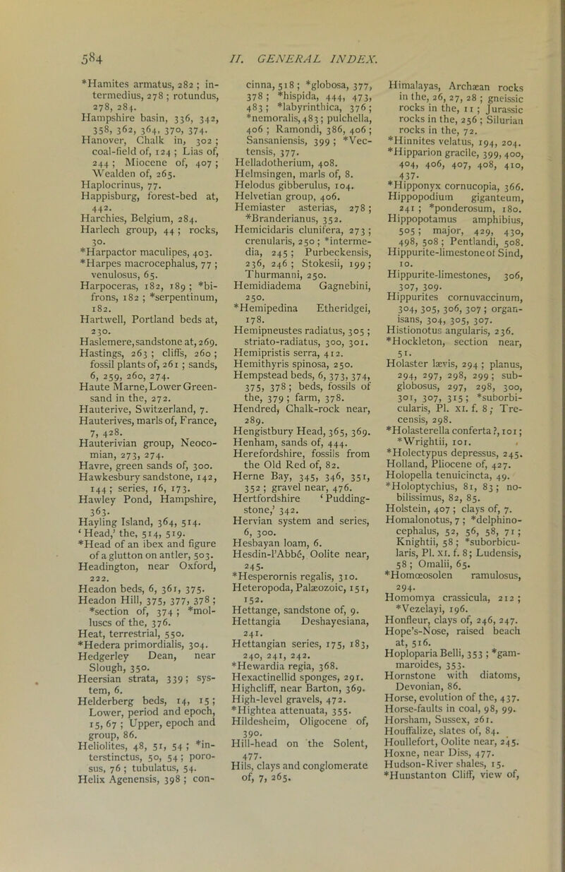 5«4 *Hamites armatus, 282 ; in- termedius, 278 ; rotundus, 278, 284. Hampshire basin, 336, 342, 358, 362, 364, 370, 374. Hanover, Chalk in, 302 ; coal-field of, 124 ; Lias of, 244 ; Miocene of, 407 ; Wealden of, 265. Haplocrinus, 77. Happisburg, forest-bed at, 442. Harchies, Belgium, 284. Harlech group, 44 ; rocks, 30. *Harpactor maculipes, 403. *Harpes macrocephalus, 77 ; venulosus, 65. Harpoceras, 182, 189 ; *bi- frons, 182 ; *serpentinum, 182. Hartwell, Portland beds at, 230. Haslemere, sandstone at, 269. Hastings, 263; cliffs, 260; fossil plants of, 261 ; sands, 6, 259, 260, 274. Haute Marne, Lower Green- sand in the, 272. Hauterive, Switzerland, 7. Hauterives, marls of, Franee, 7, 428. Hauterivian group, Neoco- mian, 273, 274. Havre, green sands of, 300. Hawkesbury sandstone, 142, 144; series, 16, 173. Hawley Pond, Hampshire, 363. Hayling Island, 364, 514. ‘ Head,’ the, 514, 519. ♦Head of an ibex and figure of a glutton on antler, 503. Headington, near Oxford, 222. Headon beds, 6, 361, 375. Headon Hill, 375, 377, 378 ; ♦section of, 374; ♦mol- luscs of the, 376. Heat, terrestrial, 550. ♦Hedera primordialis, 304. Hedgerley Dean, near Slough, 350. Heersian strata, 339; sys- tem, 6. Helderberg beds, 14, 15 5 Lower, period and epoch, 15, 67 ; Upper, epoch and group, 86. Heliolites, 48, 51, 54 ; *in- terstinctus, 50, 54; poro- sus, 76 ; tubulatus, 54. Helix Agenensis, 398 ; con- 77. GENERAL INDEX. cinna, 518 ; *globosa, 377, 378; *hispida, 444, 473, 483; *labyrinthica, 376; ♦ncmoralis, 483; pulchella, 406 ; Ramondi, 386, 406 ; Sansaniensis, 399 ; *Vec- tensis, 377. Helladotherium, 408. Helmsingen, marls of, 8. Helodus gibberulus, 104. Helvetian group, 406. Hemiaster asterias, 278; *Branderianus, 352. Hemicidaris clunifera, 273 ; crenularis, 250; ♦interme- dia, 245 ; Purbeckensis, 236, 246; Stokesii, 199; Thurmanni, 250. Hemidiadema Gagnebini, 250. ♦Hemipedina Etheridgei, 178. Hemipneustes radiatus, 305 ; striato-radiatus, 300, 301. Hemipristis serra, 412. Hemithyris spinosa, 250. Hempstead beds, 6, 373, 374, 375) 378 ; beds, fossils of the, 379 ; farm, 378. Hendred, Chalk-rock near, 289. Hengistbury Head, 365, 369. Henham, sands of, 444. Herefordshire, fossils from the Old Red of, 82. Herne Bay, 345, 346, 351, 352 ; gravel near, 476. Hertfordshire ‘ Pudding- stone,’ 342. Hervian system and series, 6, 300. Hesbayan loam, 6. Hesdin-l’Abbe, Oolite near, 245. ♦Hesperornis regalis, 310. Heteropoda, Palaeozoic, 151, 152. Hettange, sandstone of, 9. Hettangia Deshayesiana, 241. Hettangian series, 175, 183, 240, 241, 242. ♦Hewardia regia, 368. Hexactinellid sponges, 291. Highcliff, near Barton, 369. High-level gravels, 472. ♦Hightea attenuata, 355. Hildesheim, Oligocene of, 390. Hill-head on the Solent, 477- Hils, clays and conglomerate of, 7, 265. Himalayas, Archaean rocks in the, 26, 27, 28 ; gneissic rocks in the, 11 ; Jurassic rocks in the, 256 ; Silurian rocks in the, 72. ♦Hinnites velatus, 194, 204. ♦Hipparion gracile, 399, 400, 4°4> 406, 407, 408, 410, 437- ♦Hipponyx cornucopia, 366. Hippopodium giganteum, 241 ; *ponderosum, 180. Hippopotamus amphibius, 505 ; major, 429, 430, 498, 508 ; Pentlandi, 508. Hippurite-limestoneof Sind, to. Hippurite-limestones, 306, 307, 309. Hippurites cornuvaccinum, 3°4) 3°5) 306, 3°7 5 orgar.- isans, 304, 305, 307. Histionotus angularis, 236. ♦Hockleton, section near, 5i- Holaster lsevis, 294 ; planus, 294, 297, 298, 299; sub- globosus, 297, 298, 300, 301, 307, 315; *suborbi- cularis, PI. xi. f. 8; Tre- censis, 298. ♦Holasterella conferta ?, 101; ♦Wrightii, 101. ♦Holectypus depressus, 245. Holland, Pliocene of, 427. Holopella tenuicincta, 49. ♦Holoptychius, 81, 83 ; no- bilissimus, 82, 85. Holstein, 407 ; clays of, 7. Homalonotus, 7; *delphino- cephalus, 52, 56, 58, 71; Knightii, 58 ; *suborbicu- laris, PI. xi. f. 8; Ludensis, 58 ; Omalii, 65. ♦Homoeosolen ramulosus, 294. Homomya crassicula, 212 ; ♦Vezelayi, 196. Honfleur, clays of, 246, 247. Hope’s-Nose, raised beach at, 516. Hoploparia Belli, 353 ; *gam- maroides, 353. Hornstone with diatoms, Devonian, 86. Horse, evolution of the, 437. Horse-faults in coal, 98, 99. Horsham, Sussex, 261. Houffalize, slates of, 84. Houllefort, Oolite near, 245. Hoxne, near Diss, 477. Hudson-River shales, 15. ♦Hunstanton Cliff, view of,