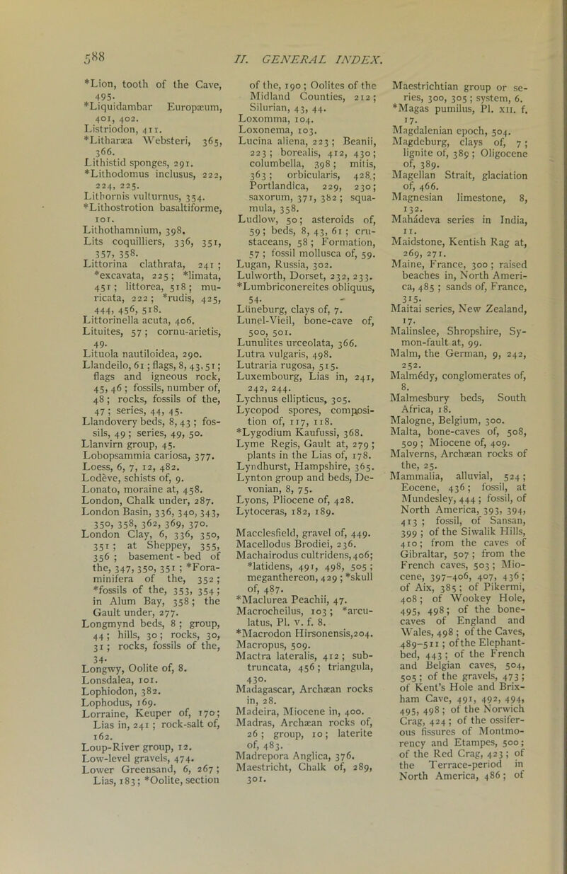 *Lion, tooth of the Cave, 495- *Liquidambar Europaeum, 401, 402. Listriodon, 411. *Litharaea Websteri, 365, 366. Lithistid sponges, 291. *Lithodomus inclusus, 222, 224, 225. Litbornis vulturnus, 354. *Lithostrotion basaltiforme, 101. Lilhothamnium, 398. Lits coquilliers, 336, 351, 357, 358. Littorina clathrata, 241 ; *excavata, 225; *limata, 45 r; littorea, 518; mu- ricata, 222; *rudis, 425, 444, 456, 518. Littorinella acuta, 406. Lituites, 57 ; cornu-arietis, .49- Lituola nautiloidea, 290. Llandeilo, 61; flags, 8, 43,51; flags and igneous rock, 45, 46 ; fossils, number of, 48; rocks, fossils of the, 47 ; series, 44, 45. Llandovery beds, 8, 43 ; fos- sils, 49 ; series, 49, 50. Llanvirn group, 45. Lobopsammia cariosa, 377. Loess, 6, 7, 12, 482. Lodeve, schists of, 9. Lonato, moraine at, 458. London, Chalk under, 287. London Basin, 336, 340, 343, 350, 358, 362, 369, 370. London Clay, 6, 336, 350, 351; at Sheppey, 355, 356; basement - bed of the, 347, 35°, 35i l *Fora- minifera of the, 352; *fossils of the, 353, 354; in Alum Bay, 358; the Gault under, 277. Longmynd beds, 8 ; group, 44; hills, 30; rocks, 30, 31; rocks, fossils of the, 34- Longwy, Oolite of, 8. Lonsdalea, 101. Lophiodon, 382. Lophodus, 169. Lorraine, Keuper of, 170; Lias in, 241 ; rock-salt of, 162. Loup-River group, 12. Low-level gravels, 474. Lower Greensand, 6, 267 ; Lias, 183; *Oolite, section of the, 190 ; Oolites of the Midland Counties, 212; Silurian, 43, 44. Loxomma, 104. Loxonema, 103. Lucina aliena, 223 ; Beanii, 223; borealis, 412, 430; columbella, 398; mitis, 363; orbicularis, 428.; Portlandiea, 229, 230; saxorum, 371, 382 ; squa- mula, 358. Ludlow, 50; asteroids of, 59; beds, 8, 43, 61 ; cru- staceans, 58; Formation, 57 ; fossil mollusca of, 59. Lugan, Russia, 302. Lulworth, Dorset, 232, 233. *Lumbriconereites obliquus, 54. Liineburg, clays of, 7. Lunel-Vieil, bone-cave of, 5°o, sor. Lunulites urceolata, 366. Lutra vulgaris, 498. Lutraria rugosa, 515. Luxembourg, Lias in, 241, 242, 244. Lychnus ellipticus, 305. Lycopod spores, composi- tion of, 117, 118. *Lygodium Kaufussi, 368. Lyme Regis, Gault at, 279; plants in the Lias of, 178. Lyndhurst, Hampshire, 365. Lynton group and beds, De- vonian, 8, 75. Lyons, Pliocene of, 428. Lytoceras, 182, 189. Macclesfield, gravel of, 449. Macellodus Brodiei, 236. Machairodus cultridens,4o6; *latidens, 491, 498, 505; meganthereon, 429 ; *skull of, 487. *Maclurea Peaehii, 47. Macrocheilus, 103 ; *arcu- latus, PI. v. f. 8. *Macrodon Hirsonensis,204. Macropus, 509. Mactra lateralis, 412 ; sub- truncata, 456; triangula, 430. Madagascar, Archaean rocks in, 28. Madeira, Miocene in, 400. Madras, Archaean rocks of, 26; group, 10; laterite of, 483. Madrepora Anglica, 376. Maestricht, Chalk of, 289, 301. Maestrichtian group or se- ries, 300, 305 ; system, 6. *Magas pumilus, PI. xn. f. i7- Magdalenian epoch, 504. Magdeburg, clays of, 7 ; lignite of, 389 ; Oligocene of, 389. Magellan Strait, glaciation of, 466. Magnesian limestone, 8, 132. Mahadeva series in India, 11. Maidstone, Kentish Rag at, 269, 271. Maine, France, 300 ; raised beaches in, North Ameri- ca, 485 ; sands of, France, 315- Maitai series, New Zealand, i7- Malinslee, Shropshire, Sy- mon-fault at, 99. Malm, the German, 9, 242, 252. Malmcdy, conglomerates of, 8. Malmesbury beds, South Africa, 18. Malogne, Belgium, 300. Malta, bone-caves of, 508, 509 ; Miocene of, 409. Malverns, Archaean rocks of the, 25. Mammalia, alluvial, 524; Eocene, 436; fossil, at Mundesley, 444 ; fossil, of North America, 393, 394, 413 ; fossil, of Sansan, 399 ; of the Siwalik Hills, 410; from the caves of Gibraltar, 507 ; from the French caves, 503; Mio- cene, 397-406, 407, 436; of Aix, 385 ; of Pikermi, 408; of Wookey Hole, 495> 4981 °f ^e bone- caves of England and Wales, 498 ; of the Caves, 489-511; of the Elephant- bed, 443 ; of the French and Belgian caves, 504, 505 ; of the gravels, 473 ; of Kent’s Hole and Brix- ham Cave, 491, 492, 494, 495, 498 ; of the Norwich Crag, 424 ; of the ossifer- ous fissures of Montmo- rency and Etampes, 500; of the Red Crag, 423 ; of the Terrace-period in North America, 486; of