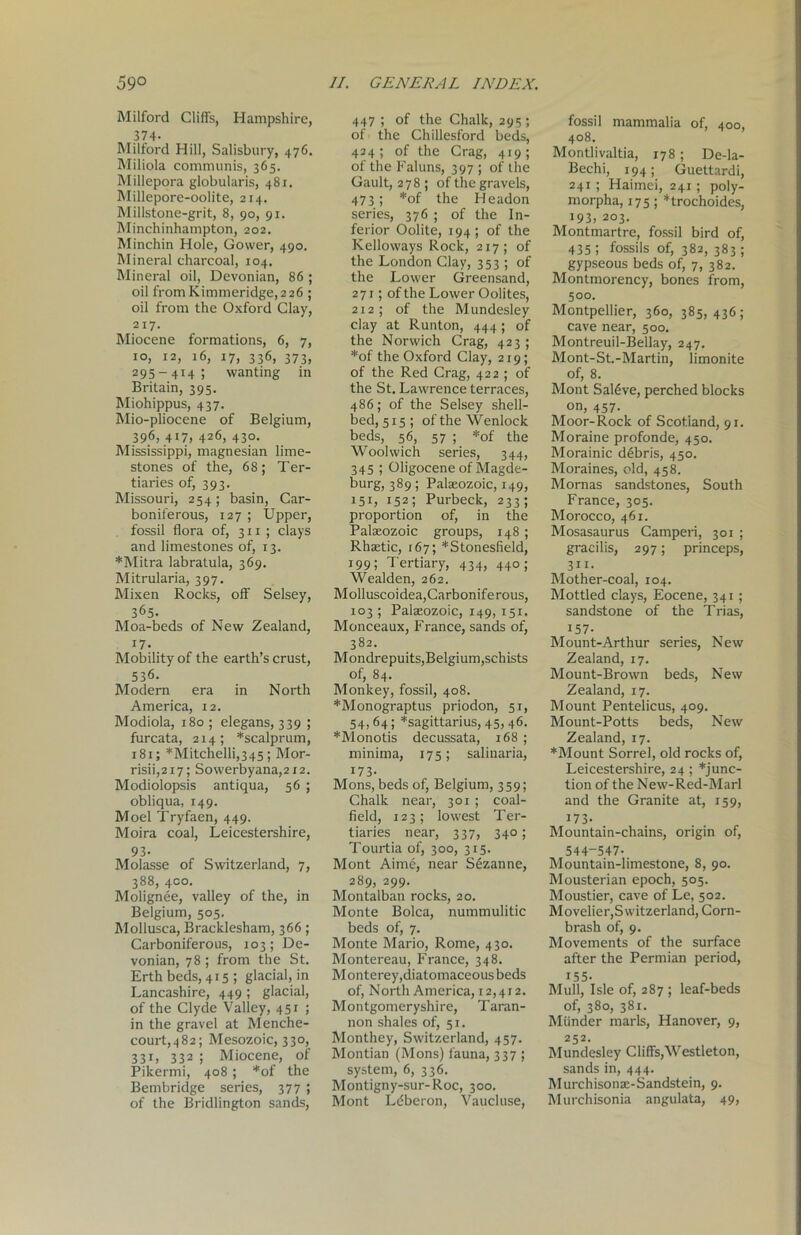59° Milford Cliffs, Hampshire, 374- Milford Hill, Salisbury, 476. Miliola communis, 365. Millepora globularis, 481. Millepore-oolite, 214. Millstone-grit, 8, 90, 91. Minchinhampton, 202. Minchin Hole, Gower, 490. Mineral charcoal, 104. Mineral oil, Devonian, 86 ; oil fromKimmeridge,2 26 ; oil from the Oxford Clay, 217. Miocene formations, 6, 7, 10, 12, 16, 17, 336, 373, 295-414; wanting in Britain, 395. Miohippus, 437. Mio-pliocene of Belgium, 396, 417, 426, 430. Mississippi, magnesian lime- stones of the, 68; Ter- tiaries of, 393. Missouri, 254; basin, Car- boniferous, 127 ; Upper, fossil flora of, 311 ; clays and limestones of, 13. *Mitra labratula, 369. Mitrularia, 397. Mixen Rocks, off Selsey, 365- Moa-beds of New Zealand, 17. Mobility of the earth’s crust, 536. Modern era in North America, 12. Modiola, 180 ; elegans, 339 ; furcata, 214; *scalprum, 181; *Mitchelli,345 ; Mor- risii,217; Sovverbyana,2i2. Modiolopsis antiqua, 56 ; obliqua, 149. Moel Tryfaen, 449. Moira coal, Leicestershire, 93- Molasse of Switzerland, 7, 388, 400. Molignee, valley of the, in Belgium, 505. Mollusca, Bracklesham, 366; Carboniferous, 103; De- vonian, 78 ; from the St. Erth beds, 415; glacial, in Lancashire, 449 ; glacial, of the Clyde Valley, 451 ; in the gravel at Menche- court,482; Mesozoic, 330, 331, 332 ; Miocene, of Pikermi, 408; *of the Bembridge series, 377 ; of the Bridlington sands, II. GENERAL INDEX. 447 ; of the Chalk, 295 ; of the Chillesford beds, 434 ; of the Crag, 419 ; of the Faluns, 397 ; of the Gault, 278; of the gravels, 473 ; *of the Headon series, 376 ; of the In- ferior Oolite, 194 ; of the Kelloways Rock, 217; of the London Clay, 353 ; of the Lower Greensand, 271; of the Lower Oolites, 212; of the Mundesley clay at Runton, 444; of the Norwich Crag, 423 ; *of the Oxford Clay, 219; of the Red Crag, 422 ; of the St. Lawrence terraces, 486; of the Selsey shell- bed, 515; of the Wenlock beds, 56, 57 ; *of the Woolwich series, 344, 345 ; Oligocene of Magde- burg, 389; Palaeozoic, 149, 151, 152; Purbeck, 233; proportion of, in the Palaeozoic groups, 148 ; Rhaetic, [67; *Stonesfield, 199; Tertiary, 434, 440; Wealden, 262. Molluscoidea,Carboniferous, 103; Palaeozoic, 149, 151. Monceaux, France, sands of, 382. Mondrepuits,Belgium,schists of, 84. Monkey, fossil, 408. *Monograptus priodon, 51, 54,64; *sagittarius, 45, 46. *Monotis decussata, 168 ; minima, 175; salinaria, 173- Mons, beds of, Belgium, 359; Chalk near, 301 ; coal- field, 123; lowest Ter- tiaries near, 337, 340; Tourtia of, 300, 315. Mont Aime, near Sezanne, 289, 299. Montalban rocks, 20. Monte Bolca, nummulitic beds of, 7. Monte Mario, Rome, 430. Montereau, France, 348. Monterey,diatomaceous beds of, North America, 12,412. Montgomeryshire, Taran- non shales of, 51. Monthey, Switzerland, 457. Montian (Mons) fauna, 337 ; system, 6, 336. Montigny-sur-Roc, 300. Mont Ldberon, Vaucluse, fossil mammalia of, 400, 408. Montlivaltia, 178 ; De-la- Bechi, 194; Guettardi, 241 ; Haimei, 241; poly- morpha, 175; *trochoides, 193, 203. Montmartre, fossil bird of, 435 1 fossils of, 382, 383 ; gypseous beds of, 7, 382. Montmorency, bones from, 500. Montpellier, 360, 385, 436 ; cave near, 500. Montreuil-Bellay, 247. Mont-St.-Martin, limonite of, 8. Mont Sal6ve, perched blocks on, 457. Moor-Rock of Scotland, 91. Moraine profonde, 450. Morainic debris, 450. Moraines, old, 458. Mornas sandstones, South France, 305. Morocco, 461. Mosasaurus Camperi, 301 ; gracilis, 297; princeps, 3”. Mother-coal, 104. Mottled clays, Eocene, 341 ; sandstone of the Trias, 157- Mount-Arthur series, New Zealand, 17. Mount-Brown beds, New Zealand, 17. Mount Pentelicus, 409. Mount-Potts beds, New Zealand, 17. ♦Mount Sorrel, old rocks of, Leicestershire, 24; ♦junc- tion of the New-Red-Marl and the Granite at, 159, 173- Mountain-chains, origin of, 544-547- Mountain-limestone, 8, 90. Mousterian epoch, 505. Moustier, cave of Le, 502. Movelier,Switzerland, Corn- brash of, 9. Movements of the surface after the Permian period, 155- Mull, Isle of, 287 ; leaf-beds of, 380, 381. Miinder marls, Hanover, 9, 252. Mundesley Cliffs,Westleton, sands in, 444. Murchisona:-Sandstein, 9. Murchisonia angulata, 49,