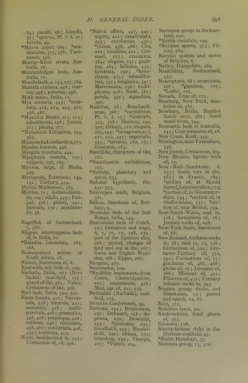 84; coralli, 58; Lloydii, 57 ; *spinosa, PI. V. f. 10 ; turrita, 49. *Murex asper, 369; *sex- dentatus, 375» 376 5 Turo- nensis, 398. Murray-River strata, Aus- tralia, 16. Murrumbidgee beds, Aus- tralia, 16. Muschelkalk,9,i53,i57,169. Mustela erminea, 498 ; mar- tes, 498 ; putorius, 498. Muth series, India, n. Mya arenaria, 445; *trun- cata, 419, 424, 444, 451, 456, 486. *Myacites Beanii, an, 214; calceiformis, 196; Jurassi, 221; plicata, 271. *Myliobatis Toliapicus, 354, 367. MyoconchaLombardica, 173. Myodes lemmus, 498. Myogala moschata, 444. Myophoria costata, 170; vulgaris, 158, 169. Myoxus, large, of Malta, 509. Myriapoda, Palaeozoic, 149, 152 ; Tertiary, 434. Myrica Matheronii, 385. Mytilus, 71; Autissiodoren- sis, 229 ; edulis, 445 ; Fau- jasi, 406; glaber, 241 ; Jurensis, 230; mytilime- ris, 56. Nagelfiuh of Switzerland, 7, 388. Nagpur, intertrappean beds of, in India, 10. *Naiadita lanceolata, 167, 168. Namaqualand schists of South Africa, 18. Namur, limestones of, 8. Nantwich, salt beds at, 159. Narbada, India, 10; (Ner- budda) coal-field, 125; gravel of the, 483 ; Valley, Cretaceous of the, 308. Nari beds, India, 390, 391. Nassa fossata, 412 ; *incras- sata, 518; limatula, 412; mutabilis, 428 ; multi- punctata, 428 ; prismatica, 398, 428 ; propinqua, 428 ; reticosa, 446 ; reticulata, 456,482 ; semistriata, 428, 430; trivittata, 412. Natal, boulder-bed in, 145; Cretaceous of, 18, 308, //. GENERAL INDEX. *Natica affinis, 447, 449 ; arguta, 222 ; canaliculata, 295 ; cirriformis, 430; *clausa, 456, 486; Clio, 222; corallina, 221 ; Cor- nueli, 273 ; crassatina, 3844 elegans, 231; gault- ina, 284; helicina, 430; helvetica, 250; *hemi- clausa, 423 ; infundibu- lum, 337 ; longispira, 391 ; Marcousana, 250 ; multi- plicata, 428; Nysti, 382; patula, 391 ; sigaretina, 391- Nautilus, 78; Bouchardi- anus, 308; *cariniferus, PI. V. f. 17; *centralis, 353, 358 ; Danicus, 299, 302; Dekayi, 312; elegans, 281,295; *hexagonus,2i7, 221, 222, 223; imperialis, 353; *striatus, 182, 183; truncatus, 183. Nautilidae, characters of the, 181. *Nautiloceras cariniferum, 103. *Nebulae, planetary and spiral, 553. Nebular hypothesis, the, 551-553- Neerrepen sands, Belgium, 381. Nehou, limestone of, Brit- tany, 9. Neobolus beds of the Salt Range, India, 144. Neocomian beds of Cutch, 10 ; formation and stage, 6, 7, 10, 17, 258, 259; part of the Speeton clay, 266; period, changes of land and sea in the, 267 ; Swiss and English Weal- den, 266 ; Upper, 267. Neogene, 407. Neolimulus, 102. *Neolithic implements from Coton, Cambridgeshire, 523; implements, 478; Man, age of, 521, 535. Nerbudda (Narbada), coal- field, 125. Nereites Cambriensis, 39. Nerinaea, 194; Bruntutana, 250 ; Defrancii, 248 ; de- pressa, 250; Dewoidji, 245 ; *funiculus, 205; Goodhallii, 245 ; Mandel- slohi, 250; obtusa, 252; trinodosa, 250; Visurgis, 591 Nerinsean group in Switzer- land, 250. *Nerita coslulata, 199. *Neritina aperta, 375 ; Fit- toni, 262. Nervian system and series of Belgium, 6. Netley, Hampshire, 365. Neufchatel, Switzerland, 457- Neuropteris, 88 ; acuminata, 106 ; *gigantea, 105 ; *Loshii, 105. Nevada, Trias of, 171. Newburg, New York, mas- todon at, 487. Newbury, Berks, Bagshot Sands near, 362; fossil wood from, 344. Newcastle beds of Australia, 143; Coal-measures of, 16. New Cross, Kent, 345. Newington, near Faversham, 346. New Jersey, Cretaceous, 309. New Mexico, lignitic beds of, 13. New - Red - Sandstone, 8, 153; fossils rare in the, 165 ; in France, 169; *section of, at Mount Sorrel, Leicestershire, 173; *section of, in Gloucester- shire, x 54 ; *section of, in Staffordshire, 157; *sec- tion of, near Bristol, 159. New-South-Wales, coal in, 126 ; formations of, 16 ; Jurassic rocks of, 256. New-York State, limestones of, 68. New Zealand, Archaean rocks in, 28 ; coal in, 17, 126 ; Cretaceous of, 309 ; Cre- taceo-Tertiary of, 372, 392; Formations of, 17; glaciation of, 467, 468 ; gneiss of, 17 ; Jurassics of, 266; Miocene of, 412; Pliocene of, 431; Tertiary volcanic rocks in, 393. Niagara group, shales, and limestones, 15 ; period and epoch, 15, 67. Nice, 371. Nidulites favus, 50. Niederschona, fossil plants of, 3°3- Nilssonia, 178. Ninety-fathom dyke in the Durham coalfield, 97. *Niobe Homfrayi, 37.