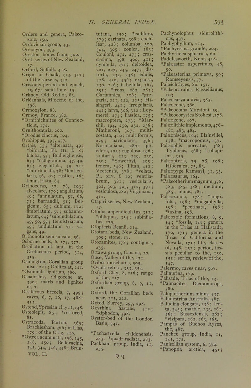 Orders and genera, Palaeo- zoic, 150. Ordovician group, 43. Oreocyon, 393. Oi eston, bones from, 500. Oreti series of New Zealand, i7- Orford, Suffolk, 418. Origin of Chalk, 313, 317; of the sarsens, 342. Oriskany period and epoch, 15, 67; sandstone, 15. Orkney, Old Red of, 83. Orleannais, Miocene of the, 396. Ormoxylon. 88. Ormoy, France, 382. *Ornithiehnites of Connec- ticut, 172. Ornithosauria, 200. *Orodus cinctus, 104. Orohippus, 393, 437. Orthis, 35; *alternata, 49; *biforata, PI. III. f. 8; biloba, 53; Budleighensis, 64; *calligramma, 47, 49, 65; elegantula, 49, 71; *interlineata, 78; *lenticu- laris, 36, 40; rustica, 56; tenuistriata, 84. Orthoceras, 37, 78, 103; alveolare, 170; angulatum, 49; *annulatum, 57, 66, 71; Barrandii, 51; Bel- gicum, 65; dubium, 170; fimbriatum, 57 ; subannu- latum, 64; *subundulatum, 49> 5°> 57 ! tenuistriatum, 49; undulatum, 71; va- gans, 49. Orthonota semisulcata, 56. Osborne beds, 6, 374, 377. Oscillation of land in the Cretaceous period, 314, 315 • Osmington, Corallian group near, 221 ; Oolites at, 221. *Osmunda lignitum, 380. Osnabruck, Oligocene at, 390; marls and lignites of, 7. Ossiferous breccia, 7, 499 ; caves, 6, 7, 16, 17, 488- 51r • Ostend, Ypresian clay at, 348. Osteolepis, 85 ; *restored, 81. Ostracoda, Barton, 369; Bracklesham, 366; in Lias, 179; of the Crag, 4x9. ♦Ostrea acuminata, 196, 245, 248, 250; Bellovacina, 34 r> 344) 346> 348 > Brun- VOL. II. II. GENERAL INDEX. tutana, 250; *callifera, 379 ; carinata, 308 ; coch- lear, 428 ; columba, 300, 304, 305; conica, 283; Couloni, 272, 273 ; cras- sissima, 398, 400, 401; cymbula, 371; deltoidea, 221, 227, 245, 247; dis- torta, 233, 238; edulis, 428, 430, 456; expansa, 230, 246; flabellula, 363, 391 ; *frons, 282, 283; Garumnica, 306; *gre- garia, 221, 222, 223 ; Hi- singeri, 241 ; irregularis, 242 ; larva, 306, 312 ; Ley- merei, 273; liassica, 175; macroptera, 273; *Mar- shii, 194, 250, 252, 256; Matheroni, 307; multi- costata, 410; multiformis, 229; navicularis, 396; Normaniana, 280; pli- cifera, 305 ; rugulosa, 196 ; solitaria, 223, 229, 230, 250; *Sowerbyi, 205 ; tenera, 346; Titan, 412; Vectensis, 378 ; *velata, PI. xiv. f. 10; ventila- brum, 381; vesicularis, 302, 303, 305, 312, 391 ; vesiculosa,282; Virginiana, 412. Otapiri series, New Zealand, i7- Otodus appendiculatus, 312 ; *obliquus, 354 ; subinfla- tus, 279. Otopteris Beanii, 214. Ototara beds, New Zealand, 309 ; stone, 17. Otozamites, 178; contiguus, 255- Ottawa group, Canada, 20. Ouse, Valley of the, 471. Ovibos moschatus, 505. *Ovula retusa, 353, 354. Oxford Clay, 8, 216; range of the, 217. Oxfordian group, 8, 9, xi, 216. Oxford, the Corallian beds near, 221, 222. Oxted, Surrey, 297, 298. Oxyrhina hastalis, 412 ; *xiphodon, 398. Oyster-bed of the London Basin, 341. *Pachastrella Haldonensis, 283; *quadriradiata, 283. Packham group, India, 11, 255. Q q 593 Pachynolophus siderolithi- cus, 437. Pachyphyllum, 214. *Pachyrisma grande, 204. Pachytheca sphaerica, 60. Paddlesworth, Kent, 418. *Palaeaster asperrimus, 48, 50. *Palaeasterina primseva, 59; Ramseyensis, 37. Palaeichthyes, 80, 151. *Palasocarabus Russellianus, 103. Palaeocarya atavia, 385. Palaeocene, 360. *Palaeocoma Marstoni, 59. *Palaeocorystes Stokesii,278. Palaeogene, 407. Pala:olithic implements, 476- 481, 483, 484. Palaeoniscus, 164; Blainvillei, 138; *macropomus, 137. Palaeophis porcatus, 368; Typhoeus, 368 ; Toliapi- cus, 355. Palaeopteris, 75, 78, 106; Hibemica, 75, 83. Palaeopyge Ramsayi, 31, 33. Palaeosaurus, 164. * Palaeotherium magnum, 3 7 8, 383, 385> 388 1 medium, 385 ; minus, 384. Palaeozamia, 178 ; *longi- folia, 198 ; *megaphylla, 198 ; *pectinata, 198; *taxina, 198. Palaeozoic formations, 8, 9, 14; *fossils, 147; genera in the Trias at Hallstadt, 170, 171 ; genera in the Trias of California and Nevada, 171; life, classes of, 148, 152; period, fos- sils peculiar to the, 150, 151 ; series, review of the, 147. Palermo, caves near, 507. Palinurina, 179. Palisade, Trias of the, 13. *Palmacites Daemonorops, 380. Paloplotherium minus, 437. Paludestrina Australis, 487. Paludina elongata, 238 ; len- ta, 345 ; marble, 233, 26r, 262 ; Sussexiensis, 262 ; *vivipara, 262, 263, 265. Pampas of Buenos Ayres, the, 487. Panchet group, India, 11, HL 172. Panisellian system, 6, 370. *Panopaea arctica, 451;