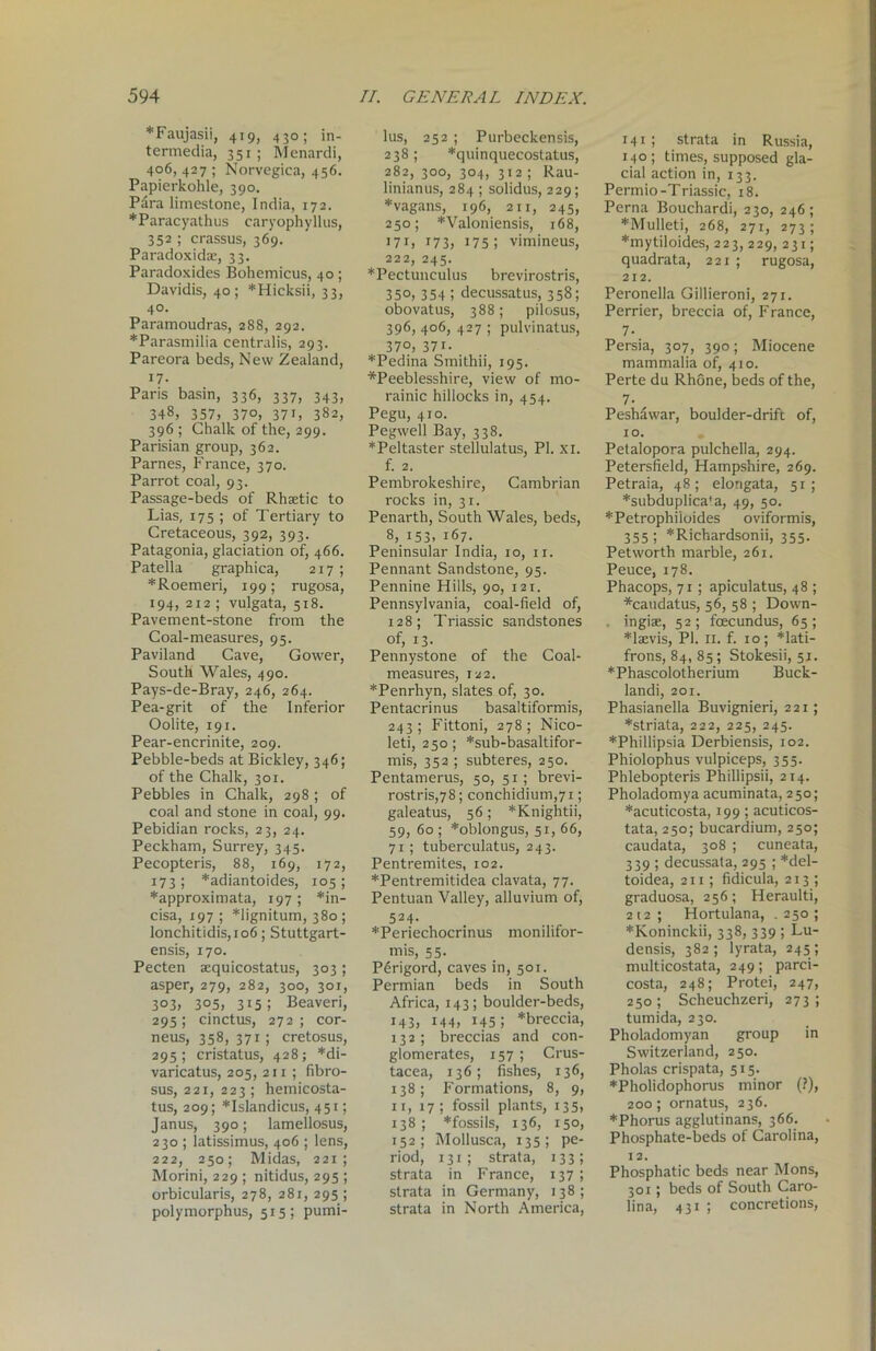 *Faujasii, 419, 430; in- termedia, 351; Menardi, 406, 427 ; Norvegiea, 456. Papierkohle, 390. Para limestone, India, 172. ♦Paracyathus caryophyllus, 352 ; crassus, 369. Paradoxidse, 33. Paradoxides Bohemicus, 4 o ; Davidis, 40; *Hicksii, 33, 40. Paramoudras, 288, 292. *Parasmilia centralis, 293. Pareora beds, New Zealand, 17. Paris basin, 336, 337, 343, 348, 357, 37°, 37i, 382, 396 ; Chalk of the, 299. Parisian group, 362. Parnes, France, 370. Parrot coal, 93. Passage-beds of Rhastic to Lias, 175 ; of Tertiary to Cretaceous, 392, 393. Patagonia, glaciation of, 466. Patella graphica, 217 ; *Roemeri, 199; rugosa, 194, 212 ; vulgata, 518. Pavement-stone from the Coal-measures, 95. Paviland Cave, Gower, South Wales, 490. Pays-de-Bray, 246, 264. Pea-grit of the Inferior Oolite, 191. Pear-encrinite, 209. Pebble-beds atBickley, 346; of the Chalk, 301. Pebbles in Chalk, 298 ; of coal and stone in coal, 99. Pebidian rocks, 23, 24. Peckham, Surrey, 345. Pecopteris, 88, 169, 172, 173 ; *adiantoides, 105 ; ♦approximata, 197 ; *in- cisa, 197 ; *lignitum, 380 ; lonchitidis,io6; Stuttgart- ensis, 170. Pecten sequicostatus, 303 ; asper, 279, 282, 300, 301, 303, 3°5, 315; Beaveri, 295; cinctus, 272; cor- neus, 358,371; cretosus, 295 ; cristatus, 428; *di- varicatus, 205, 211 ; fibro- sus, 221, 223; hemicosta- tus, 209; *Islandicus, 451; Janus, 390; lamellosus, 230 ; Iatissimus, 406 ; lens, 222, 250; Midas, 221; Morini, 229 ; nitidus, 295 ; orbicularis, 278, 281, 295 ; polymorphus, 515; pumi- lus, 252 ; Purbeckensis, 238; *quinquecostatus, 282, 300, 304, 312; Rau- linianus, 284 ; solidus, 229; *vagans, 196, 2x1, 245, 250; *Valoniensis, 168, 171, 173, 175; vimineus, 222, 245. *Pectunculus brevirostris, 35°, 354 i decussatus, 358; obovatus, 388; pilosus, 396, 406, 427 ; pulvinatus, 37o, 37i. *Pedina Smithii, 195. ♦Peeblesshire, view of mo- rainic hillocks in, 454. Pegu, 410. Pegwell Bay, 338. ♦Peltaster stellulatus, PI. xi. f. 2. Pembrokeshire, Cambrian rocks in, 31. Penarth, South Wales, beds, 8, 153, 167. Peninsular India, 10, 11. Pennant Sandstone, 95. Pennine Hills, 90, 121. Pennsylvania, coal-field of, 128; Triassic sandstones of, 13. Pennystone of the Coal- measures, 122. *Penrhyn, slates of, 30. Pentacrinus basaltiformis, 243; Fittoni, 278; Nico- leti, 250; *sub-basaltifor- mis, 352 ; subteres, 250. Pentamerus, 50, 51; brevi- rostris,78; conchidium,7i; galeatus, 56; *Knightii, 59, 60 ; *oblongus, 51, 66, 71; tuberculatus, 243. Pentremites, 102. ♦Pentremitidea clavata, 77. Pentuan Valley, alluvium of, 524. ♦Periechocrinus monilifor- mis, 55. P6rigord, caves in, 501. Permian beds in South Africa, 143; boulder-beds, 143, 144, 145; *breccia, 132 ; breccias and con- glomerates, 157; Crus- tacea, 136; fishes, 136, 138; Formations, 8, 9, 11, 17; fossil plants, 135, 138; *fossils, 136, 150, 152; Mollusca, 135; pe- riod, 131 ; strata, 133; strata in France, 137 ; strata in Germany, 138; strata in North America, 141; strata in Russia, 140; times, supposed gla- cial action in, 133. Permio -Triassic, 18. Perna Bouchardi, 230, 246; ♦Mulleti, 268, 271, 273; ♦mytiloides, 223, 229, 231; quadrata, 221 ; rugosa, 212. Peronella Gillieroni, 271. Perrier, breccia of, France, 7- _ Persia, 307, 390; Miocene mammalia of, 410. Perte du Rhone, beds of the, 7- Peshawar, boulder-drift of, 10. Petalopora pulchella, 294. Petersfield, Hampshire, 269. Petraia, 48; elongata, 51; ♦subduplica^a, 49, 50. *Petrophiioides oviformis, 355; *Richardsonii, 355. Petworth marble, 261. Peuce, 178. Phacops, 71 ; apiculatus, 48 ; ♦caudatus, 56, 58 ; Down- . ingiae, 52; fcecundus, 65; ♦laevis, PI. II. f. 10; *lati- frons, 84, 85; Stokesii, 51. *Phascolotherium Buck- landi, 201. Phasianella Buvignieri, 221; ♦striata, 222, 225, 245. ♦Phillipsia Derbiensis, 102. Phiolophus vulpiceps, 355. Phlebopteris Phillipsii, 214. Pholadomya acuminata, 250; ♦acuticosta, 199; acuticos- tata, 250; bucardium, 250; caudata, 308 ; cuneata, 339 ; decussata, 295 ; *del- toidea, 211; fidicula, 213 ; graduosa, 256; Heraulti, 212 ; Hortulana, . 250 ; ♦Koninckii, 338, 339 ; Lu- densis, 382; lyrata, 245; multicostata, 249; parci- costa, 248; Protei, 247, 250; Scheuchzeri, 273; tumida, 230. Pholadomyan group in Switzerland, 250. Pholas crispata, 515. ♦Pholidophorus minor (?), 200; ornatus, 236. ♦Phorus agglutinans, 366. Phosphate-beds of Carolina, 12. Phosphatic beds near Mons, 301; beds of South Caro- lina, 431 ; concretions,