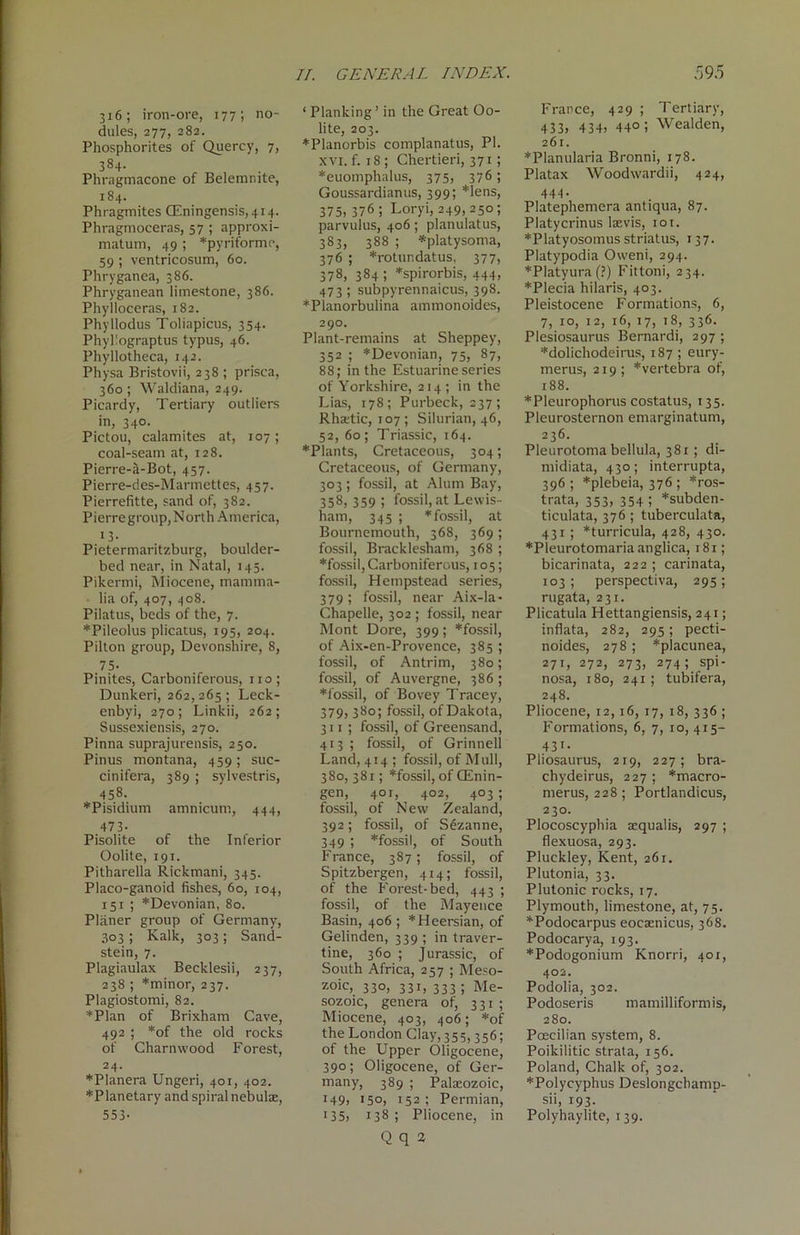316; iron-ore, 177; no- dules, 277, 282. Phosphorites of Quercy, 7, 384. Phragmacone of Belemnite, 184. Phragmites CEningensis,4i4. Phragmoceras, 57 ; approxi- matum, 49 ; *pyriforme, 59 ; ventricosum, 60. Phryganea, 386. Phryganean limestone, 386. Phylloceras, 182. Phyllodus Toliapicus, 354. Phyllograptus typus, 46. Phyllotheca, 142. Physa Bristovii, 238 ; prisca, 360; Waldiana, 249. Picardy, Tertiary outliers in, 340. Pictou, calamites at, 107; coal-seam at, 128. Pierre-a-Bot, 457. Pierre-des-Marmettes, 457. Pierrefitte, sand of, 382. Pierre group, North America, i3- Pietermaritzburg, boulder- bed near, in Natal, 145. Pikermi, Miocene, mamma- lia of, 407, 408. Pilatus, beds of the, 7. ♦Pileolus plicatus, 195, 204. Pilton group, Devonshire, 8, 75- Pinites, Carboniferous, no; Dunkeri, 262, 265 ; Leck- enbyi, 270; Linkii, 262; Sussexiensis, 270. Pinna suprajurensis, 250. Pinus montana, 459; suc- cinifera, 389 ; sylvestris, 458. *Pisidium amnicum, 444, 473- Pisolite of the Inferior Oolite, 191. Pitharella Rickmani, 345. Placo-ganoid fishes, 60, 104, 151 ; ^Devonian, 80. Planer group of Germany, 303 ; Kalk, 303; Sand- stein, 7. Plagiaulax Becklesii, 237, 238 ; *minor, 237. Plagiostomi, 82. ♦Plan of Brixham Cave, 492 ; *of the old rocks of Charnwood F orest, 24. ♦Planera Ungeri, 401, 402. ♦Planetary and spiral nebulae, 553- * Planking’ in the Great Oo- lite, 203. ♦Planorbis complanatus, PI. xvi. f. 18; Chertieri, 371; ♦euomphalus, 375, 376 ; Goussardianus, 399; *lens, 375, 376 ; Loryi, 249,250; parvulus, 406; planulatus, 383, 388 ; *platysoma, 376 ; *rotundatus, 377, 378, 384; *spirorbis, 444, 473; subpyrennaicus, 398. ♦Planorbulina ammonoides, 290. Plant-remains at Sheppey, 352 ; *Devonian, 75, 87, 88; in the Estuarine series of Yorkshire, 214; in the Lias, 178; Purbeck, 237; Rhaetic, 107 ; Silurian, 46, 52, 60; Triassic, 164. ♦Plants, Cretaceous, 304; Cretaceous, of Germany, 303; fossil, at Alum Bay, 358, 359 > fossil, at Lewis- ham, 345 ; ♦fossil, at Bournemouth, 368, 369 ; fossil, Bracklesham, 368 ; ♦fossil, Carboniferous, 105; fossil, Hempstead series, 379; fossil, near Aix-la- Chapelle, 302 ; fossil, near Mont Dore, 399; *fossil, of Aix-en-Provence, 385 ; fossil, of Antrim, 380; fossil, of Auvergne, 386 ; ♦fossil, of Bovey Tracey, 379, 380; fossil, of Dakota, 311 ; fossil, of Greensand, 413 ; fossil, of Grinneli Land, 414 ; fossil, of Mull, 380, 381; *fossil, of GEnin- gen, 401, 402, 403 ; fossil, of New Zealand, 392; fossil, of Sezanne, 349 ; *fossil, of South France, 387; fossil, of Spitzbergen, 414; fossil, of the Forest-bed, 443 ; fossil, of the Mayenee Basin, 406 ; *Heersian, of Gelinden, 339 ; in traver- tine, 360 ; Jurassic, of South Africa, 257 ; Meso- zoic, 33°, 33i, 333 5 Me- sozoic, genera of, 331 ; Miocene, 403, 406; *of the London Clay, 355,356; of the Upper Oligocene, 390; Oligocene, of Ger- many, 389 ; Palaeozoic, 149, 150, 152 ; Permian, 135, 138 ; Pliocene, in Q q 2 France, 429 ; Tertiary, 433, 434, 44°; Wealden, 261. ♦Planularia Bronni, 178. Platax Woodwardii, 424, 444 • Platephemera antiqua, 87. Platycrinus laevis, 101. ♦Platyosomus striatus, 137. Platypodia Oweni, 294. ♦Platyura (?) Fittoni, 234. ♦Plecia hilaris, 403. Pleistocene Formations, 6, 7, 10, 12, 16, 17, 18, 336. Plesiosaurus Bernard!, 297 ; ♦dolichodeirus, 187 ; eury- merus, 219; *vertebra of, 188. ♦Pleurophorus costatus, 135. Pleurosternon emarginatum, 236. Pleurotoma bellula, 381; di- midiata, 430; interrupta, 396 ; *plebeia, 376 ; *ros- trata, 353, 354 ; *subden- ticulata, 376 ; tuberculata, 431 ; *turricula, 428, 430. ♦Pleurotomaria anglica, 181; bicarinata, 222 ; carinata, 103 ; perspectiva, 295 ; rugata, 231. Plicatula Hettangiensis, 241; inflata, 282, 295; pecti- noides, 278 ; *placunea, 271, 272, 273, 274; spi- nosa, 180, 241; tubifera, 248. Pliocene, 12,16, 17, 18, 336 ; Formations, 6, 7, 10, 415- 431. Pliosaurus, 219, 227; bra- chydeirus, 227 ; *macro- merus, 228 ; Portlandicus, 230. Plocoscyphia aequalis, 297 ; flexuosa, 293. Pluckley, Kent, 261. Plutonia, 33. Plutonic rocks, 17. Plymouth, limestone, at, 75. ♦Podocarpus eocaenicus, 368. Podocarya, 193. ♦Podogonium Knorri, 401, 402. Podolia, 302. Podoseris mamilliformis, 280. Pcecilian system, 8. Poikilitic strata, 156. Poland, Chalk of, 302. ♦Polycyphus Deslongcbamp- sii, 193- Polyhaylite, 139.