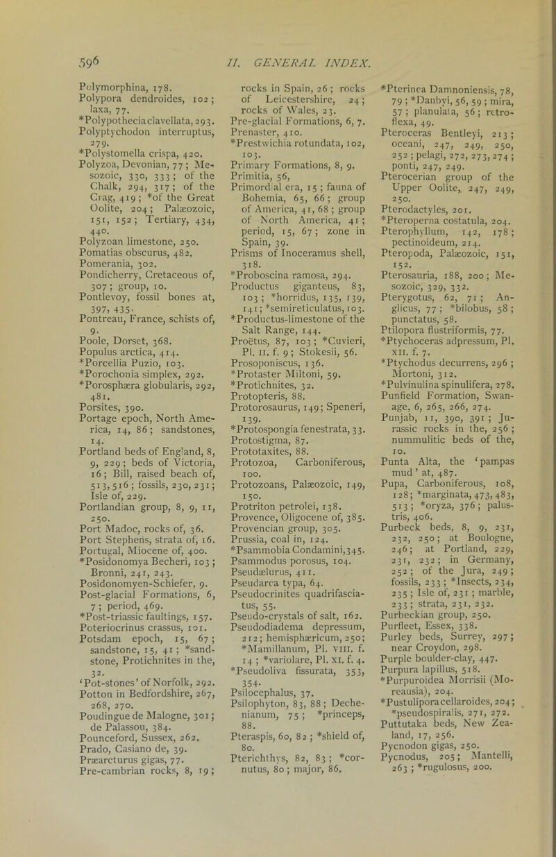 Polymorphina, 178. Polypora dendroides, 102; laxa, 77. *Polypotheciaclavellata, 2 9 3. Polyptychodon interruptus, 279. *Polystomella crispa, 420. Polyzoa, Devonian, 77 ; Me- sozoic, 330, 333 ; of the Chalk, 294, 317; of the Crag, 419; *of the Great Oolite, 204; Palaeozoic, 151, 152; Tertiary, 434, 440. Polyzoan limestone, 250. Pomatias obscurus, 482. Pomerania, 302. Pondicherry, Cretaceous of, 307; group, xo. Pontlevoy, fossil bones at, 397, 435> Pontreau, France, schists of, 9- Poole, Dorset, 368. Populus arctica, 414. *Porcellia Puzio, 103. *Porochonia simplex, 292. *Porosphaera globularis, 292, 481. Porsites, 390. Portage epoch, North Ame- rica, 14, 86 ; sandstones, 14. Portland beds of England, 8, 9, 229; beds of Victoria, 16; Bill, raised beach of, 513,516; fossils, 230, 231; Isle of, 229. Portlandian group, 8, 9, n, 250. Port Madoc, rocks of, 36. Port Stephens, strata of, 16. Portugal, Miocene of, 400. *Posidonomya Becheri, 103 ; Bronni, 241, 243. Posidonomyen-Schiefer, 9. Post-glacial Formations, 6, 7; period, 469. *Post-triassic faultings, 157. Poteriocrinus crassus, 101. Potsdam epoch, 15, 67 ; sandstone, 15, 41; *sand- stone, Protichnites in the, 32. ‘Pot-stones’of Norfolk, 292. Potton in Bedfordshire, 267, 268, 270. Poudingue de Malogne, 301; de Palassou, 384. Pounceford, Sussex, 262. Prado, Casiano de, 39. Praearcturus gigas, 77. Pre-cambrian rocks, 8, 19; rocks in Spain, 26; rocks of Leicestershire, 24; rocks of Wales, 23. Pre-glacial Formations, 6, 7. Prenaster, 410. *Prestwichia rotundata, 102, 103. Primary Formations, 8, 9. Primitia, 56, Primordial era, 15 ; fauna of Bohemia, 65, 66; group of America, 41, 68 ; group of North America, 41 ; period, 15, 67; zone in Spain, 39. Prisms of Inoceramus shell, 318. *Proboscina ramosa, 294. Productus giganteus, 83, 103; *horridus, 135, 139, 141; *semireticulatus, 103. *Productus-limestone of the Salt Range, 144. Proetus, 87, 103 ; *Cuvieri, PI. 11. f. 9 ; Stokesii, 56. Prosoponiscus, 136. *Protaster Miltoni, 59. *Protichnites, 32. Protopteris, 88. Protorosaurus, 149; Speneri, 139. *Protospongia fenestrata, 33. Protostigma, 87. Prototaxites, 88. Protozoa, Carboniferous, 100. Protozoans, Palaeozoic, 149, 150. Protriton petrolei, 138. Provence, Oligocene of, 385. Provencian group, 305. Prussia, coal in, 124. *Psammobia Condamini,345. Psammodus porosus, 104. Pseudaelurus, 411. Pseudarca typa, 64. Pseudocrinites quadrifascia- tus, 55. Pseudo-crystals of salt, 162. Pseudodiadema depression, 212; hemisphaericum, 250; *Mamillanum, PI. vm. f. 14 ; *variolare, PI. xi. f. 4. *Pseudoliva fissurata, 353, 354- Psilocephalus, 37. Psilophyton, 83, 88; Deche- nianum, 75 ; *princeps, 88. Pteraspis, 60, 82; *shield of, 80. Pterichthys, 82, 83 ; *cor- nutus, 80 ; major, 86. *Pterinea Damnoniensis, 78, 79 ; *Danbyi, 56, 59 ; mira, 57 ; planulata, 56 ; rttro- flexa, 49. Pteroceras Bentleyi, 213; oceani, 247, 249, 250, 252 ;pelagi, 272, 273, 274; ponti, 247, 249. Pterocerian group of the Upper Oolite,. 247, 249, 250. Pterodactyles, 201. *Pteroperna costatula, 204. Pterophyllum, 142, 178 ; pectinoideum, 214. Pteropoda, Palaeozoic, 151, 152. Pterosauria, 188, 200; Me- sozoic, 329, 332. Pterygotus, 62, 71; An- glicus, 77 ; *bilobus, 58 ; punctatus, 58. Ptilopora fluslriformis, 77. *Ptychoceras adpressum, PI. xii. f. 7. *Ptychodus decurrens, 296 ; Mortoni, 312. *Pulvinulina spinulifera, 278. Punfield Formation, Swan- age, 6, 265, 266, 274. Punjab, 11, 390, 391; Ju- rassic rocks in the, 256 ; nummulitic beds of the, 10. Punta Alta, the ‘ pampas mud ’ at, 487. Pupa, Carboniferous, 108, 128; *marginata, 473, 483, 513 ; *oryza, 376 ; palus- tris, 406. Purbeck beds, 8, 9, 231, 232, 250; at Boulogne, 246; at Portland, 229, 231, 232; in Germany, 252; of the Jura, 249; fossils, 233 ; * Insects, 234, 235 ; Isle of, 231 ; marble, 233 ; strata, 231, 232. Purbeckian group, 250. Purfleet, Essex, 338. Purley beds, Surrey, 297; near Croydon, 298. Purple boulder-clay, 447. Purpura lapillus, 518. *Purpuroidea Morrisii (Mo- reausia), 204. ♦Pustuliporacellaroides, 204; *pseudospiralis, 271, 272. Puttutaka beds, New Zea- land, 17, 256. Pycnodon gigas, 250. Pycnodus, 205; Mantelli, 263 ; *rugulosus, 200.