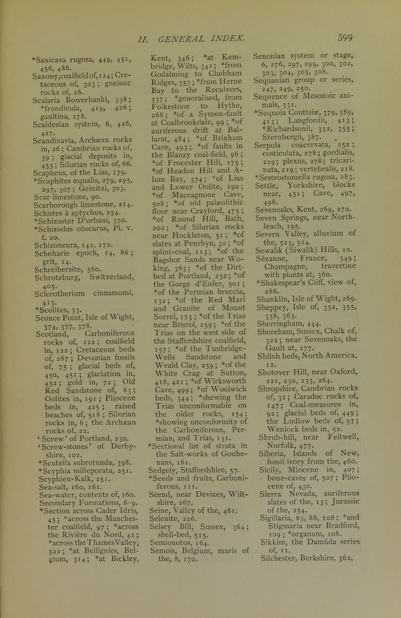 *Saxicava rugosa, 449, 45 456, 486. Saxony ,coalfieldof,124; Cre- taceous of, 303 ; gneissic rocks of, 26. Scalaria Bowerbanki, 338; ♦frondicula, 419, 426; gaultina, 278. Scaldesian system, 6, 426, 427. Scandinavia, Archaean rocks in, 26 ; Cambrian rocks of, 39 ; glacial deposits in, 455 ; Silurian rocks of, 66. Scapheus, of the Lias, 179. ♦Scaphites acqualis, 279, 295, 297> 3°7 ; Geinitzi, 303. Scar limestone, 90. Scarborough limestone, 214. Schistes a aptychus, 254. ♦Schizaster D’urbani, 370. *Schizodus obscurus, PI. v. f. 20. Schizoneura, 142, 172. Schoharie epoch, 14, 86 ; grit, 14-. Schreibersite, 560. Schrotzburg, Switzerland, 4°5- Sclerotherium cmnamomi, 413. *Scolites, 33. Sconce Point, Isle of Wight, 374> 377, 378. Scotland, Carboniferous rocks of, 122 ; coalfield in, 122 ; Cretaceous beds of, 287 ; Devonian fossils of, 75 ; glacial beds of, 450, 451; glaciation in, 452 ; gold in, 72 ; Old Red Sandstone of, 83; Oolites in, 191 ; Pliocene beds in, 425 ; raised beaches of, 518 ; Silurian rocks in, 6 ; the Archaean rocks of, 22. ‘ Screw’ of Portland, 230. ‘Screw-stones’ of Derby- shire, 102. ♦Scutella subrotunda, 398. *Scyphia milleporata, 251. Scyphien-Kalk, 251. Sea-salt, 160, 161. Sea-water, contents of, 160. Secondary Formations, 6-9. *Section across Cader Idris, 45 ; *across the Manches- ter coalfield, 97 ; *across the Riviere du Nord, 41; ♦across theThamesValley, 522 ; *at Bellignies, Bel- gium, 314; *at Bickley, Kent, 346; *at Kem- bridge, Wilts, 341; *from Godaiming to Chobham Ridges, 357 ; *from Herne Bay to the Reculvers, 337 ; ♦generalised, from Folkestone to Hythe, 268 ; *of a Symon-fault at Coalbrookdale, 99 ; *of auriferous drift at Bal- larat, 484; *of Brixham Cave, 493; *of faults in the Blanzy coal-field, 96 ; *of Frocester Hill, 175 ; *of Headon Hill and A- lum Bay, 374; *of Lias and Lower Oolite, 190; ♦of Maccagnone Cave, 508; *of old palaeolithic floor near Crayford, 475 ; *of Round Hill, Bath, 202; *of Silurian rocks near Hockleton, 51 ; ♦of slates at Penrhyn, 30; *of splint-coal, 113; *of the Bagshot Sands near Wo- king, 363; *of the Dirt- bed at Portland, 232 ; *of the Gorge d’Enfer, 501 ; ♦of the Permian breccia, 132; *of the Red Marl and Granite of Mount Sorrel, 173 ; *of the Trias near Bristol, 159 ; ♦ of the Trias on the west side of the Staffordshire coalfield, 157; *of the Tunbridge- Wells Sandstone and Weald Clay, 259 ; *of the White Crag at Sutton, 418, 421; *of Wirksworth Cave, 499; *of Woolwich beds, 344; ‘shewing the Trias unconformable on the older rocks, 154; ♦showing unconformity of the Carboniferous, Per- mian, and Trias, 131. ♦Sectional list of strata in the Salt-works of Gouhe- nans, 161. Sedgely, Staffordshire, 57. ♦Seeds and fruits, Carboni- ferous, hi. Seend, near Devizes, Wilt- shire, 267. Seine, Valley of the, 481. Selenite, 226. Selsey Bill, Sussex, 364; shell-bed, 515. Semionotus, 164. Semois, Belgium, marls of the, 8, 170. Senonian system or stage, 6, 276, 297, 299, 300, 302, 303) 304) 3°5> 3°8- Sequanian group or series, 247, 249) 250- Sequence of Mesozoic ani- mals, 331. ♦Sequoia Couttsiae, 379, 389, 413; Langfordii, 413; ♦Richardsonii, 352, 355; Sternbergii, 387. Serpula coacervata, 252 ; costiculata, 278; gordialis, 229; plexus, 278; tricari- nata, 219; vertebralis, 218. ♦Sestrostomella rugosa, 283. Settle, Yorkshire, blocks near, 451 ; Cave, 497, 498. Sevenoaks, Kent, 269, 270. Seven Springs, near North- leach, 195. Severn Valley, alluvium of the, 523, 524. Sewalik (Siwalik) Hills, 10. Sezanne, France, 349; Champagne, travertine with plants at, 360. ♦Shakespear’s Cliff, view of, 286. Shanklin, Isle of Wight, 269. Sheppey, Isle of, 352, 355> 356, 363- Sherringham, 444. Shoreham, Sussex, Chalk of, 322 ; near Sevenoaks, the Gault at, 277. Shiloh beds, North America, 12. Shotover Hill, near Oxford, 221, 230, 233, 264. Shropshire, Cambrian rocks of, 31; Caradoc rocks of, 147; Coal-measures in, 92 ; glacial beds of, 449 ; the Ludlow beds of, 5 7; Wenlock beds in, 52. Shrub-hill, near Feltwell, Norfolk, 477. Siberia, Islands of New, fossil ivory from the, 460. Sicily, Miocene in, 407; bone-caves of, 507 ; Plio- cene of, 430. Sierra Nevada, auriferous slates of the, 13 ; Jurassic of the, 254. Sigiilaria, 83, 88, 108; *and Stigmaria near Bradford, 109 ; ‘organum, 106. Sikkim, the Damfida series of, 11. Silchester, Berkshire, 362,