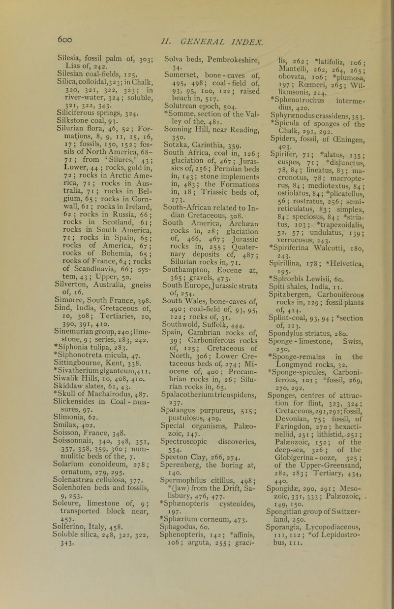 Silesia, fossil palm of, 303; Lias of, 242. Silesian coal-fields, 125. Silica, colloidal, 323; in Chalk, 320, 321, 322, 323; in river-water, 324; soluble, 321, 322, 343. Siliciterous springs, 324. Silkstone coal, 93. Silurian flora, 46, 52 ; For- mations, 8, 9, xi, 15, 16, 17; fossils, 150, 152; fos- sils of North America, 68- 71; from ‘Silures,’ 43; Lower, 44 ; rocks, gold in, 72 ; rocks in Arctic Ame- rica, 71; rocks in Aus- tralia, 71; rocks in Bel- gium, 65 ; rocks in Corn- wall, 61 ; rocks in Ireland, 62 ; rocks in Russia, 66 ; rocks in Scotland, 61; rocks in South America, 71; rocks in Spain, 65; rocks of America, 67; rocks of Bohemia, 65; rocks of Franee, 64 ; rocks of Scandinavia, 66; sys- tem, 43 ; Upper, 50. Silverton, Australia, gneiss of, 16. Simorre, South France, 398. Sind, India, Cretaceous of, 10, 308; Tertiaries, 10, .39°, 39C 410. Sinemurian group, 240; lime- stone, 9; series, 183, 242. *Siphonia tulipa, 283. *Siphonotreta micula, 47. Sittingbourne, Kent, 338. *Sivatheriumgiganteum,4i 1. Sivvalik Hills, 10, 408, 410. Skiddaw slates, 61, 43. *Skull of Machairodus, 487. Slickensides in Coal - mea- sures, 97. Slimonia, 62. Smilax, 402. Soisson, France, 348. Soissonnais, 340, 348, 351, 357, 358, 359, 360 ; num- mulitic beds of the, 7. Solarium conoideum, 278 ; ornatum, 279, 295. Solenastraea cellulosa, 377. Solenhofen beds and fossils, 9, 253- Soleure, limestone of, 9; transported block near, 457- Solferino, Italy, 458. Soluble silica, 248, 321, 322, 343- Solva beds, Pembrokeshire, 34- Somerset, bone - caves of, 495, 498; coal-field of, 93, 95, 100, 122; raised beach in, 517. Solutrean epoch, 504. *Somme, section of the Val- ley of the, 481. Sonning Hill, near Reading, 350. Sotzka, Carinthia, 359. South Africa, coal in, 126; glaciation of, 467; Juras- sics of, 256 ; Permian beds in, 143; stone implements in, 483; the Formations in, 18; Triassic beds of, 173- South-African related to In- dian Cretaceous, 308. South America, Archaean rocks in, 28; glaciation of, 466, 467; Jurassic rocks in, 255; Quater- nary deposits of, 487 ; Silurian rocks in, 71. Southampton, Eocene at, 365 ; gravels, 473. South Europe, Jurassic strata of, 254. South Wales, bone-caves of, 490 ; coal-field of, 93, 95, 122 ; rocks of, 31. Southwold, Suffolk, 444. Spain, Cambrian rocks of, 39; Carboniferous rocks of, 125; Cretaceous of North, 306; Lower Cre- taceous beds of, 274 ; Mi- ocene of, 400 ; Precatn- brian rocks in, 26 ; Silu- rian rocks in, 65. Spalacotherium tricuspidens, 237. Spatangus purpureus, 515; pustulosus, 409. Special organisms, Palaeo- zoic, 147. Spectroscopic discoveries, 554- Speeton Clay, 266, 274. Sperenberg, the boring at, 140. Spermophilus citillus, 498; *(jaw) from the Drift, Sa- lisbury, 476, 477. *Sphaenopteris cysteoides, 197. *Sphaerium corneum, 473. Sphagodus, 60. Sphenopteris, 142; *affinis, 106; arguta, 255; graci- lis, 262 ; *latifolia, 106 ; Mantelli, 262, 264, 265; obovata, 106; *plumosa, 197; Rcemeri, 265; Wil- liamsonis, 214. *Sphenotrochus interme- dius, 420. Sphyraenoduscrassidens, 353. *Spicula of sponges of the Chalk, 291, 292. Spiders, fossil, of CEningen, 4° 3- Spirifer, 71; *alatus, 135; cuspes, 71; *disjunctus, 78, 84 ; lineatus, 83 ; ma- cronotus, 78; macropte- rus, 84 ; mediotextus, 84 ; ostiolatus, 84; *plicatellus, 56; rostratus, 256; semi- reticulatus, 83; simplex, 84 ; speciosus, 84 ; *stria- tus, 103; *trapezoidalis, 52, 57; undulatus, 139; verrucosus, 243. *Spiriferina Walcotti, 180, 243. Spiriliina, 178; *Helvetica, 195. *Spirorbis Lewisii, 60. Spiti shales, India, 11. Spitzbergen, Carboniferous rocks in, 129 ; fossil plants of, 414. Splint-coal, 93, 94 ; *section of, 113. Spondylus striatus, 280. Sponge - limestone, Swiss, 250. *Sponge-remains in the Longmynd rocks, 32. *Sponge-spicules, Carboni- ferous, 101 ; *fossil, 269, 270, 292. Sponges, centres of attrac- tion for flint, 323, 324; Cretaceous,291,292; fossil, Devonian, 75; fossil, of Faringdon, 270; hexacti- nellid, 251; lithistid, 251; Palaeozoic, 152; of the deep-sea, 326 ; of the Globigerina - ooze, 325; of the Upper-Greensand, 282, 283; Tertiary, 434, 44°. Spongidae, 290, 291; Meso- zoic, 331, 333 ; Palaeozoic, . 149, 150. Spongitian group of Switzer- land, 250. Sporangia, Lycopodiaceous, 111,112; *of Lepidostro- bus, 111.