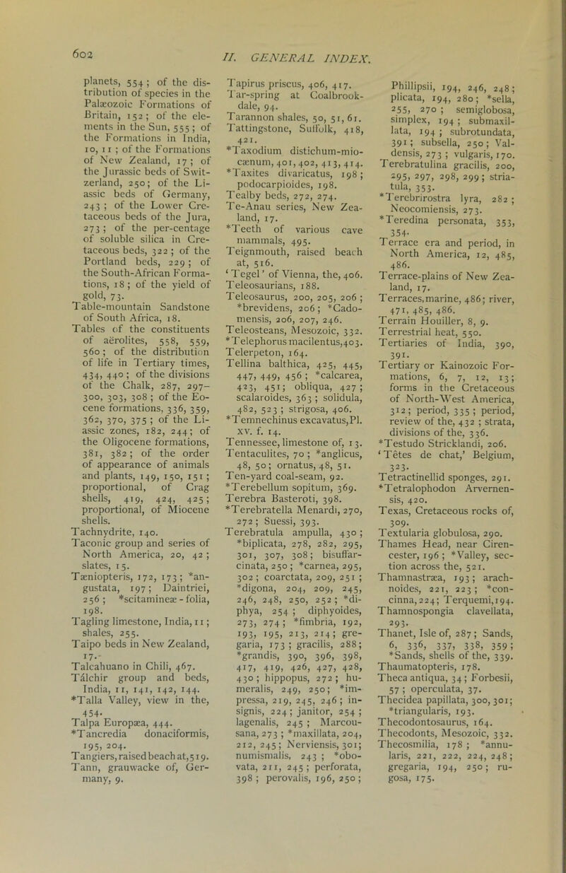 planets, 554 ; of the dis- tribution of species in the Palaeozoic Formations of Britain, 152; of the ele- ments in the Sun, 555 ; of the Formations in India, 10, 11 ; of the Formations of New Zealand, 17; of the Jurassic beds of Swit- zerland, 250; of the Li- assic beds of Germany, 243 ; of the Lower Cre- taceous beds of the Jura, 273 ; of the per-centage of soluble silica in Cre- taceous beds, 322 ; of the Portland beds, 229; of the South-African Forma- tions, 18; of the yield of gold, 73. Table-mountain Sandstone of South Africa, 18. Tables of the constituents of aerolites, 558, 559, 560; of the distribution of life in Tertiary times, 434, 440 ; of the divisions of the Chalk, 287, 297- 300, 303, 308 ; of the Eo- cene formations, 336, 359, 362, 370, 375 ; of the Li- assic zones, 182, 244; of the Oligocene formations, 381, 382 ; of the order of appearance of animals and plants, 149, 150, 151 ; proportional, of Crag shells, 419, 424, 425; proportional, of Miocene shells. Tachnydrite, 140. Taconic group and series of North America, 20, 42 ; slates, 15. Taeniopteris, J72, 173; *an- gustata, 197; Daintriei, 256; *scitaminex - folia, 198. Tagling limestone, India, 11; shales, 255. Taipo beds in New Zealand, I7-- Talcahuano in Chili, 467. Tdlchir group and beds, India, 11, 141, 142, 144. *Talla Valley, view in the, 4 54- Talpa Europaea, 444. *T ancredia donaciformis, 195, 204. Tangiers, raised beach at, 519. Tann, grauwacke of, Ger- many, 9. Tapirus priscus, 406, 417. Tar-spring at Coalbrook- dale, 94. Tarannon shales, 50, 51,61. Tattingstone, SuIFolk, 418, 421. *Taxodium distichum-mio- caenum, 401,402, 413, 414. *Taxites divaricatus, 198; podocarpioides, 198. Tealby beds, 272, 274. Te-Anau series, New Zea- land, 17. * Teeth of various cave mammals, 495. Teignmouth, raised beach at, 516. ‘ Tegel ’ of Vienna, the, 406. Teleosaurians, 188. Teleosaurus, 200, 205, 206 ; *brevidens, 206; *Cado- mensis, 206, 207, 246. Teleosteans, Mesozoic, 332. *Telephorus macilentus,403. Telerpeton, 164. Tellina balthica, 425, 445, 447, 449, 456 ; *calcarea, 423, 451; obliqua, 427; scalaroides, 363 ; solidula, 4S2, 523 ; strigosa, 406. *Temnechinus excavatus,Pl. xv. f. 14. Tennessee, limestone of, 13. Tentaculites, 70 ; *anglicus, 48, 50 ; ornatus, 48, 51. Ten-yard coal-seam, 92. *Terebellum sopitum, 369. Terebra Basteroti, 398. *Terebratella Menardi, 270, 272; Suessi, 393. Terebratula ampulla, 430; *biplicata, 278, 282, 295, 301, 307, 308; bisuffar- cinata, 250 ; *carnea, 295, 302 ; coarctata, 209, 251 ; *digona, 204, 209, 245, 246, 248, 250, 252; *di- phya, 254 ; diphyoides, 273, 274; *fimbria, 192, i93, 195, 213, 214; g>‘e- garia, 173; gracilis, 288; *grandis, 390, 396, 398, 417, 419, 426, 427, 428, 430; hippopus, 272; hu- meralis, 249, 250; *im- pressa, 219, 245, 246; in- signis, 224; janitor, 254 ; lagenalis, 245 ; Marcou- sana, 273 ; *maxil!ata, 204, 212, 245; Nerviensis, 301; numismalis, 243 ; *obo- vata, 2ri, 245; perforata, 398 ; perovalis, 196, 250; Phillipsii, 194, 246, 248; plicata, 194, 280 ; *sella, 255, 270 ; semiglobosa, simplex, 194 ; subrnaxil- lata, 194 ; subrotundata, 391; subsella, 250; Val- densis, 273; vulgaris, 170. Terebratulina gracilis, 200, 295, 297, 298, 299; stria- tula, 353. *Terebrirostra lyra, 282 ; Neocomiensis, 273. *Teredina personata, 353, 354- Terrace era and period, in North America, 12, 485, 486. Terrace-plains of New Zea- land, 17. Terraces,marine, 486; river, 471, 485, 486. Terrain Houiller, 8, 9. Terrestrial heat, 550. Tertiaries of India, 390, 391. Tertiary or Kainozoic For- mations, 6, 7, 12, 13; forms in the Cretaceous of North-West America, 312; period, 335 ; period, review of the, 432 ; strata, divisions of the, 336. *Testudo Stricklandi, 206. ‘Tetes de chat,’ Belgium, 323- Tetractinellid sponges, 291. *Tetralophodon Arvernen- sis, 420. Texas, Cretaceous rocks of, 3°9- Textularia globulosa, 290. Thames Head, near Ciren- cester, 196 ; *Valley, sec- tion across the, 521. Thamnastraea, 193; arach- noides, 221, 223; *con- cinna, 224; Terquemi,i94. Thamnospongia clavellata, 293. Thanet, Isle of, 287 ; Sands, 6, 336, 337, 338, 359 5 *Sands, shells of the, 339. Thaumatopteris, 178. Theca antiqua, 34; Forbesii, 57 ; operculata, 37. Thecidea papillata, 300, 301; *triangularis, 193. Thecodontosaurus, 164. Thecodonts, Mesozoic, 332. Thecosmilia, 178 ; *annu- laris, 221, 222, 224,248; gregaria, 194, 250; ru- gosa, 175.
