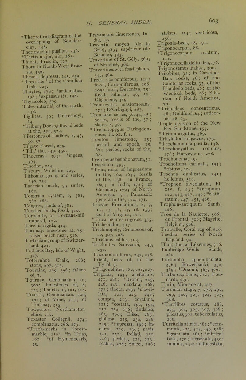 603 ♦Theoretical diagram of the overlapping of Boulder- clay, 448- , Theriosuchus pusillus, 236. ♦Thetis major, 281, 283. Thibet, Trias in, 172. Thorn in North-West Prus- sia, 456. Thracia depressa, 245, 249. 1 Throstler ’ of the Corallian beds, 223. Thuytes, 178; *articulatus, 198; *expansus (?), 198. Thylacoleo, 509. Tides, internal, of the earth, 538. Tigilites, 39; Dufresnoyi, 64. ♦Tilbury Docks,alluvial beds at the, 52r, 522. Tilestones of Ludlow, 8, 43, 5°, 57- Tilgate Forest, 259. ‘ Till,’ the, 449, 450- _ Tinoceras, 393; *ingens, 394- Tinodon, 254. Tisbury, Wdtshire, 229. Tithonian group and series, 240, 254. Toarcian marls, 9; series, 182. Tongrian system, 6, 381, 382, 386. Tongres, sands of, 381. Toothed birds, fossil, 310. Torbanite, or Torbane-hill mineral, 122. Torellia rigida, 414. Torquay, limestone at, 75 ; raised beach near, 516. Tortonian group of Switzer- land, 401. Totlands Bay, Isle of Wight, 377- Totternhoe Chalk, 288; stone, 297, 315. Touraine, 299, 396 ; faluns of, 7- Tournay, Cenomanian of, 300; limestones of, 8, 123 ; Tourtia of, 301, 315. Tourtia, Cenomanian, 300, 301; of Mons, 315; of Tournay, 315. Towcester, Northampton- shire, 212. Toxaster Coilegnii, 274; complanatus, 266, 273. ♦Track-marks in Forest- marble, 210; *in Trias, 162; *of Hymenocaris, 35- Travancore limestones, In- dia, 10. Travertin moyen (de la Brie), 383; superieur (de Beauce), 383. Travertine of St. Gely, 360; of Sezanne, 360. Travertines with fossil plants, 349> 36°- Trees, Carboniferous, no; fossil, Carboniferous, 108, 109 ; fossil, Devonian, 75; fossil, Silurian, 46, 52; Oligocene, 389. Tremacystia anastomosans, 271 ; D’Orbignyi, 283. Tremadoc series, 36, 44, 45 ; series, fossils of the, 37 ; slates, 8, 30. ♦Trematopygus Faringdon- ensis, Pl.'xi. f. 1. Trenton limestone, 15; period and epoch, 15, 67; period, rocks of the, 68. T retoceras bisiphonatum,51. Triacodon, 393. ♦Trias, casts of impressions in the, 162, 163; fossils of the, 158; in France, 169; in India, 172; of Germany, 170; of North America, 171; Palaeozoic genera in the, 170, 171. Triassic Formations, 8, 9, 11, 13, 16, 17, 18, 153; coal of Virginia, 171. ♦Tricarpellites rugosus, 355. Trichecodon, 417. Trichinopoly, Cretaceous of, 10, 307, 308. ♦Trichius aedilus, 403. Trichnites Saussurei, 249, 250. Triconodon ferox, 237, 238. Trient, beds of, in the Tyrol, 9. ♦Trigonellites, 182,221,227. Trigonia, 194; alaeformis, 271, 281; *Bronni, 245, 246, 247; caudata, 268, 271 ; cincta, 273; ♦clavel- lata, 221, 225, 248; compta, 213 ; corallina, 221; ♦costata, 192, 194, 212, 252, 256; daedalaea, 283, 300; Elisae, 283; gibbosa, 229, 230, 246, 249; *impressa, 199; in- curva, 229, 230; navis, 241, 252; Pellati, 230, 246; perlata, 221, 223; scabra, 308; Smeei, 256; striata, 214; ventricosa, 256. Trigonia-beds, 18, 191. Trigonocarpon, 88. ♦Trigonocarpum ovatum, 111. *Trigonocoeliadeltoidea,376. Trigonosemus Palissi, 300. Trilobites, 32; in Caradoc- Bala rocks, 48; of the Cambrian rocks, 33; of the Llandeilo beds, 46; of the Wenlock beds, 56; Silu- rian, of North America, 70. ♦Trinucleus concentncus, 48 ; Goldfussi, 64 ; seticor- nis, 48, 65. Triple division of the New Red Sandstone, 153. ♦Triton argutus, 369. Tritylodon longaevus, 173. ♦Trochammina pusilla, 136. ♦Trochocyathus conulus, 278; Harveyanus, 278. Trochonema, 49. Trochotoma carinata, 194; ♦obtusa, 204. Trochus duplicatus, 241; helicinus, 516. ♦Trophon alveolalum, PI. xiv. f. 23 ; *antiquum, 422, 423, 427, 449; *clath- ratum, 447, 451, 486. Trophon-antiquum Sands, 426. Trou de la Naulette, 506; du Frontal, 506 ; Magrite, Belgium, 506. Trouviile, Coral-rag of, 246. Tuedian series of North England, 90. ‘Tun,’ the, at L6zennes, 316. Tunbridge-Wells Sands, 260. Turbinolia appendiculata, 396 ; Bowerbanki, 352, 369; *Dixonii, 365, 366. Turbo capitanus, 212; Fou- cardi, 230. Turin, Miocene at, 407. Turonian stage, 7, 276, 297, 299) 3°o, 3°3> 3°4) 3°5> 308. ♦Turrilites costatus, 288, 295) 3°4) 3°5> 307. 308 ; plicatus, 302; tuberculatus, 288. Turritella attrita, 382; ♦com- munis, 423, 424, 449, 518 ; ♦granuiata, 283 ; imbrica- taria, 370 ; incrassata, 430; minima, 252; multicostata,