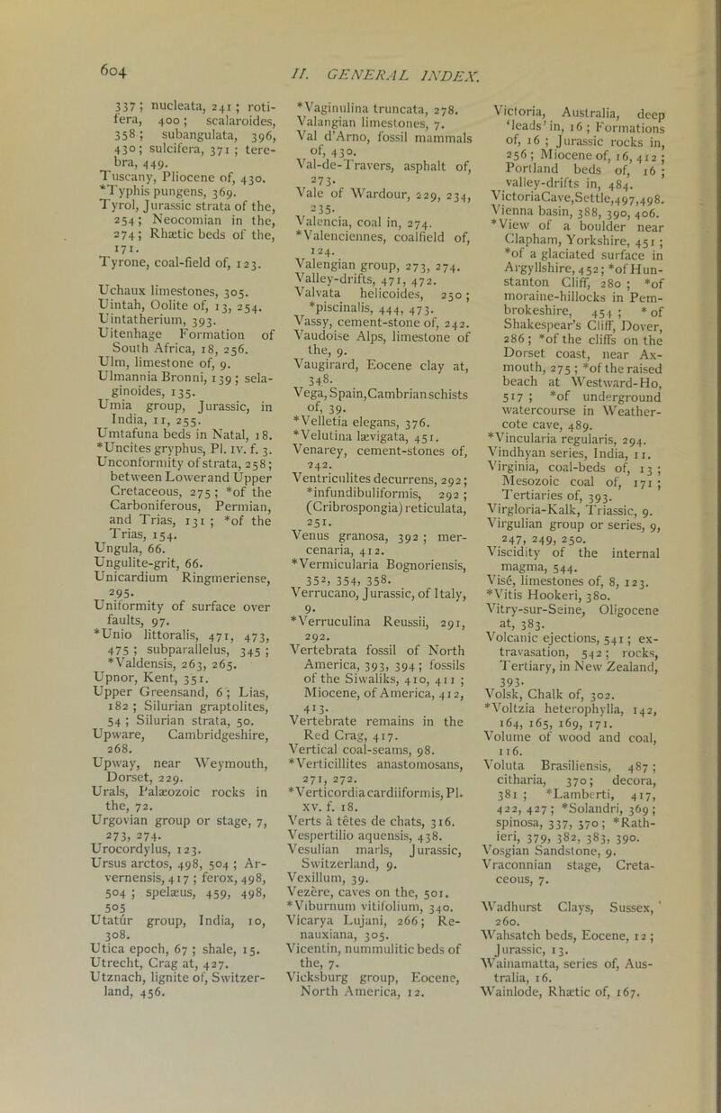 3 37 5 nucleata, 241 ; roti- fera, 400; sealaroides, 358; subangulata, 396, 430; sulcifera, 371 ; tere- bra, 449. Tuscany, Pliocene of, 430. *Typhis pungens, 369. Tyrol, Jurassic strata of the, 254; Neocomian in the, 274; Rhaetic beds of the, 171. Tyrone, coal-field of, 123. Uchaux limestones, 305. Uintah, Oolite of, 13, 254. Uintatherium, 393. Uitenhage Formation of South Africa, 18, 256. Ulm, limestone of, 9. Ulmannia Bronni, 139 ; sela- ginoides, 135. Umia group, Jurassic, in India, 11, 255. Umtafuna beds in Natal, 18. *Uncites gryphus, PI. iv. f. 3. Unconformity of strata, 258; between Lowerand Upper Cretaceous, 275 ; *of the Carboniferous, Permian, and Trias, 131 ; *of the Trias, 154. Ungula, 66. Ungulite-grit, 66. Unicardium Ringmeriense, 2 95- Uniformity of surface over faults, 97. *Unio littoralis, 471, 473, 475 ; subparallelus, 345 ; *Valdensis, 263, 265. Upnor, Kent, 351. Upper Greensand, 6 ; Lias, 182 ; Silurian graptolites, 54 ; Silurian strata, 50. Upware, Cambridgeshire, 268. Upway, near Weymouth, Dorset, 229. Urals, Palaeozoic rocks in the, 72. Urgovian group or stage, 7, 273, 274. Urocordylus, 123. Ursus arctos, 498, 504 ; Ar- vernensis, 417 ; ferox, 498, 504 ; spelscus, 459, 498, 5°5 Utatur group, India, 10, 308. Utica epoch, 67 ; shale, 15. Utrecht, Crag at, 427. Utznach, lignite of, Switzer- land, 456. *Vaginulina truncata, 278. Valangian limestones, 7. Val d’Arno, fossil mammals of, 430. Val-de-Travers, asphalt of, 273- Vale of Wardour, 229, 234, 235- Valencia, coal in, 274. * Valenciennes, coalfield of, 124. Valengian group, 273, 274. Valley-drifts, 471, 472. Valvata helicoides, 250; *piscinalis, 444, 473. Vassy, cement-stone of, 242. Vaudoise Alps, limestone of the, 9. Vaugirard, Eocene clay at, 348. Vega, Spain,Cambrianschists of, 39. *Velletia elegans, 376. *Velutina laevigata, 431. Venarey, cement-stones of, 242. Ventriculites decurrens, 292; *infundibuliformis, 292; (Cribrospongia) reticulata, 251. Venus granosa, 392 ; mer- cenaria, 412. *Vermicularia Bognoriensis, 352, 354, 358. Verrucano, Jurassic, of Italy, 9- *Verruculina Reussii, 291, 292. Vertebrata fossil of North America, 393, 394; fossils of the Siwaliks, 410, 411 ; Miocene, of America, 412, 413- Vertebrate remains in the Red Crag, 417. Vertical coal-seams, 98. *Verticillites anastomosans, 271, 272. *Verticordiacardiiformis, PI. xv. f. 18. Verts a tetes de chats, 316. Vespertilio aquensis, 438. Vesulian marls, Jurassic, Switzerland, 9. Vexillum, 39. Vezere, caves on the, 501. *Viburnum vitifolium, 340. Vicarya Lujani, 266; Re- nauxiana, 305. Vicentin, nummulitic beds of the, 7. Vicksburg group, Eocene, North America, 12. Victoria, Australia, deep ‘leads’in, 16; Formations of, 16 ; Jurassic rocks in, 256; Miocene of, 16,412; Portland beds of, 16 ; valley-drifts in, 484. VictoriaCave,Settle,497,498. Vienna basin, 388, 390, 406. *View of a boulder near Clapham, Yorkshire, 451; *of a glaciated surface in Argyllshire, 452; *of Hun- stanton Cliff, 280 ; *of moraine-hillocks in Pem- brokeshire, 454; * of Shakespear’s Cliff, Dover, 286; *of the cliffs on the Dorset coast, near Ax- mouth, 275 ; *of the raised beach at Westward-Ho, 517 1 *of underground watercourse in Weather- cote cave, 489. *Vincularia regularis, 294. Vindhyan series, India, 11. Virginia, coal-beds of, 13 ; Mesozoic coal of, 171 ; Tertiaries of, 393. Virgloria-Kalk, Triassie, 9. Virgulian group or series, 9, 247, 249, 250. Viscidity of the internal magma, 544. Visfi, limestones of, 8, 123. *Vitis Hookeri, 380. Vitry-sur-Seine, Oligocene at, 383. Volcanic ejections, 541; ex- travasation, 542; rocks, Tertiary, in New Zealand, 393- Volsk, Chalk of, 302. *Voltzia heterophylla, 142, 164, 165, 169, 171. Volume of wood and coal, 116. Voluta Brasiliensis, 487; citharia, 370; decora, 381 ; *Lamberti, 417, 422, 427; *Solandri, 369; spinosa, 337, 370; *Rath- ieri, 379, 382, 383, 390. Vosgian Sandstone, 9. Vraconnian stage, Creta- ceous, 7. Wadhurst Clays, Sussex, ' 260. Wahsatch beds, Eocene, 12 ; Jurassic, 13. Wainamatta, series of, Aus- tralia, 16. Wainlode, Rhaffic of, 167.