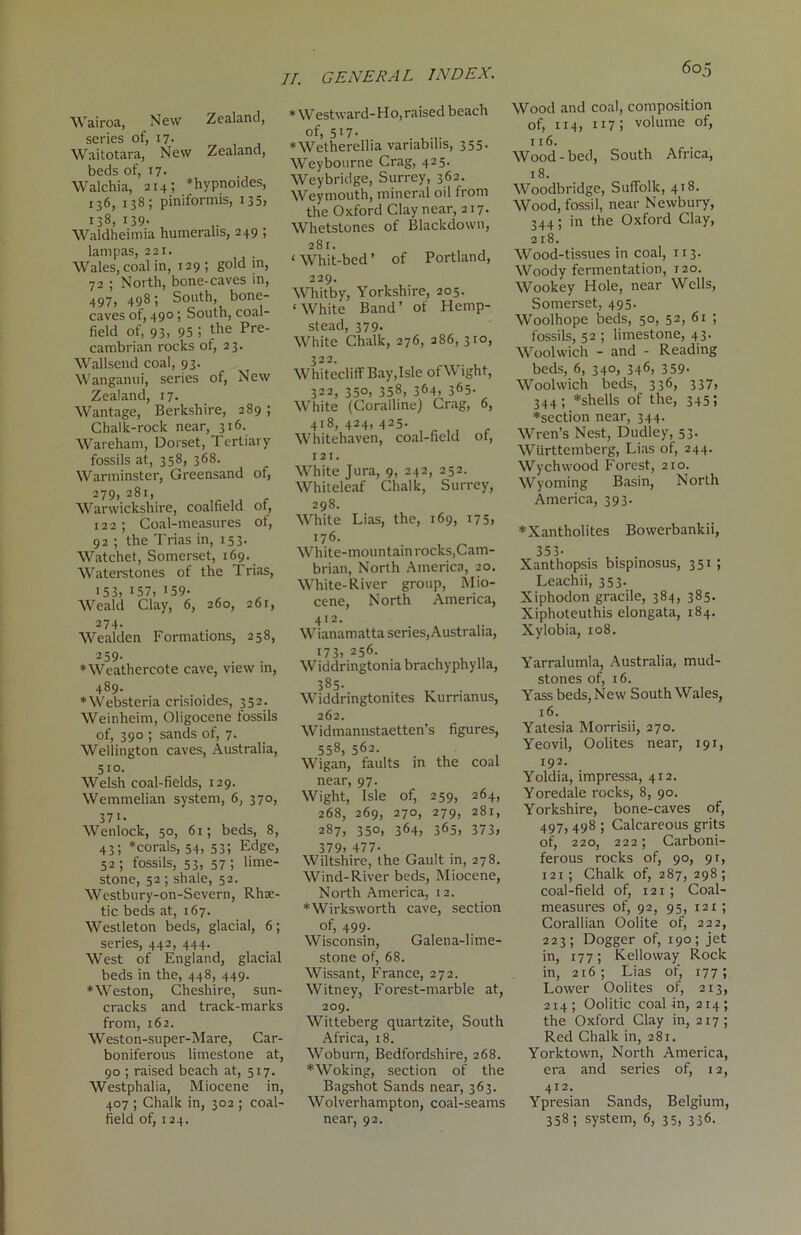 Wairoa, New Zealand, series of, 17. Waitotara, New Zealand, beds of, 17- Walchia, 214; *hypnoides, 136, 138; piniformis, 135, 138, 139- , Waldheimia humeralis, 249 , lam pas, 221. Wales, coal in, 129; gold in, 72 ; North, bone-caves in, 497, 498; South, bone- caves of, 490 ; South, coal- field of, 93- 95 5 the Pre' cambrian rocks of, 23. Wallsend coal, 93. Wanganui, series of, New Zealand, 17. Wantage, Berkshire, 289 ; Chalk-rock near, 316. Wareham, Dorset, Tertiary fossils at, 358, 368. Warminster, Greensand of, 279, 281, Warwickshire, coalfield of, 122 ; Coal-measures of, 92 ; the Trias in, 153. Watchet, Somerset, 169. Waterstones of the Trias, 153, 157, 159- , Weald Clay, 6, 260, 261, 2 74» Wealden Formations, 258, 259- ♦Weathercote cave, view in, 489. ♦Websteria crisioides, 352. Weinheim, Oligocene fossils of, 390 ; sands of, 7. Wellington caves, Australia, 510. Welsh coal-fields, 129. Wemmelian system, 6, 370, 37i. Wenlock, 50, 61; beds, 8, 43; *corals, 54, 53; Edge, 52 ; fossils, 53, 57 ; lime- stone, 52 ; shale, 52. Westbury-on-Severn, Rhae- tic beds at, 167. Westleton beds, glacial, 6; series, 442, 444. West of England, glacial beds in the, 448, 449. ♦Weston, Cheshire, sun- cracks and track-marks from, 162. Weston-super-Mare, Car- boniferous limestone at, 90 ; raised beach at, 517. Westphalia, Miocene in, 407 ; Chalk in, 302 ; coal- field of, 124. * Westward-Ho,raised beach of, 5I7’ . ♦Wetherellia vanabihs, 355. Weybourne Crag, 425. Weybridge, Surrey, 362. Weymouth, mineral oil from the Oxford Clay near, 217. Whetstones of Blackdown, 281. ‘ Whit-bed ’ of Portland, 229. Whitby, Yorkshire, 205. ‘White Band’ of Hemp- stead, 379. White Chalk, 276, 286, 310, 322. Whitecliff Bay,Isle of Wight, 322, 350, 358, 364. 32 * * * 6 *5- White (Coralline) Crag, 6, 418, 424, 425. Whitehaven, coal-field or, 121. White Jura, 9, 242, 252. Whiteleaf Chalk, Surrey, 298. White Lias, the, 169, 175, 176. White-mountain rocks,Cam- brian, North America, 20. White-River group, Mio- cene, North America, 412. Wianamatta series, Australia, 173, 256. Widdringtonia brachyphylla, 385- Widdringtomtes Kurnanus, 262. Widmannstaetten’s figures, 558, 562. Wigan, faults in the coal near, 97. Wight, Isle of, 259, 264, 268, 269, 270, 279, 281, 287, 350, 364, 365, 373j 379j 477- Wiltshire, the Gault in, 278. Wind-River beds, Miocene, North America, 12. ♦Wirksworth cave, section of, 499. Wisconsin, Galena-lime- stone of, 68. Wissant, France, 272. Witney, Forest-marble at, 209. Witteberg quartzite, South Africa, 18. Woburn, Bedfordshire, 268. ♦Woking, section of the Bagshot Sands near, 363. Wolverhampton, coal-seams near, 92. 605 Wood and coal, composition of, 114, 117; volume of, 116. Wood-bed, South Africa, 18. Woodbridge, Suffolk, 418. Wood, fossil, near Newbury, 344; in the Oxford Clay, 218. Wood-tissues in coal, 113. Woody fermentation, 120. Wookey Hole, near Wells, Somerset, 495. Woolhope beds, 50, 52, 61 ; fossils, 52 ; limestone, 43. Woolwich - and - Reading beds, 6, 340, 346, 359. Woolwich beds, 336, 337, 344; *shells of the, 345; ♦section near, 344. Wren’s Nest, Dudley, 53. Wiirttemberg, Lias of, 244. Wychwood Forest, 210. Wyoming Basin, North America, 393. ♦Xantholites Bowerbankii, 35 3- Xanthopsis bispinosus, 351 ; Leachii, 353. Xiphodon gracile, 384, 385. Xiphoteuthis elongata, 184. Xylobia, 108. Yarralumla, Australia, mud- stones of, 16. Yass beds, New South Wales, 16. Yatesia Morrisii, 270. Yeovil, Oolites near, 191, 192. Yoldia, impressa, 412. Yoredale rocks, 8, 90. Yorkshire, bone-caves of, 497, 498 ; Calcareous grits of, 220, 222; Carboni- ferous rocks of, 90, 9r, 121 ; Chalk of, 287, 298; coal-field of, 121; Coal- measures of, 92, 95, 121; Corallian Oolite of, 222, 223; Dogger of, 190; jet in, 177; Kelloway Rock in, 216; Lias of, 177; Lower Oolites of, 213, 214; Oolitic coal in, 214; the Oxford Clay in, 217; Red Chalk in, 281. Yorktown, North America, era and series of, 12, 412. Ypresian Sands, Belgium, 338; system, 6, 35, 336.