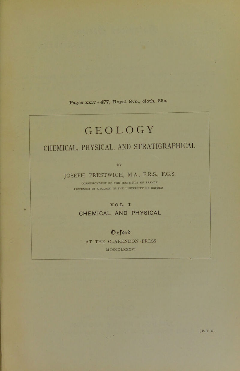 Pages xxiv + 477, Royal 8vo., cloth, 25s. GEOLOGY CHEMICAL, PHYSICAL, AND STRATIGRAPHICAL i?Y JOSEPH PRESTWICH, M.A., F.R.S., F.G.S. CORRESPONDENT OF THE INSTITUTE OF FRANCE PROFESSOR OF GEOLOGY IN THE UNIVERSITY OF OXFORD VOL. I CHEMICAL AND PHYSICAL 0,rforb AT THE CLARENDON PRESS M DCCCLXXXVI [r. t. o.