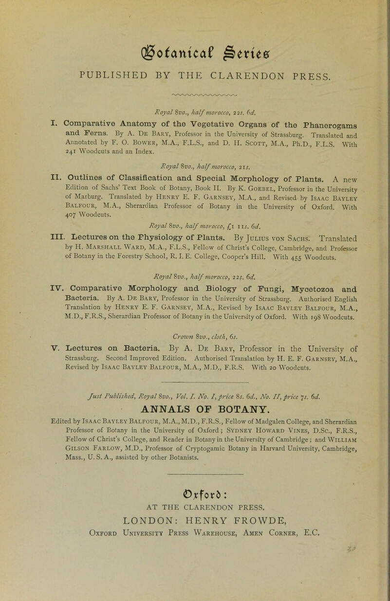 Q0ofantcaf PUBLISHED BY THE CLARENDON PRESS. Royal 8vo., half morocco, 22s. (id. I. Comparative Anatomy of the Vegetative Organs of the Phanerogams and Ferns. By A. De Bary, Professor in the University of Strassburg. Translated and Annotated by F. O. Bower, M.A., F.L.S., and D. II. Scott, M.A., Ph.D., F.L.S. With 241 Woodcuts and an Index. Royal 8z10., half morocco, 21 s. II. Outlines of Classification and Special Morphology of Plants. A new Edition of Sachs’ Text Book of Botany, Book II. By K. Goebel, Professor in the University of Marburg. Translated by Henry E. F. Garnsey, M.A., and Revised by Isaac Bayley Balfour, M.A., Sherardian Professor of Botany in the University of Oxford. With 407 Woodcuts. Royal 8vo., half morocco, £1 11s. 6d. III. Lectures on the Fhysiology of Plants. By Julius von Sachs. Translated by H. Marshall Ward, M.A., F.L.S., Fellow of Christ’s College, Cambridge, and Professor of Botany in the Forestry School, R. I. E. College, Cooper’s Hill. With 455 Woodcuts. Royal 8vo., half morocco, 22s. (d. IV. Comparative Morphology and Biology of Fungi, Mycetozoa and Bacteria. By A. Df. Bary, Professor in the University of Strassburg. Authorised English Translation by Henry E. F. Garnsey, M.A., Revised by Isaac Bayley Balfour, M.A., M.D., F.R.S., Sherardian Professor of Botany in the University of Oxford. With 198 Woodcuts. Crown 8vo., cloth, 6r. V. Lectures on Bacteria. By A. De Bary, Professor in the University of Strassburg. Second Improved Edition. Authorised Translation by H. E. F. Garnsey, M.A., Revised by Isaac Bayley Balfour, M.A., M.D., F.R.S. With 20 Woodcuts. Just Published, Royal 8vo., Vol. I. No. I, price Sr. 6d., No. II, price 7r. 6d. ANNALS OF BOTANY. Edited by Isaac Bayley Balfour, M.A., M.D., F.R.S., Fellow of Madgalen College, and Sherardian Professor of Botany in the University of Oxford; Sydney Howard Vines, D.Sc., F.R.S., Fellow of Christ’s College, and Reader in Botany in the University of Cambridge; and William Gilson Farlow, M.D., Professor of Cryptogamic Botany in Harvard University, Cambridge, Mass., U. S. A., assisted by other Botanists. Oxford: AT THE CLARENDON PRESS. LONDON: HENRY FROWDE, Oxford University Press Warehouse, Amen Corner, E.C.