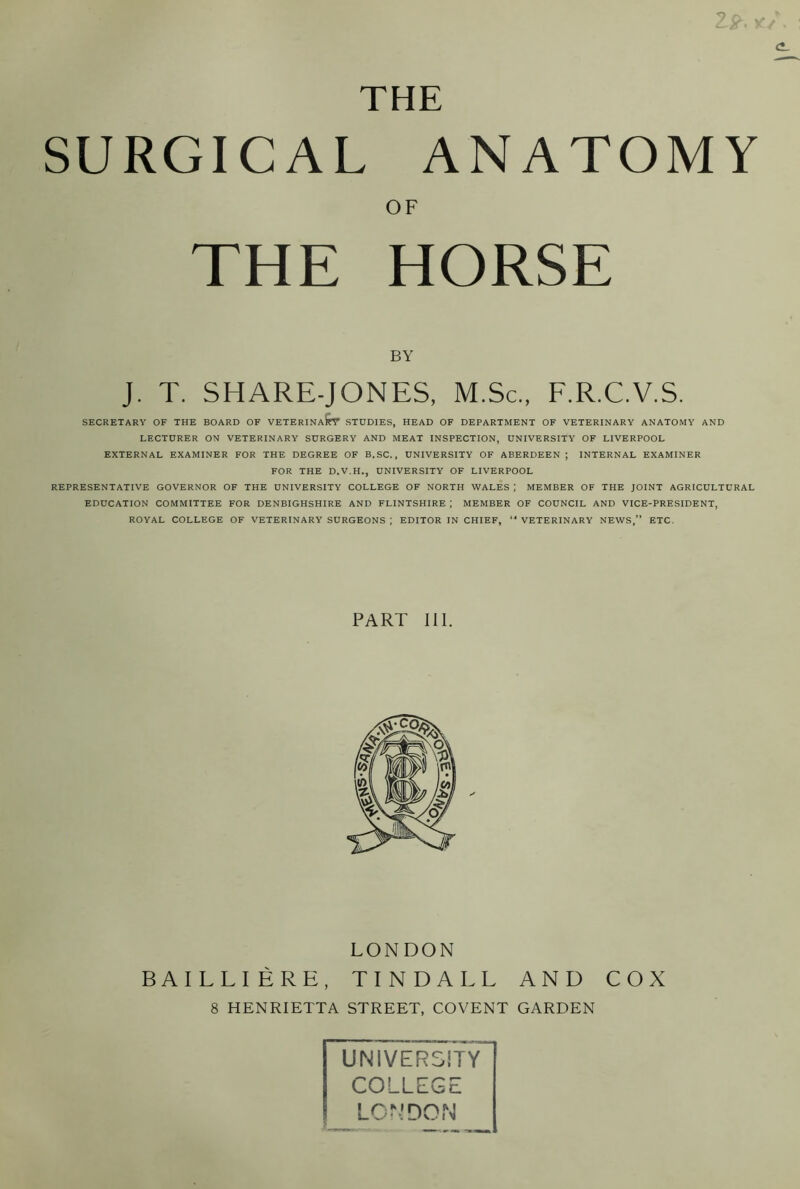 * THE SURGICAL ANATOMY OF THE HORSE BY J. T. SHARE-JONES, M.Sc., F.R.C.V.S. SECRETARY OF THE BOARD OF VETERINaIpF STUDIES, HEAD OF DEPARTMENT OF VETERINARY ANATOMY AND LECTURER ON VETERINARY SURGERY AND MEAT INSPECTION, UNIVERSITY OF LIVERPOOL EXTERNAL EXAMINER FOR THE DEGREE OF B.SC., UNIVERSITY OF ABERDEEN ; INTERNAL EXAMINER FOR THE D.V.H., UNIVERSITY OF LIVERPOOL REPRESENTATIVE GOVERNOR OF THE UNIVERSITY COLLEGE OF NORTH WALES ; MEMBER OF THE JOINT AGRICULTURAL EDUCATION COMMITTEE FOR DENBIGHSHIRE AND FLINTSHIRE ; MEMBER OF COUNCIL AND VICE-PRESIDENT, ROYAL COLLEGE OF VETERINARY SURGEONS ; EDITOR IN CHIEF, “ VETERINARY NEWS,” ETC. PART III. LONDON BAILLI ERE, TINDALL AND COX 8 HENRIETTA STREET, COVENT GARDEN UNIVERSITY COLLEGE LONDON