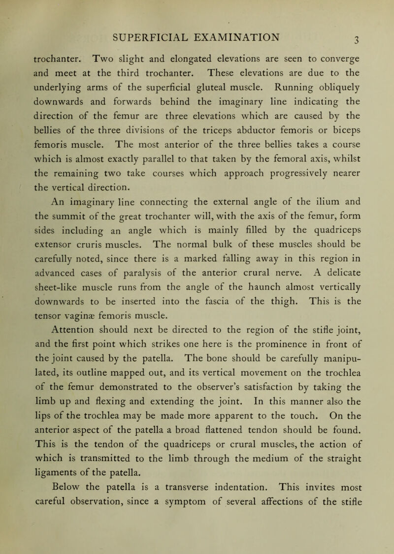 trochanter. Two slight and elongated elevations are seen to converge and meet at the third trochanter. These elevations are due to the underlying arms of the superficial gluteal muscle. Running obliquely downwards and forwards behind the imaginary line indicating the direction of the femur are three elevations which are caused by the bellies of the three divisions of the triceps abductor femoris or biceps femoris muscle. The most anterior of the three bellies takes a course which is almost exactly parallel to that taken by the femoral axis, whilst the remaining two take courses which approach progressively nearer the vertical direction. An imaginary line connecting the external angle of the ilium and the summit of the great trochanter will, with the axis of the femur, form sides including an angle which is mainly filled by the quadriceps extensor cruris muscles. The normal bulk of these muscles should be carefully noted, since there is a marked falling away in this region in advanced cases of paralysis of the anterior crural nerve. A delicate sheet-like muscle runs from the angle of the haunch almost vertically downwards to be inserted into the fascia of the thigh. This is the tensor vaginas femoris muscle. Attention should next be directed to the region of the stifle joint, and the first point which strikes one here is the prominence in front of the joint caused by the patella. The bone should be carefully manipu- lated, its outline mapped out, and its vertical movement on the trochlea of the femur demonstrated to the observer’s satisfaction by taking the limb up and flexing and extending the joint. In this manner also the lips of the trochlea may be made more apparent to the touch. On the anterior aspect of the patella a broad flattened tendon should be found. This is the tendon of the quadriceps or crural muscles, the action of which is transmitted to the limb through the medium of the straight ligaments of the patella. Below the patella is a transverse indentation. This invites most careful observation, since a symptom of several affections of the stifle