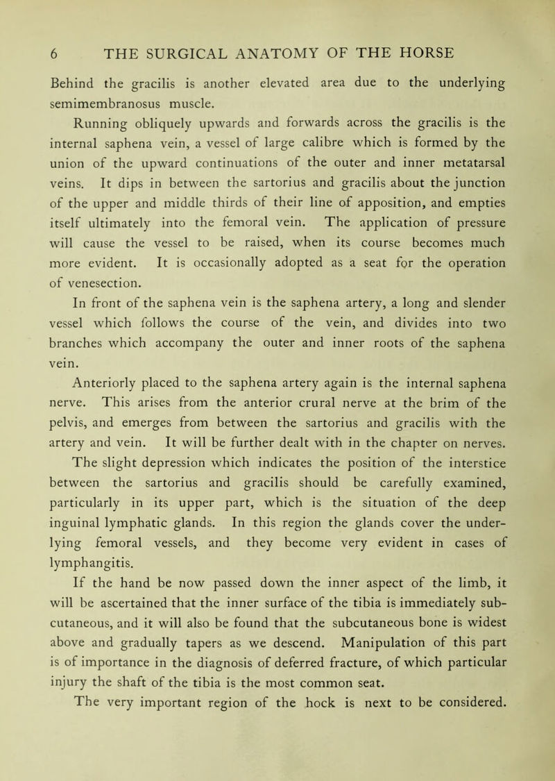 Behind the gracilis is another elevated area due to the underlying semimembranosus muscle. Running obliquely upwards and forwards across the gracilis is the internal saphena vein, a vessel of large calibre which is formed by the union of the upward continuations of the outer and inner metatarsal veins. It dips in between the sartorius and gracilis about the junction of the upper and middle thirds of their line of apposition, and empties itself ultimately into the femoral vein. The application of pressure will cause the vessel to be raised, when its course becomes much more evident. It is occasionally adopted as a seat fq>r the operation of venesection. In front of the saphena vein is the saphena artery, a long and slender vessel which follows the course of the vein, and divides into two branches which accompany the outer and inner roots of the saphena vein. Anteriorly placed to the saphena artery again is the internal saphena nerve. This arises from the anterior crural nerve at the brim of the pelvis, and emerges from between the sartorius and gracilis with the artery and vein. It will be further dealt with in the chapter on nerves. The slight depression which indicates the position of the interstice between the sartorius and gracilis should be carefully examined, particularly in its upper part, which is the situation of the deep inguinal lymphatic glands. In this region the glands cover the under- lying femoral vessels, and they become very evident in cases of lymphangitis. If the hand be now passed down the inner aspect of the limb, it will be ascertained that the inner surface of the tibia is immediately sub- cutaneous, and it will also be found that the subcutaneous bone is widest above and gradually tapers as we descend. Manipulation of this part is of importance in the diagnosis of deferred fracture, of which particular injury the shaft of the tibia is the most common seat. The very important region of the hock is next to be considered.