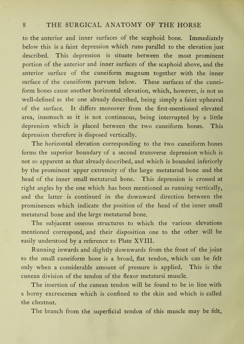 to the anterior and inner surfaces of the scaphoid bone. Immediately below this is a faint depression which runs parallel to the elevation just described. This depression is situate between the most prominent portion of the anterior and inner surfaces of the scaphoid above, and the anterior surface of the cuneiform magnum together with the inner surface of the cuneiform parvum below. These surfaces of the cunei- form bones cause another horizontal elevation, which, however, is not so well-defined as the one already described, being simply a faint upheaval of the surface. It differs moreover from the first-mentioned elevated area, inasmuch as it is not continuous, being interrupted by a little depression which is placed between the two cuneiform bones. This depression therefore is disposed vertically. The horizontal elevation corresponding to the two cuneiform bones forms the superior boundary of a second transverse depression which is not so apparent as that already described, and which is bounded inferiorly by the prominent upper extremity of the large metatarsal bone and the head of the inner small metatarsal bone. This depression is crossed at right angles by the one which has been mentioned as running vertically, and the latter is continued in the downward direction between the prominences which indicate the position of the head of the inner small metatarsal bone and the large metatarsal bone. The subjacent osseous structures to which the various elevations mentioned correspond, and their disposition one to the other will be easily understood by a reference to Plate XVIII. Running inwards and slightly downwards from the front of the joint to the small cuneiform bone is a broad, flat tendon, which can be felt only when a considerable amount of pressure is applied. This is the cunean division of the tendon of the flexor metatarsi muscle. The insertion of the cunean tendon will be found to be in line with a horny excrescence which is confined to the skin and which is called the chestnut. The branch from the superficial tendon of this muscle may be felt.