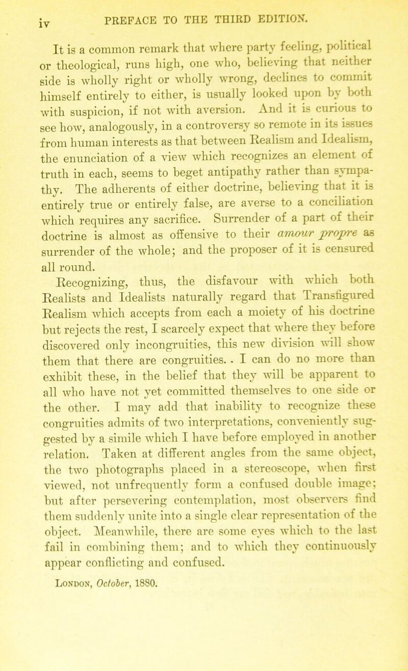 It is a common remark that where party feeling, political or theological, runs high, one who, believing that neither side is wholly right or wholly wrong, declines to commit himself entirely to either, is usually looked upon by both with suspicion, if not with aversion. And it is curious to see how, analogously, in a controversy so remote in its issues from human interests as that between Realism and Idealism, the enunciation of a view which recognizes an element of truth in each, seems to beget antipathy rather than sympa- thy. The adherents of either doctrine, believing that it is entirely true or entirely false, are averse to a conciliation which requires any sacrifice. Surrender of a part of their doctrine is almost as offensive to their amour propre as surrender of the whole; and the proposer of it is censured all round. Recognizing, thus, the disfavour with which both Realists and Idealists naturally regard that Transfigured Realism which accepts from each a moiety of his doctrine but rejects the I’est, I scarcely expect that where they before discovered only incongruities, this new division will show them that there are congruities. - I can do no more than exhibit these, in the belief that they will be apparent to all who have not yet committed themselves to one side or the other. I may add that inability to recognize these congruities admits of two interpretations, conveniently sug- gested by a simile which I have before employed in another relation. Taken at different angles from the same object, the two photographs placed in a stereoscope, when first viewed, not unfrequently form a confused double image; but after persevering contemplation, most observers find them suddenly unite iuto a single clear representation of the object. Meanwhile, there are some eyes which to the last fail in combining them; and to which they continuously appear conflicting and confused. London, October, 1880.