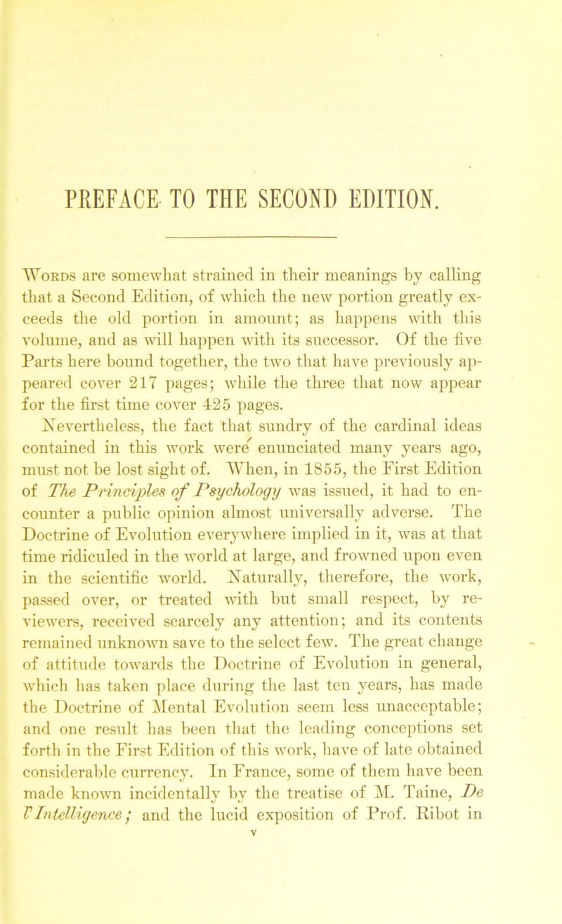 Words are somewhat strained in their meanings by calling that a Second Edition, of which the new portion greatly ex- ceeds the old portion in amount; as happens with this volume, and as will happen with its successor. Of the five Parts here bound together, the two that have previously ap- peared cover 217 pages; while the three that now appear for the first time cover 425 pages. Nevertheless, the fact that sundry of the cardinal ideas contained in this work were enunciated many years ago, must not be lost sight of. When, in 1855, the First Edition of The Principles of Psychology was issued, it had to en- counter a public opinion almost universally adverse. The Doctrine of Evolution everywhere implied in it, was at that time ridiculed in the world at large, and frowned upon even in the scientific world. Naturally, therefore, the work, passed over, or treated with but small respect, by re- viewers, received scarcely any attention; and its contents remained unknown save to the select few. The great change of attitude towards the Doctrine of Evolution in general, which has taken place during the last ten years, has made the Doctrine of Mental Evolution seem less unacceptable; and one result has been that the leading conceptions set forth in the First Edition of this work, have of late obtained considerable currency. In France, some of them have been made known incidentally by the treatise of M. Taine, De VIntelligence; and the lucid exposition of Prof. Ribot in