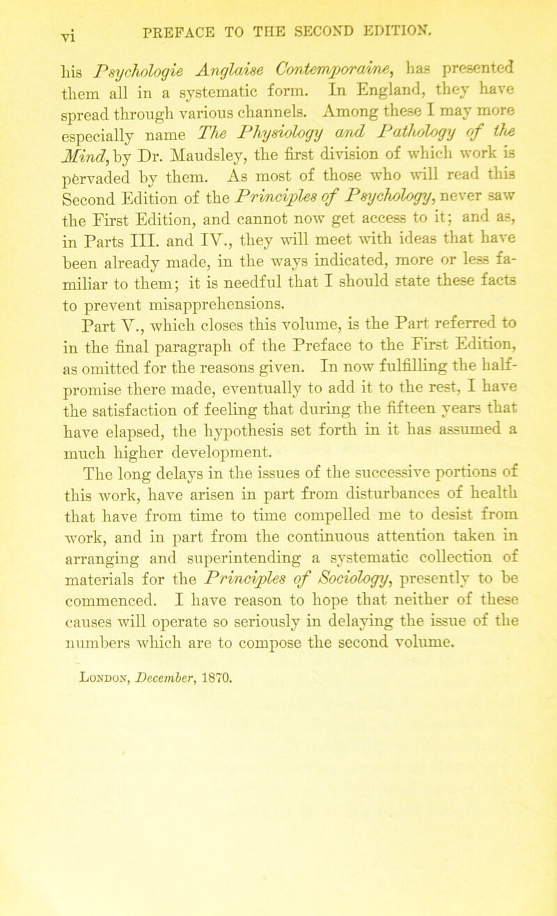 liis Psychologie Anglaise Contempjora'me, has presented them all in a systematic form. In England, they have spread through various channels. Among these I may more especially name The Physiology (md Pathology of the Mind, by Dr. Maudsley, the first division of which work is pervaded by them. As most of those who will read this Second Edition of the Principles of Psychology, never saw the First Edition, and cannot now get access to it; and as, in Parts III. and IV., they ’null meet with ideas that have been already made, in the ways indicated, more or less fa- miliar to them; it is needful that I should state these facts to prevent misapprehensions. Part V., which closes this volume, is the Part referred to in the final paragraph of the Preface to the First Edition, as omitted for the reasons given. In now fulfilling the half- promise there made, eventually to add it to the rest, I have the satisfaction of feeling that during the fifteen years that have elapsed, the hypothesis set forth in it has assumed a much higher development. The long delays in the issues of the successive portions of this work, have arisen in part from disturbances of health that have from time to time compelled me to desist from work, and in part from the continuous attention taken in arranging and superintending a systematic collection of materials for the Principles of Sociology, presently to he commenced. I have reason to hope that neither of these causes will operate so seriously in delaying the issue of the numbers which are to compose the second volume.